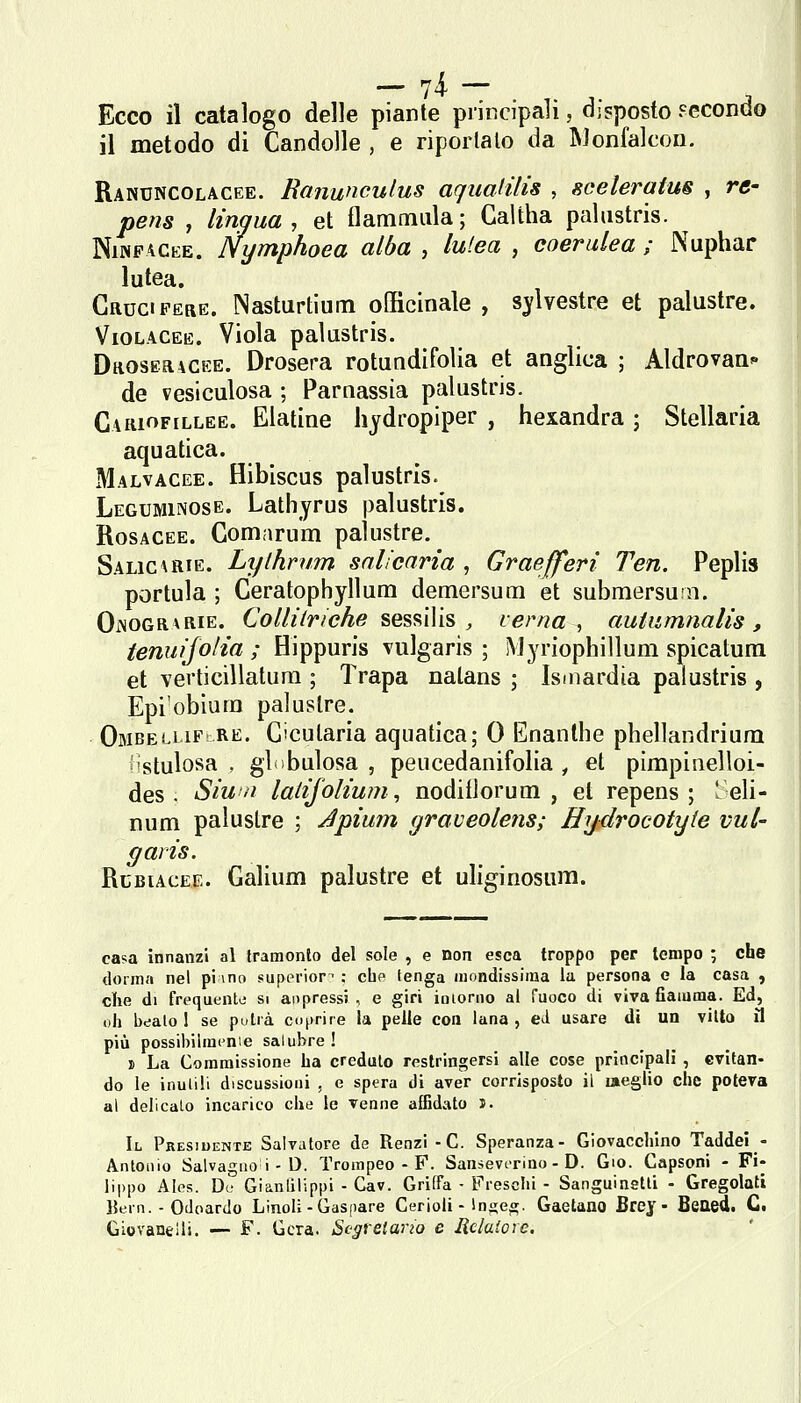 — V'i — Ecco il catalogo delle piante piiiìcipali, disposto Fecondo il metodo di Candolle , e riportalo da Monfalcon. Ranxjncolacee. Ranunculus aqualilis , sceleratus , re- pens , lingua, et flammiila; Caltha pahistris. NiNPACEE. Nymphoea alba , lutea , coerulea ; Nuphar lutea. Cruci PERE. Nasturtium officinale , silvestre et palustre. Violacee. Viola palustris. Droseracee. Drosera rotundifolia et anglica ; Aldrovaa^' de vesiculosa ; Parnassia palustris. Cariofillee. Elatine hydropiper , hexandra ; Stellarla aquatica. Malvacee. Hibiscus palustris. Leguminose. Lathyrus palustris. Rosacee. Comarum palustre. Salica RIE. Lythrum snlicaria , Graefferi Ten. Peplis portola ; Ceratophyllum demersum et submersurn. OiNOGRvRiE. CoZ/zV/'/cAe sessi)is , verna ^ autumnalis , tenuìjolia ; Hippuris vulgaris ; Myriophilluni spicatuni et verticillatura ; Trapa natans ; Ismardia palustris , Epi'obium palustre. Ombellifì RE. Cicutaria aquatica; 0 Enanthe phellandrium iìstulosa , gì ibulosa , peucedanifolia , et pimpiiielloi- des . Siun lalìjolium, nodifJorum , et repens ; ' eli- num palustre ; Jpìum graveolens; Hy-drocotyte vul- garis. RcBiACEE. Galium palustre et uliginosum. ca?a innanzi al tramonto del sole , e non esca troppo per tempo ; che donna nel pi \no superiora : chp tenga luondissiraa la persona e la casa , clie di frequente si aopressi , e giri ioiorno al fuoco di viva fiamma. Ed, oh bealo! se putià cuprire la pelle con lana, ed usare di un vitto il più possibilmenie salubre ! j> La Commissione ha credulo restringersi alle cose principali , evitan- do le inulili discussioni , e spera di aver corrisposto il laeglio che poteva al delicato incarico che le venne affidato i. Il Presiuente Salvatore de Renzi -C. Speranza- Giovacchino Taddel - Antonio Salvagiio i - D. Trompeo - F. Sansevirino - D. do. Capsoni - Fi- lippo AIos. Du Gianlilippi - Cav. Griffa • Freschi - Sanguinetli - Gregolati 15ern. - Odoardo Linoli - Gaspare Cerioli - Inges;. Gaetano Brey - BeOed. C. Giovanelli. — F. Gcra. Segretario e Rclaiove.