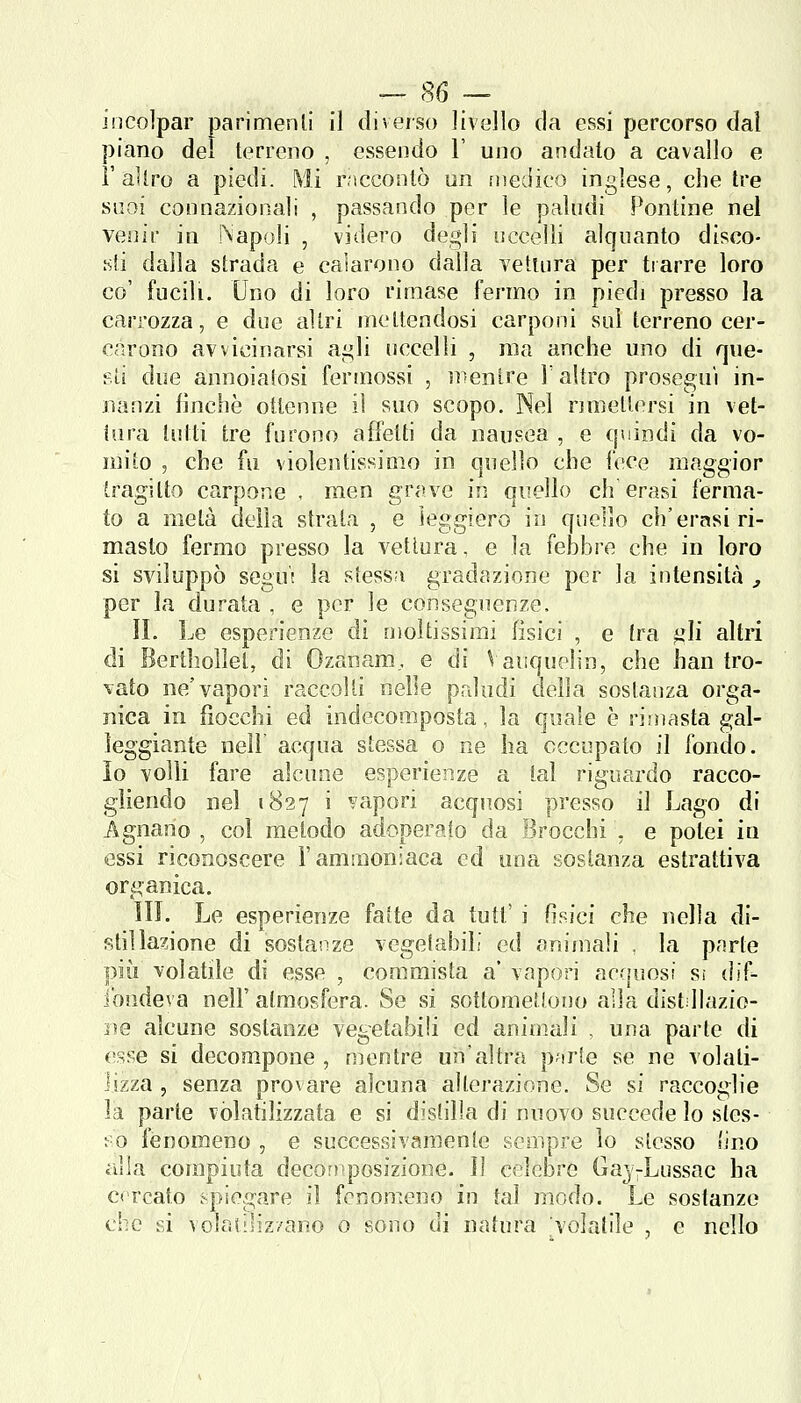 incolpar parimenli il diverso livello da essi percorso dal piano del terreno , essendo 1' uno andato a cavallo e l'altro a piedi. Mi raccontò un fnedico inglese, che tre suoi connazionali , passando per le paludi Pontine nel venir in Napoli , videro degli uccelli alquanto disco- .sii dalla strada e calarono dalla vettura per trarre loro co' fucili. Uno di loro rimase fermo in piedi presso la carrozza, e due altri mettendosi carponi sul terreno cer- carono avvicinarsi ai^li uccelli , ma anche uno di que- sti due annoiatosi ferinossi , ìì^entre T altro proseguì in- nanzi finche ottenne il suo scopo. Nel rmieltersi in vet- tura tutti tre furono affetti da nausea , e quindi da vo- n]ito 5 che fu violentissimo in quello che fece maggior tragitto carpone . men grave in quello eh erasi ferma- to a metà delia sfrata , e ìeggiero in quello eh'erasi ri- masto fermo presso la vettura, e la fehbre che in loro si sviluppò segu't la stessa gradazione per la intensitcà , per la durata , e per le conseguenze. II. Le esperienze di moltissimi fisici , e tra gli altri di Berlholìel, di Ozanam, e di Vaiiquelin, che han tro- vato ne'vapori raccolti nelle paludi della sostanza orga- nica in fiocchi ed indecomposta, la quale è rimasta gal- leggiante neir acqua stessa o oe ha occupato il fondo, io volli fare alcune esperienze a tal riguardo racco- gliendo nel 1827 i ^'apori acquosi presso il f^ago di Agnano , col metodo adoperato da Brocchi . e potei in essi riconoscere l'ammoniaca ed una sostanza estrattiva organica. ìli. Le esperienze fatte da tutt' i Osici che nella di- stillazione di sostanze vegetabili ed animali , la parte più volatile di esse , commista a' vapori acquosi Si dif- ibudeva nell' atmosfera. Se si sottomettono alla distdlazio- lìe alcune sostanze vegetabili ed animali , una parte di esse si decompone , mentre un'altra p^irte se ne volati- lizza , senza provare alcuna alterazione. Se si raccoglie la parte volatilizzata e si distilla di nuovo succede lo sles- so fenomeno , e successivamente sempre lo stesso (ino alla compiuta decomposizione. Il celebre Gaj-Lussac ha cercato .-piegare il fenomeno in tal modo. Le sostanze che si volatilizzano 0 sono di natura volatile , e nello