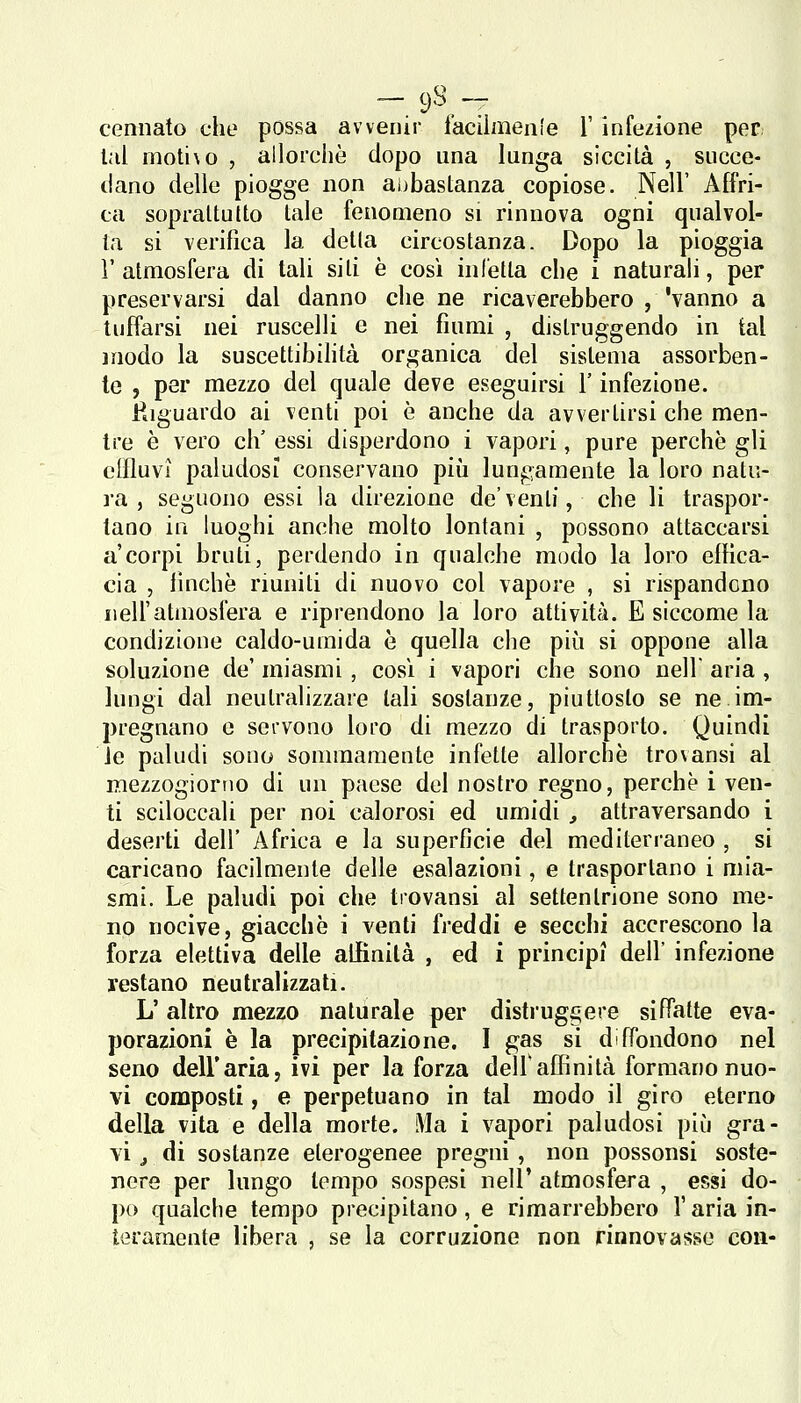 -.'fi- cennato che possa avvenir iaciìmenle l'infezione per lai moti\o , allorché dopo una lunga siccità , succe- dano delle piogge non abbastanza copiose. Neil' Affri- ca soprattutto tale fenomeno si rinnova ogni qualvol- ta si verifica la detta circostanza. Dopo la pioggia V atmosfera di tali siti è così infetta che i naturah, per preservarsi dal danno che ne ricaverebbero , 'vanno a tulTarsi nei ruscelli e nei fiumi , distruggendo in tal modo la suscettibihtà organica del sistema assorben- te , per mezzo del quale deve eseguirsi l'infezione. Riguardo ai venti poi è anche da avvertirsi che men- tre è vero eh' essi disperdono i vapori, pure perchè gli effluvi paludosi conservano più lungamente la loro natu- ra , seguono essi la direzione doventi, che li traspor- tano in luoghi anche molto lontani , possono attaccarsi a'corpi bruti, perdendo in qualche modo la loro effica- cia , finche riuniti di nuovo col vapore , si rispandono iieiratmosfera e riprendono la loro attività. E siccome la condizione caldo-umida è quella che più si oppone alla soluzione de' miasmi, cosi i vapori che sono nell aria , lungi dal neutralizzare tali sostanze, piuttosto se ne im- pregnano e servono loro di mezzo di trasporto. Quindi le paludi sono sommamente infette allorché tro\ansi al mezzogiorno di un paese del nostro regno, perchè i ven- ti sciloccali per noi calorosi ed umidi , attraversando i deserti dell' Africa e la superficie del mediterraneo , si caricano facilmente delle esalazioni, e trasportano i mia- smi. Le paludi poi che trovansi al settentrione sono me- no nocive, giacché i venti freddi e secchi accrescono la forza elettiva delle allinilà , ed i principi dell' infezione restano neutralizzati. L' altro mezzo naturale per distruggere siffatte eva- porazioni è la precipitazione. I gas si diffondono nel seno dell'aria, ivi per la forza delf affinità formano nuo- vi composti, e perpetuano in tal modo il giro eterno della vita e della morte. Ma i vapori paludosi più gra- vi j di sostanze eterogenee pregni, non possonsi soste- nere per lungo tempo sospesi nell' atmosfera , essi do- po qualche tempo precipitano, e rimarrebbero l'aria in- teramente libera , se la corruzione non rinnovasse con-