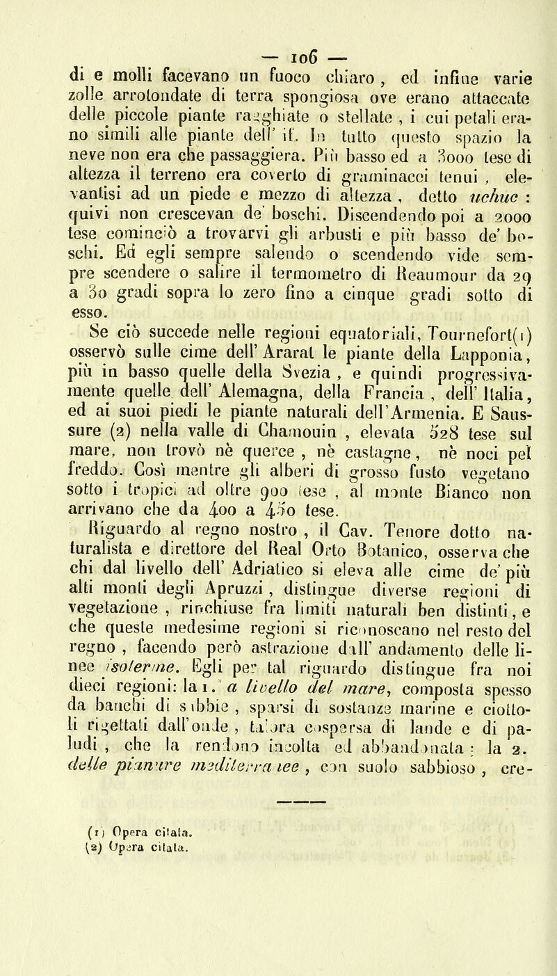 di e molli facevano un fuoco chiaro , ed infine varie zolle arrotondate di terra spongiosa ove erano attaccate delle^ piccole piante ragghiate o stellate , i cui petali era- no simili alle piante dell'it. In tutto questo spazio la neve non era che passaggiera. Più basso ed a 3ooo lese di altezza il terreno era coverto di graminacei tenui , ele- vantisi ad un piede e mezzo di altezza , detto uchuc : quivi non crescevan de' boschi. Discendendo poi a 2000 lese conlinciò a trovarvi gli arbusti e più basso de bo- schi. Ed egli sempre salendo o scendendo vide sem- pre scendere o salire il termometro di Reaumour da 29 a 3o gradi sopra lo zero fino a cinque gradi sotto di esso. Se ciò succede nelle regioni equatoriali, Tournefort(i) osservò sulle cime dell'Araral le piante della Lapponia, più in basso quelle della Svezia , e quindi progressiva- mente quelle dell'Alemagna, della Francia, dell'Italia, ed ai suoi piedi le piante naturali dell'Armenia. E Saus- sure (2) nella valle di Ghamouin , elevata ò'28 tese sul mare, non trovò ne querce , né castagne, ne noci pel freddo. Cosi mentre gli alberi di grosso fusto vcetano sotto i tropici ad oltre 900 (ese , al monte Bianco non arrivano che da 4oo a ^rfo tese. Riguardo al regno nostro , il Cav. Tenore dotto na- turalista e direttore del Real Orto Botanico, osserva che chi dal livello dell' Adriatico si eleva alle cime de' più alti monti degU Apruzzi , distingue diverse regioni di vegetazione , rinchiuse fra hmiti naturali ben distinti, e che queste medesime regioni si riconoscano nel resto del regno , facendo però astrazione d ilF andamento delle li- nee Isolenne. I^]gli pei' tal riguardo dis lingue fra noi dieci regioni: lai. fl! lioello del mare, composta spesso da banchi^ di sibbie, sparsi di sostanze marine e ciotto- li ricettati dall'onde , taljra e »spersa di lande e di pa- ludi , che la rendono iuL-olta ed abbandonala ; la 2. ikUe pianure msdilerra tee , cjn suolo sabbioso , cre- (r) Opera citala, ^2) Upvira citala.