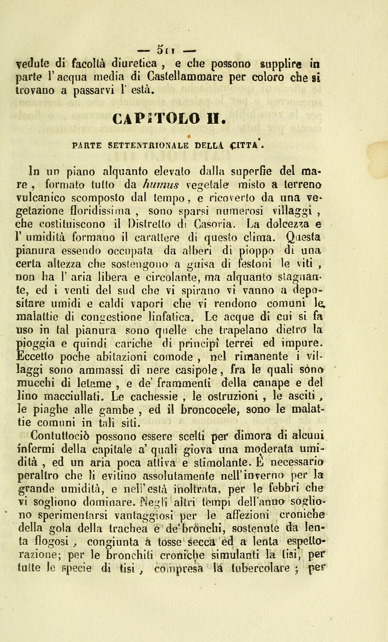 Tedute di facollà diuretica , e che possono supplire in parte l'acqua media di Castellammare per coloro che si trovano a passarvi V està. CAPSTOLO li. PARTE SETTEINTRIONALE DELLA CITTA*. In un piano alquanto elevato dalla superOe del ma- re , formato tutto da humus vegetale misto a terreno vulcanico scomposto dal tempo, e ricoverto da una ve^ getazione floridissima , sono sparsi numerosi villaggi , che costituiscono il Distretto di Casovia. La dolcez^.a e r umidità formano il carattere di questo clima. Questa pianura essendo occupala da alberi di pioppo di una certa altezza che sostengono a guisa di festoni le viti , non ha 1' aria libera e circolante, ma alquanto stagnan- te, ed i venti del sud che vi spirano vi vanno a depo- sitare umidi e caldi vapori che vi rendono comuni le. malattie di congestione linfatica. Le acque di cui si fa Uso in tal pianura sono quelle che trapelano dietro la pioggia e quindi cariche di principi terrei ed impure. Eccetto poche abitazioni comode , nel rimanente i vil- laggi sono ammassi di nere casipole, fra le quali sono mucchi di letame , e de frammenti della canape e del lino macciullati. Le cachessie , le ostruzioni , le asciti, le piaghe alle gambe , ed il broncocele, son» le malat- tie comuni in tali siti. Contuttociò possono essere scelti pei* dimora di alcuni infermi della capitale a' quali giova una moderata umi- dità , ed un aria poca attiva e stimolante. L necessario peraltro che li evitino assolutamente nell'inverno per la grande umidità, e nell'està inoltrata, per le febbri che vi sogliono dominare. Negli altri tèmpi dell'anno soglio- no sperimentarsi vantaggiosi per le affezioni croniche della gola della trachea e de'brónchi, sostenute da len- ta flogosi j congiunta à tosse Secca ed a lenta espetto- razione; per le bronchiti croniche simulanti la lisi, pef