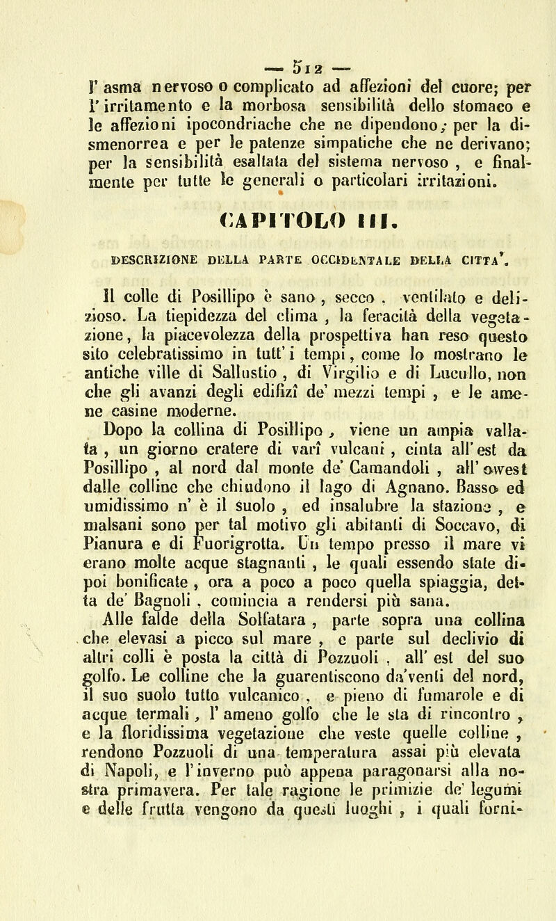 l'asma nervoso o complicato ad aflezioni dei cuore; per l'irritamento e la morbosa sensibilità dello stomaco e le affezioni ipocondriache che ne dipendono; per la di- smenorrea e per le patenze simpatiche che ne derivano; per la sensibilità esaltala del sistema nervoso , e fìnaì- menle per tutte le generali o particolari irritazioni. CAPITOLO ili. DESCRIZIONE DELLA PARTE OCCtDIilVTALE BELLA CITTa\ Il colle di Posillipo è sano , secco , ventilato e deli- zioso. La tiepidezza del clima , la feracità della vegeta- zione, la piacevolezza della prospettiva ban reso questo sito celebratissimo in tutt' i tempi, come lo mostrano le antiche ville di Sallustio , di V'^irgilio e di Liicullo, non che gli avanzi degli edilìzi de mezzi tempi , e le ame- ne casino moderne. Dopo la collina di Posillipo , viene un ampia valla- ta , un giorno cratere di vari vulcani , cinta all'ut da Posillipo , al nord dal monte de Garaandoli , all' mvesl dalle colline che chiudono il lago di Agoano. Basso ed umidissimo n' è il àuolo , ed insalubre la staziona , e malsani sono per tal motivo gli abitanti di Soccavo, di Pianura e di Fuorigrotta. Un tempo presso il mare vi erano molte acque stagnanti , le quali essendo state di- poi bonificate , ora a poco a poco quella spiaggia, del- ta de' Bagnoli , comincia a rendersi più sana. Alle falde della Solfatara , parte sopra una collina che elevasi a picco sul mare , e parte sul declivio di altri colli è posta la città di Pozzuoli , all' est del suo golfo. Le colline che la guarentiscono da'venti del nord, il suo suolo tutto vulcanico , e pieno di fumarole e di acque termali, 1' ameno golfo che le sta di rincontro y e la floridissima vegetazione che veste quelle colline , rendono Pozzuoli di una temperatura assai più elevata di Napoli, e l'inverno può appena paragonarsi alla no- stra primavera. Per tale ragione le primizie de' legumi e dtìlle fruita vengono da queiti luoghi , i quali forni-