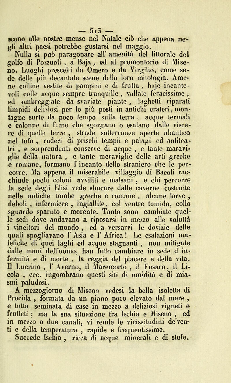 scono alle nostre mense nel Natale ciò che appena ne- gli altri paesi potrebbe gustarsi nel maggio. Nulla si può paragonare all' amenità del liltorale del golfo di Pozzuoli , a Baja , ed al promontorio di Mi se- no. Luoghi prescelti da Omero e da Virgilio, come se- de delle più decantate scene della loro mitologia. Ame- ne colline vestite di pampini e di frutta , baje incante- voli colle acque sempre tranquille , vallale feracissime , ed ombreggiate da svariate piante y laghetti riparati limpidi deliziosi per lo più posti in antichi crateri, mon- tagne surte da poco tempo sulla terra , acque termali e colonne di fi mio che sgorgano o esalano dalle visce- re di quelle terre , strade sotterranee aperte abanlico nel tufo , ruderi di prischi tempii e palagi ed aufitca- tri , e sorprendenti conserve di acque , e tante maravi- glie della natura , e tante meraviglie delle arti greche e romane, formano l'incanto dello straniero che le per- corre. Ma appena il miserabile villaggio di Bacoli rac- chiude pochi coloni avviliti e malsani , e chi percorre la sede degli Elisi vede sbucare dalle caverne costruite nelle antiche tombe greche e romane , alcune larve , deboli , infermicce , ingiallile, col ventre tumido, collo sguardo sparuto e morente. Tanto sono cambiate quel- le sedi dove andavano a riposarsi in mezzo alle voluttà i vincitori del mondo , ed a versarvi le dovizie delle quali spogliavano \ Asia e 1' Africa ! Le esalazioni ma- lefiche di quei laghi ed acque stagnanli , non mitigate dalle mani dell'uomo, han fallo cambiare in sede d'in- fermità e di morte , la reggia del piacere e della vita. Il Lucrino , X Averno, il Maremorto , il Fusaro, il Li- cola , ecc. ingombrano questi siti di umidità e di mia- smi paludosi. A mezzogiorno di Miseno vedesi la bella isoletla di Procida , formata da un piano poco elevato dal mare y e tutta seminata di case in mezzo a deliziosi vigneti e frutteti ; ma la sua situazione fra Ischia e Miseno , ed in mezzo a due canali, vi rende le vicissitudini de*ven- ti e della temperatura , rapide e frequentissime. Succede Ischia , ricca di acque minerali e di stufe»