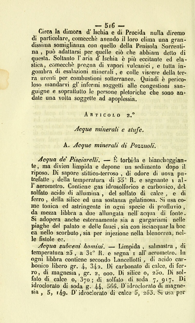 — 5i6— Circa la dimòra d'Ischia e di Procida nulla diremo di particolare, comecché avendo il loro clima una gran- dissima somiglianza con quello della Penisola Sorrenli- na , può adattarsi per quelle ciò che abbiam dello di questa. Soltanto l'aria d'Ischia è più eccitante ed ela- stica, comecché prci^na di vapori vulcanici, e tutta in- gombra di esalazioni minerali , e colle viscere della ter- ra urenti per combustioni sotterranee. Quindi è perico* loso mandarvi gì' infermi so^^getti alle congestioni san- guigne e soprattutto le persone pletoriche che sono an^ date una volta soggette ad apoplessia. Articolo 2,* Aeque minerali e stufe. A. Acque minerali di Pozzuoli. Acqua de Pisciarelli, — E torbila e biancheggian- te, ma divien limpida e depone un sedimento dopo il riposo. Di sapore stitlico-terroso , di odore di uova pu- trefatte , della temperatura di 55^ R. e segnante 1 al- l' aerometro. Contiene gas idrosolforico e carbonico, del solfato acido di allumina , del solfato di calce , e di ferro , della silice ed una sostanza gelatinosa. Si usa co- me tonica ed astringente in ogni specie di profluvio , da mezza libbra a due allungata nell'acqua di fonte. Si adopera anche esternamente sia a gargarismi nelle piaghe del palato e delle fauci, sia con isciacquar la hoc ca nello scorbuto, sia per injezione nella blenorrea^ nel- le fistole ec. Acqua subveni homini. — Limpida , salmastra , di temperatura 20, a 3i H. e segna i all'aerometro. In ogni libbra contiene secondo Lancellolti , di acido car- bonico libero gr. 4, 342. Di carbonato di calce, di fer- ro, di magnesia, gr. 2, 000. Di silice 0, 200. Di sol- fato di calce 0, Syo ; di solfato di soda 7, 917. Di idroclorato di soda g. 44, 56(). Didroclorato di magne-