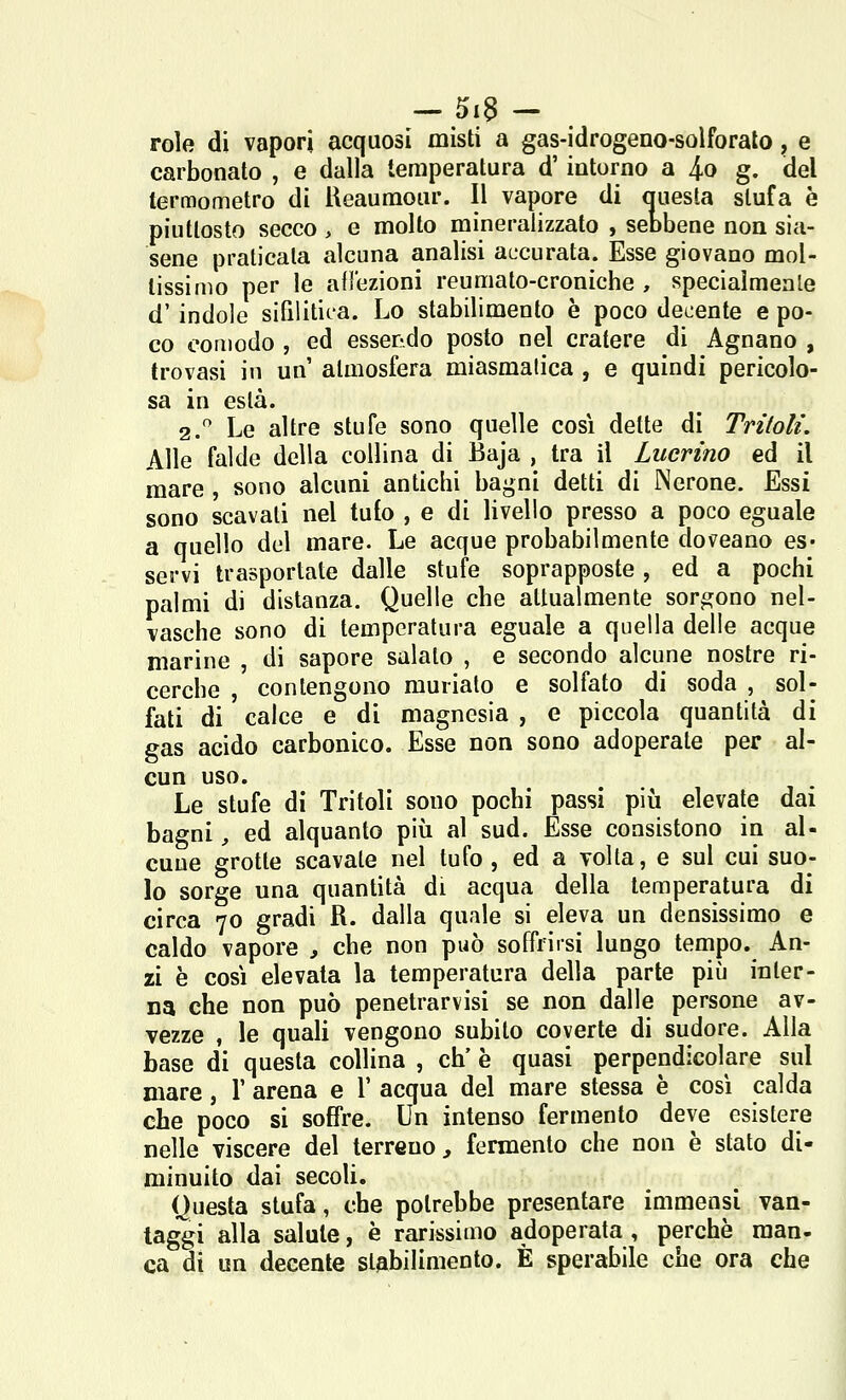 role di vapori acquosi misti a gas-idrogeno-solforalo, e carbonato , e dalla temperatura d'intorno a 4-0 g. del termometro di Ueaumour. Il vapore di miesla stufa è piuttosto secco , e molto mineralizzato , seobene non sia- sene praticala alcuna analisi accurata. Esse giovano mol- tissimo per le afl'ezioni reumato-croniche , speciaimenle d'indole sifilitica. Lo stabilimento è poco decente e po- co comodo , ed esserrdo posto nel cratere di Agnano , trovasi in un atmosfera miasmatica , e quindi pericolo- sa in està. 2. Le altre stufe sono quelle così dette di Tritoli. Alle falde della collina di Baja , tra il Lucrino ed il mare , sono alcuni antichi bagni detti di Nerone. Essi sono scavati nel tufo , e di livello presso a poco eguale a quello del mare. Le acque probabilmente doveano es- servi trasportate dalle stufe soprapposte, ed a pochi palmi di distanza. Quelle che attualmente sorgono nel- vasche sono di temperatura eguale a quella delle acque marine , di sapore salalo , e secondo alcune nostre ri- cerche , contengono muriato e solfato di soda , sol- fati di calce e di magnesia , e piccola quantità di gas acido carbonico. Esse non sono adoperate per al- cun uso. Le stufe di Tritoli sono pochi passi più elevate dai bagni, ed alquanto più al sud. Esse consistono in al- cune grotte scavate nel tufo, ed a volta, e sul cui suo- lo sorge una quantità di acqua della temperatura di circa 70 gradi R. dalla quale si eleva un densissimo e caldo vapore , che non può soffrirsi lungo tempo. An- zi è così elevata la temperatura della parte più inter- na che non può penetrarvisi se non dalle persone av- vezze , le quali vengono subito coverte di sudore. Alla base di questa collina , eh' è quasi perpendicolare sul mare, 1' arena e l' acqua del mare stessa è così calda che poco si soffre. Un intenso fermento deve esistere nelle viscere del terreno, fermento che non è stato di- minuito dai secoli. Questa stufa, che potrebbe presentare immensi van- taggi alla salute, è rarissimo adoperata , perchè man- ca di un decente stabilimento. È sperabile che ora che