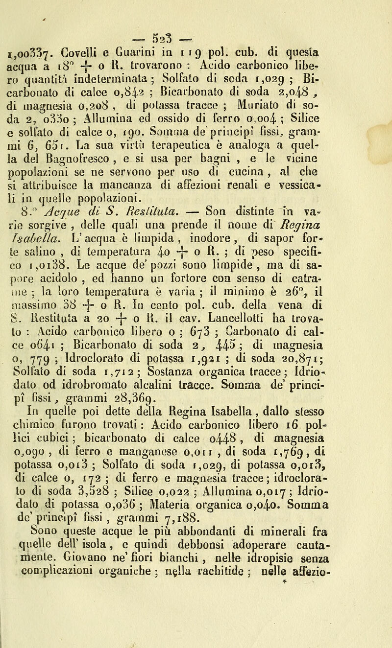 i,oo337. Govelli e Giiariru in 119 poi. cub. di questa acqua a 18*^ -j- 0 R. trovarono : Acido carbonico libe- ro quantità indeterminata; Solfato di soda 1,029 ; Bi- carbonato di calce 0,842 ; Bicarbonato di soda 2,048 , di magnesia 0,208 , di potassa tracce ; Muriato di so- da 2, o3!io ; Allumina ed ossido di ferro o,oo4 ; Silice € solfato di calce o, 190. Somma de principi fissi, gram- mi 6, 65r. La sua virtù terapeutica è analoga a quel- la del Bagnofresco , e si usa per bagni , e le vicine popolazioni se ne servono per uso di cucina , al che si attribuisce la mancanza di affezioni renali e vessica- ìi in quelle popolazioni. 8. Acque di S. Resliluta. — Son distinte In va- rie sorgive , (Ielle quali una prende il nome di Regina Isabella, L' acqua è limpida , inodore, di sapor for- te salino , di temperatura 4o f* o ^- ; di peso specifi- co 1,0138. Le acque de'pozzi sono limpide, ma di sa- pore acidolo , ed hanno un fortore eoa senso di catra- ine ; la loro temperatura è varia ; il minimo è 26, il massimo 38 •■{- o R. In cento poi. cub. della vena di S. Restituta a 20 -j- o R. il cav. Lancellotti ha trova- lo : Acido carbonico libero o ; 673 ; Carbonato di cal- ce o()4i ; Bicarbonato di soda 2,, 44^; di magnesia o, 779 ; Idroclorato di potassa 1,921 ; di soda 20,871; Solfato di soda 1,712; Sostanza organica tracce ; Idrio^ dato od idrobromato alcalini tracce. Somma de' princi- pi fissi, grammi 28,369. In quelle poi dette della Regina Isabella, dallo stesso chimico furono trovati : Acido carbonico libero 16 pol- lici cubici ; bicarbonato di calce o448 > di magnesia 0,090 , di ferro e manganese 0,0ri , di soda 1,769, di potassa o,oi3 ; Solfato di soda 1,029, ^^ potassa o,oi3, di calce o, 172 ; di ferro e magnesia tracce; idroclora- to di soda 3,528 ; Silice 0,022 ; Allumina 0,017 ; Idrio- dalo di potassa o,o36 ; Materia organica o,o4o. Somma de'princìpi fissi, grammi 7,188. Sono queste acque le più abbondanfi di minerali fra quelle dell' isola, e quindi debbonsi adoperare cauta- mente. Giovano ne' fiori bianchi, nelle idropisie senza complicazioni organiche ; n^lla rachitide ; nelle aSezio-