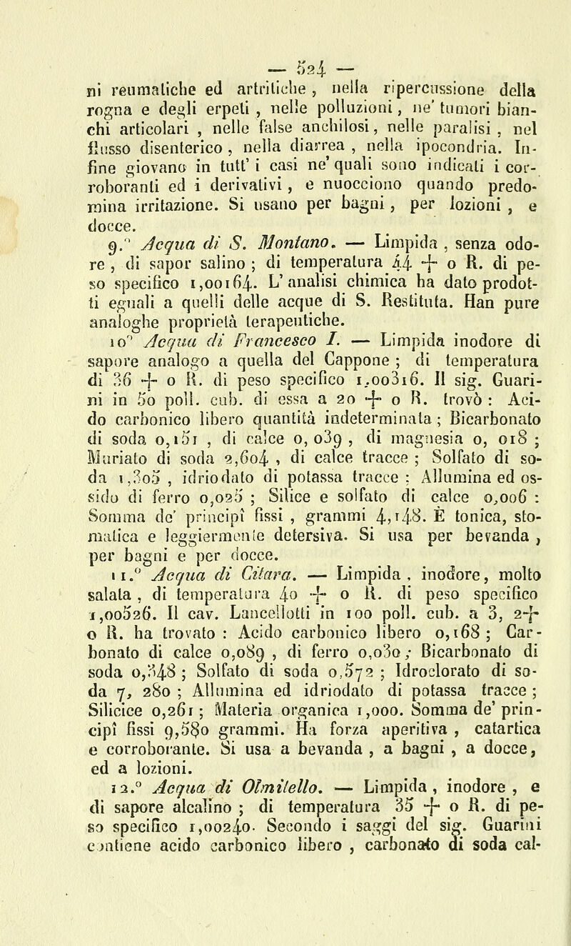 ni reumatiche ed artriliche, nella ripercussione della rogna e degli erpeti , nelle polluzioni, ne' tumori bian- chi articolari , nello false anchilosi, nelle paralisi , nel flusso disenterico , nella diarrea , nella ipocondria. In- fine giovano in tutt'i casi ne'quali sono indicali i cor- roboranti ed i derivativi, e nuocciono quando predo- mina irritazione. Si usano per bagni, per lozioni , e docce. 9.  Acqua di S. Montano, — Limpida , senza odo- re 5 di sapor salino ; di temperatura 44 + o R. di pe- so specifico 1,00164- L'analisi chimica ha dato prodot- ti eguali a quelli delle acque di S. Restitufa. Han pure analoghe proprietà terapeutiche. 10'' Acqua di Francesco I. — Limpida inodore di do carbonico libero quantità indeterminata ; Bicarbonato di soda o,i5i , di calce 0,039 , di magnesia 0, 018 ; Mariato di soda 2,604 -, di calce tracce ; Solfato di so- da i,3o5 , idriodato di potassa tracce: Allumina ed os- vsido di ferro o,o25 ; Silice e solfato di calce 0,006 : Somma de' principi fissi , grammi 4jt4'^- È tonica, sto- matica e leggiermenle detersiva. Si usa per bevanda , per bagni e per docce. 11.*^ Acqua di Citara, — Limpida, inodore, molto salata , di temperatura 4o |~ o R. di peso specifico 1,00526. Il cav. Lauccllotti in 100 poli. cub. a 3, 24- o R. ha trovato : Acido carbonico libero 0,168; Car- bonato di calce 0,089 , di ferro o,o3o; Bicarbonato di soda o,!''48 ; Solfato di soda 0,572 ; Idroclorato di so- da 7, 280 ; Allumina ed idriodato di potassa tracce ; Silicice 0,261; Materia organica 1,000. Somma de'prin- cipi fissi 9,5§o grammi. Ha forza aperitiva , catartica e corroborante. Si usa a bevanda , a bagni , a docce, ed a lozioni. i2.° Acqua di Olmilello, — Limpida, inodore, e di sapore alcalino ; di temperatura 35 -[- o R. di pe- so specifico r,00240- Secondo i saggi del sig. Guarini contiene acido carbonico libero , carbonórfo di soda cai-