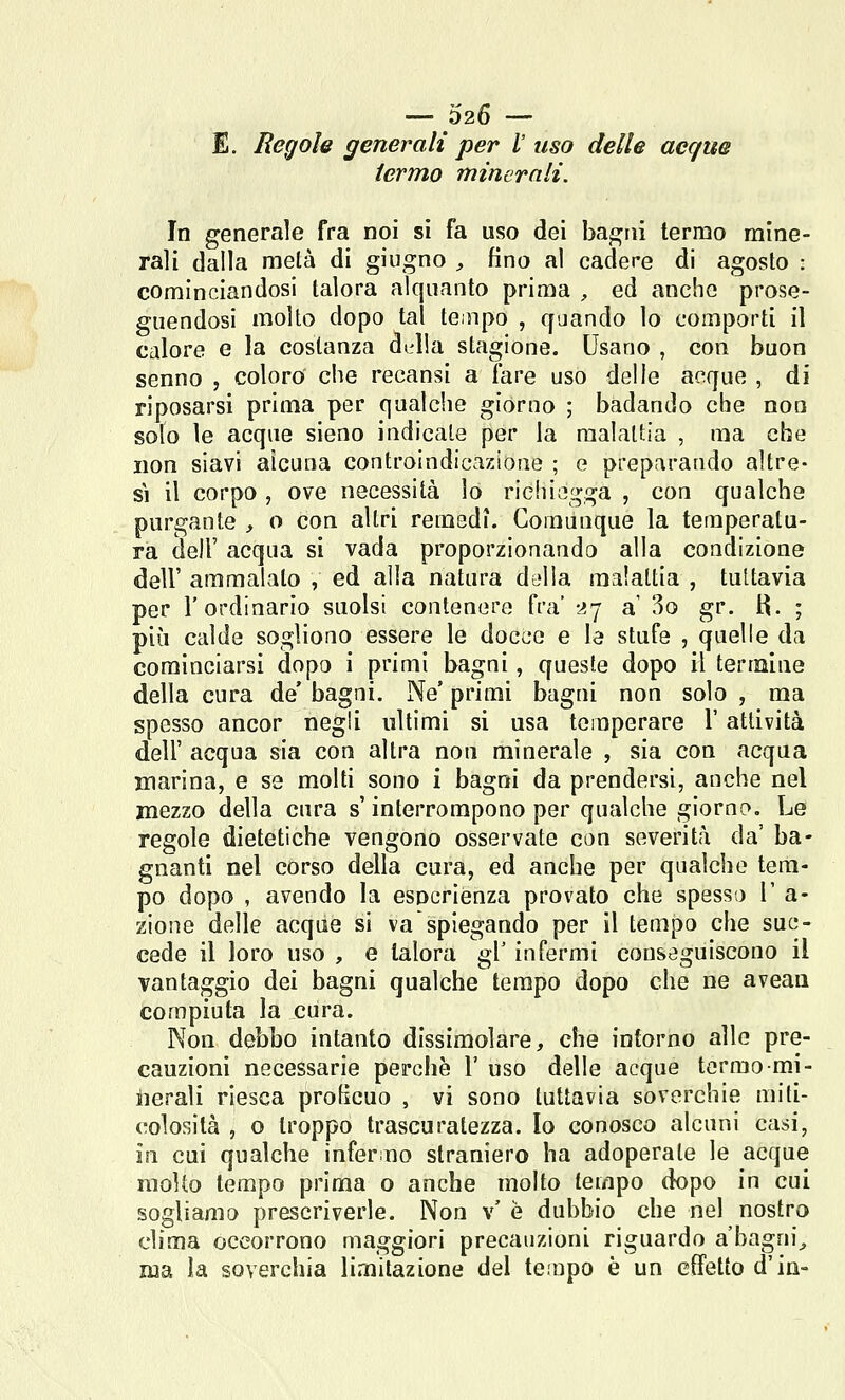 — 026 — E. Regole generali per /' uso delle acque termo minerali. In generale fra noi si fa uso dei bagni termo mine- rali dalla metà di giugno , fino al cadere di agosto : cominciandosi talora alquanto prima , ed anche prose- guendosi molto dopo tal te.npo , quando lo comporti il calore e la costanza d^d!a stagione. Usano , con buon senno , coloro' che recansi a fare uso delle acque , di riposarsi prima per qualche giorno ; badando che non solo le acque sieno indicale per la malattia , ma che non siavi alcuna controindicazione ; e preparando altre- sì il corpo , ove necessità lo riehiogga , con qualche purgante , o con altri remedi. Comunque la temperatu- ra dell' acqua si vada proporzionando alla condizione dell' ammalalo , ed alla natura della malattia , tuttavia per l'ordinario suolsi contenere fra' 27 a' 3o gr. H. ; più calde sogliono essere le docce e la stufe , quelle da cominciarsi dopo i primi bagni, queste dopo il termine della cura de' bagni. Ne' primi bagni non solo , ma spesso ancor negli ultimi si usa temperare l'attività dell' acqua sia con altra non minerale , sia con acqua marina, e se molti sono i bagni da prendersi, anche nel mezzo della cura s'interrompono per qualche giorno. Le regole dietetiche vengono osservate con severità da' ba- gnanti nel corso della cura, ed anche per qualche tem- po dopo , avendo la esperienza provato che spesso l' a- zione delle acque si va spiegando per il tempo che suc- cede il loro uso , e talora gì' infermi conseguiscono il vantaggio dei bagni qualche tempo dopo che ne aveau compiuta la cura. Non debbo intanto dissimolare, che inforno alle pre- cauzioni necessarie perchè 1' uso delle acque termo mi- lierali riesca proficuo , vi sono tuttavia soverchie miti- colosità , o troppo trascuratezza. Io conosco alcuni casi, in cui qualche inferno straniero ha adoperale le acque molto tempo prima o anche molto tempo dopo in cui sogliamo prescriverle. Non v' è dubbio che nel nostro clima occorrono maggiori precauzioni riguardo a'bagni^ ma la soverchia limitazione del tempo è un effetto d'in-