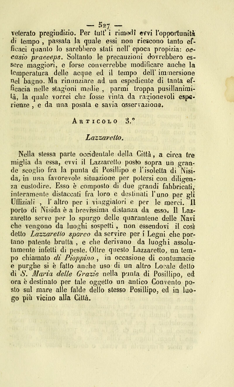 — S27 — Telerato pregiudizio. Per tuff i rimediì evvi ropporlumtà ài tempo , passata la quale essi non riescono tanto ef- ficaci quanto lo sarebbero stati neli' epoca propizia: oc- casto praeceps. Soltanto le precauzioni dovrebbero es- sere maggiori, e forse converrebbe modificare anche la temperatura delle acque ed il tempo dell' immersione uel bagno. Ma rinunziare ad un espediente di tanta ef- ficacia nelle stagioni medie , parmi troppa pusillanimi- tà, la quale vorrei che fosse vinta da ragionevoli espe- rienze , e da una posata e savia Qsservaziona. Articolo 3.° Lazzaretto. Nella stessa parte occidentale della Città, a circa tre miglia da essa, evvi il Lazzaretto posljo sopra un gran- de scoglio fra la punta di Posillipo e 1*isoletta di Nisi* da^ in una favorevole situazione per potersi con diligen- za custodire. Esso è composto di due grandi fabbricati, interamente distaccati fra loro e destinati l'uno per gli Uffiziali , r altro per i viaggiatori e per le merci. II porto di Nisida è a brevrssima distanza da esso* Il Laz- zaretto serve per lo spurgo delle quaranleue delle Navi che vengono da luoghi sospetti, non essendovi il così detto Lazzaretto sporco da servire per i Legni che por- tano patente brutta , e che derivano da luoghi assolu- tamente infetti di peste. Oltre questo Lazzaretto, un tem- po chiamato di Pioppìno , in occasione di contumacie e purghe si è fatto anche uso di un altro Loeale detto di S. Maria delle Grazie nella punta di Posillipo, ed ora è destinalo per tale oggetto un antico Convento po- sto sul mare alle falde dello slesso Posillipo, ed in luo- go più vicino alla Città.
