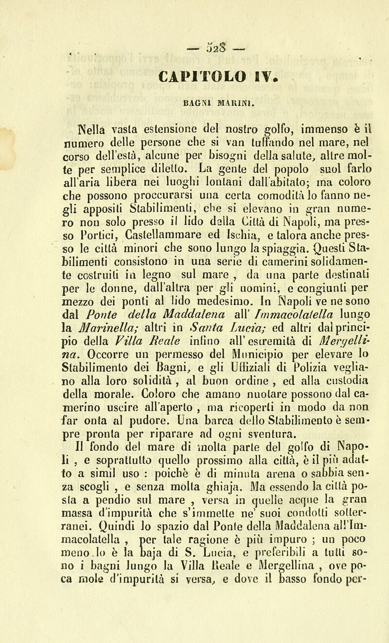CAPITOLO !¥• BAGNI MARINI. Nella vasta estensione del nostro golfo, intimenso h il numero delle persone che si van tuffando nel mare, nel corso dell'està, alcune per bisogni della salute, altre mol- te per semplice diletto. La gente del popolo suol farlo all'aria libera nei luoghi lontani dall'abitato; ma coloro che possono proccurarsi una certa comodità lo fanno ne- gli appositi Stabilimenti, che si elevano in gran nume- ro non solo presso il lido dalla Città di Napoli, ma pres- so Portici, Castellammare ed Ischia, e talora anche pres- so le città minori che sono lungo la spiaggia. Questi Sta- bilimenti consistono in una serie di camerini solidamen- te costruiti in legno sul mare , da una parte destinati per le donne, dall'altra per gli uoaiini, e congiunti per mezzo dei ponti al lido medesimo. In TNapoli ve ne sono dal Ponte della Maddalena all' Tmmacolaiella lungo la Marinella; altri in Santa Lucia; ed altri dal princi- pio della Villa Reale infìno all'estremità di Mergelli- na. Occorre un permesso del Municipio per elevare Io Stabilimento dei Bagni, e gli UQiziali di Polizia veglia- no alla loro solidità , al buon ordine , ed alla custodia della morale. Coloro che amano nuotare possono dal ca- merino uscire all'aperto , ma ricoperti in modo da non far onta al pudore. Una barca dello Stabilimento è sem- pre pronta per riparare ad ogni sventura. II fondo del mare di molta parte del golfo di Napo- li , e soprattutto quello prossimo alla città, è il più adat- to a simil uso : poiché è di minuta arena o sabbia sen- za scogli , e senza molta ghiaja. Ma essendo la città po- sta a pendio sul mare , versa in quelle acque la gran massa d'impurità che s'immette ne' suoi condotti sotter- ranei. Quindi lo spazio dal Ponte della Maddalena all'Ini- macolatella , per tale ragione è pii^i impuro ; un poco meno-lo è la baja di S. Lucia, e preferibili a tutti so- no i bagni lungo la Villa Reale e Mergellina , ove po- ca mole d'impurità si versa, e dove il basso fondo per-