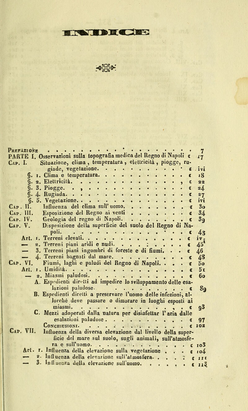 ■Mj:mrjo>x^z^s^ PrefAzioìte ....»..••* 7 PARTE I, Osservazioni sulla topografia medica del Regno di Napoli z i'j Gap. I. Situazione, clima , temperatura, eletlricità , piogge, ru- giade, vegetazione. . , . * JE . ivi §. I. Clima e temperatura. . . « e j8 §. 2. Elettricità ) (C 22 §. 3. Piogge, . , 5 24 §. 4» Rugiada « ay §. 5. Vegetazione e ivi Cap. 11. Influenza del clima sull'uomo oc 3o Gap. ih. Esposizione del Regno ai venti «34 Gap. IV. Geologia del regno di Napoli C Sg Gap. V. Disposizione della superficie del suolo del Regno di Na- poli- • / • • • • • « 45 Art. I. Terreni elevati. . . . « iv. — 2. Terreni piani aridi e nudi. ...:.... e 4^ — 3. Terreni piani ingombri di foreste e dì fiumi. . . e 4^ — 4- Terreni bagnati dal mare C 4^ Cap. vi. Fiumi, laghi e paludi del Regno di Napoli. . . . tf 5o Art. I. Umidità . . e 5l — 2. Miasmi paludosi . . . < 60 A. Elspodienti diretti ad impedire lo sviluppamento delle esa- lazioni paludose- t 89 B. Espedienti diretti a preservare l'uomo delle infezioni, al- lorché deve passare 0 dimorare in luoghi esposti ai miasmi. « . e g§ C. Mezzi adoperati dalla natura per disinfettar l'aria dalle esalazioni paludose < 97 CoNCHlUSIONI. e 102 Cap, vii. Influenza della diversa elevazione dal livello della super- ficie del mare sul suolo, sugli animali) suiratmosfe- ra e sull'uomo C joS Art. T, Influenza della elevazione sulla vegetazione . . . j io4 — a. Influenza della elevazione sull'atmosfera. . , . 1 cut — 3. Influoaza della elevazione suU'uomo. • . . . • e ii^