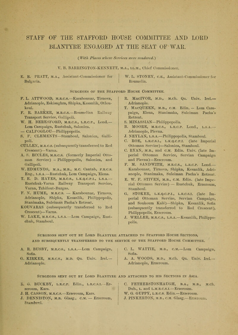 STAFF OF THE STAFFOED HOUSE COMMITTEE AND LORD BLANTYEE ENGAGED AT THE SEAT OF -WAR. ( With Places where Serriees were rendered.') V. B. BARRINGTON-KENNETT, M.A., ll.m., Chief Commissioner. E. K. PRATT, M.A., Assistant-Commissioner for Bulgaria. W. L. STONEY, C.E., Assistant-Commissioner for Roumelia. SCEGEONS OF THE STAFFORD HOUSE COMMITTEE. F. L. ATTWOOD, M.E.C.S.—Karabounar, Tirnova, Adrianople, Eskisaghra, Shipka, Kesanlik, Otlou- keui. F. R. BARKER, m.r.c.s.—Roumelian Railway Transport Service, Gallipoli. W. H. BERESFORD, m.e.c.s., l.e.cp., Lond.— Lorn Campaign, Rustchuk, Salonica. — CALFOGLOU—Philippopolis. S. F. CLEMENTS—Stamboul, Salonica, Galli- poli. CULLEX, M.E.C.S. (subsequently transferred to Red Crescent)—Varna. A. S. ECCLES, M.E.C.S. (formerly Imperial Otto- man Service) — Philippopolis, Salonica, and Gallipoli. W. EDMUNDS, M.A., M.B., M.C. Cantab, F.E.C.S. Eng\, L.s.A.—Rustchuk, Lorn Campaign, Flena. T. E. D. HAYES, m.e.c.s., l.k.q.c.p.i., l.s.a.— Rustchuk-Varna Railway Transport Service, Varna, Tchifout-Burgas. F. N. HUME, M.E.C.S. — Karabounar, Tirnova, Adrianople, Shipka, Kesanlik, Philippopolis, Stanimaka, Suleiman Pacha's Retreat. KOUVARAS (subsequently transferred to Red Crescent)—Varna. W. LAKE, M.E.C.S., L.s.A.—Lorn Campaign, Rust- chuk, Stamboul. R. MacIVOR, M.D., M.ch. Qu. Univ. Irel.— • Adrianople. T. MacQUEEN, m.b., c.M. Edin. — Lorn Cam- paign, Elena, Stanimaka, Suleiman Pacha's Retreat. S. MINASSIAN—Philippopolis. B. MOORE, m.e.c.s., l.e.cp. Lond., l.s.a.— Adrianople, Plevna. J. NEFLAN, L.s.A.—Philippopolis, Stamboul. C. ROE, L.E.C.S.I., l.k.q.c.p.i. (late Imperial Ottoman Service)—Salonica, Stamboul. C. RYAN, M.B., and cm. Edin. Univ. (late Im- perial Ottoman Service, Servian Campaign . and Plevna)—Erzeroum. F. M. SANDWITH, m.e.c.s., l.e.cp. Lond.— Karabounar, Tirnova, Shipka, Kesanlik, Adri- anople, Stanimaka, Suleiman Pacha's Retreat. E. W. F. STIVEN, M.B., CM. Edin. (late Impe- rial Ottoman Service.) — Rustchuk, Erzeroum, Stamboul. G. STOKER, l.k.q.c.p.i., L.R.c.S.l. (late Im- perial Ottoman Service, Servian Campaign, and Soukoum Kale)—Shipka, Kesanlik, Sofia (subsequently transferred to Red Crescent), Philippopolis, Erzeroum. J. WELLER, M.E.C.S., L.S.A.—Kesanlik, Philippo- polis. SURGEONS SENT OUT BY LOED BLANTYEE ATTACHED TO STAFFOED HOUSE SECTIONS, AND SUBSEQUENTLY TEANSFEEEED TO THE SEEVICE OF THE STAFFOED HOUSE COMMITTEE. A. R. BUSBY, M.E.C.S., L.S.A.—Lorn Campaign, Sofia. G. KIRKER, M.E.C.S., M.D. Qu. Univ. Irel.— Adrianople. C. L. WATTIE, M.B., cm.—Lorn Campaign, Sofia. A. A. WOODS, M.D., M.ch. Qu. Univ. Irel.— Adrianople, Erzeroum. Surgeons sent out by Lord Blantyee and attached to his Sections in Asia. S. G. BUCKBY, l.e.cp. Edin., L.R.c.S.l.—Er- zeroum, Kars. J. H. CASSON, M.E.C.S.—Erzeroum, Kars. J. DENNISTON, M.B. Glasg., CM. — Erzeroum, Stambenl. C. FETHERSTONHAUGH, b.a., m.b., M.ch. Dub., L. and L.M.E.C.S.I.—Erzeroum. W. G. GUPPY, L.E.C.S. Edin.—Erzeroum. J. PINKERTON, M.B., CM. Glasg.—Erzerourn.