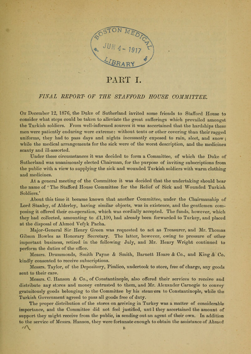 FINAL REPORT OF THE STAFFORD HOUSE COMMITTEE. On December 12, 1876, the Duke of Sutherland invited some friends to Stafford House to consider what steps could be taken to alleviate the great sufferings which prevailed amongst the Turkish soldiers. From well-informed sources it was ascertained that the hardships these men were patiently enduring were extreme: without tents or other covering than their ragged uniforms, they had to pass days and nights incessantly exposed to rain, sleet, and snow; while the medical arrangements for the sick were of the worst description, and the medicines scanty and ill-assorted. Under these circumstances it was decided to form a Committee, of which the Duke of Sutherland was unanimously elected Chairman, for the purpose of inviting subscriptions from the public with a view to supplying the sick and wounded Turkish soldiers with warm clothing and medicines. At a general meeting of the Committee it was decided that the undertaking should bear the name of ' The Stafford House Committee for the Relief of Sick and Wounded Turkish Soldiers.' About this time it became known that another Committee, under the Chairmanship of Lord Stanley, of Alderley, having similar objects, was in existence, and the gentlemen com- posing it offered their co-operation, which was cordially accepted. The funds, however, which they had collected, amounting to £1,100, had already been forwarded to Turkey, and placed at the disposal of Ahmed Vefyk Pacha. Major-General Sir Henry Green was requested to acb as Treasurer, and Mr. Thomas Gibson Bowles as Honorary Secretary. The latter, however, owing to pressure of other important business, retired in the following July, and Mr. Henry Wright continued to perform the duties of the office. Messrs. Drummonds, Smith Payne & Smith, Barnett Hoare & Co., and King & Co. kindly consented to receive subscriptions. Messrs. Taylor, of the Depository, Pimlico, undertook to store, free of charge, any goods sent to their care. Messrs. C. Hanson & Co., of Constantinople, also offered their services to receive and distribute any stores and money entrusted to them, and Mr. Alexander Carnegie to convey gratuitously goods belonging to the Committee by his steaners to Constantinople, while the Turkish Government agreed to pass all goods free of duty. The proper distribution of the stores on arriving in Turkey was a matter of considerable importance, and the Committee did not feel justified, unt'l they ascertained the amount of support they might receive from the public, in sending out an agent of their own. In addition to the service of Messrs. Hanson, they were fortunate enough to obtain the assistance of Ahmed '/\ B