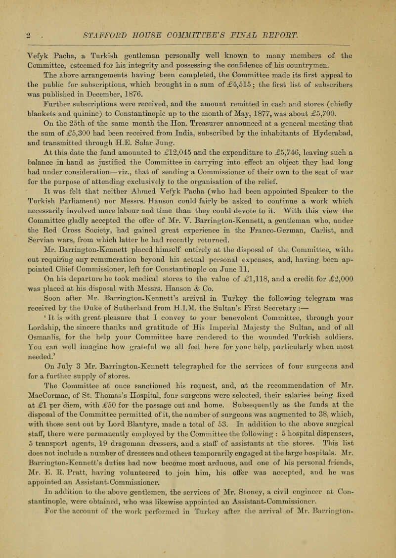 Vefyk Pacha, a Turkish gentleman personally well known to many members of the Committee, esteemed for liis integrity and possessing the confidence of his countrymen. The above arrangements having been completed, the Committee made its first appeal to the public for subscriptions, which brought in a sum of £4,515 ; the first list of subscribers was published in December, 1876. Further subscriptions were received, and the amount remitted in cash and stores (chiefly blankets and quinine) to Constantinople up to the month of May, 1877, was about £5,700. On the 25th of the same month the Hon. Treasurer announced at a general meeting that the sum of £5,300 had been received from India, subscribed by the inhabitants of Hyderabad, and transmitted through H.E. Salar Jung. At this date the fund amounted to £12,045 and the expenditure to £5,746, leaving such a balance in hand as justified the Committee in carrying into effect an object they had long had under consideration—viz., that of sending a Commissioner of their own to the seat of war for the purpose of attending exclusively to the organisation of the relief. It was felt that neither Ahmed Vefyk Pacha (who had been appointed Speaker to the Turkish Parliament) nor Messrs. Hanson could fairly be asked to continue a work which necessarily involved more labour and time than they could devote to it. With this view the Committee gladly accepted the offer of Mr. V. Barrington-Kennett, a gentleman who, under the Hed Cross Society, had gained great experience in the Franco- German, Carlist, and Servian wars, from which latter he had recently returned. Mr. Barrington-Kennett placed himself entirely at the disposal of the Committee, with- out requiring any remuneration beyond his actual personal expenses, and, having been ap- pointed Chief Commissioner, left for Constantinople on June 11. On his departure he took medical stores to the value of £1,118, and a credit for £2,000 was placed at his disposal with Messrs. Hanson & Co. Soon after Mr. Barrington-Kenuett's arrival in Turkey the following telegram was received by the Duke of Sutherland from H.I.M. the Sultan's First Secretary :— ' It is with great pleasure that I convey to your benevolent Committee, through your Lordship, the sincere thanks and gratitude of His Imperial Majesty the Sultan, and of all Osmanlis, for the help your Committee have rendered to the wounded Turkish soldiers. You can well imagine how grateful we all feel here for your help, particularly when most needed.' On July 3 Mr. Barrington-Kennett telegraphed for the services of four surgeons and for a further supply of stores. The Committee at once sanctioned his request, and, at the recommendation of Mr. MacCormac, of St. Thomas's Hospital, four surgeons were selected, their salaries being fixed at £1 per diem, with £50 for the passage out and home. Subsequently as the funds at the disposal of the Committee permitted of it, the number of surgeons was augmented to 38, which, with those sent out by Lord Blantyre, made a total of 53. In addition to the above surgical staff, there were permanently employed by the Committee the following : 5 hospital dispensers, 5 transport agents, 19 dragoman dressers, and a staff of assistants at the stores. This list does not include a number of dressers and others temporarily engaged at the large hospitals. Mr. Barrington-Kennett's duties had now become most arduous, and one of his personal friends, Mr. E. R. Pratt, having volunteered to join him, his offer was accepted, and he was appointed an Assistant-Commissioner. In addition to the above gentlemen, the services of Mr. Stoney, a civil engineer at Con- stantinople, were obtained, who was likewise appointed an Assistant-Commissioner. For the account, of the work performed in Turkey after the arrival of Mr. Barrington-