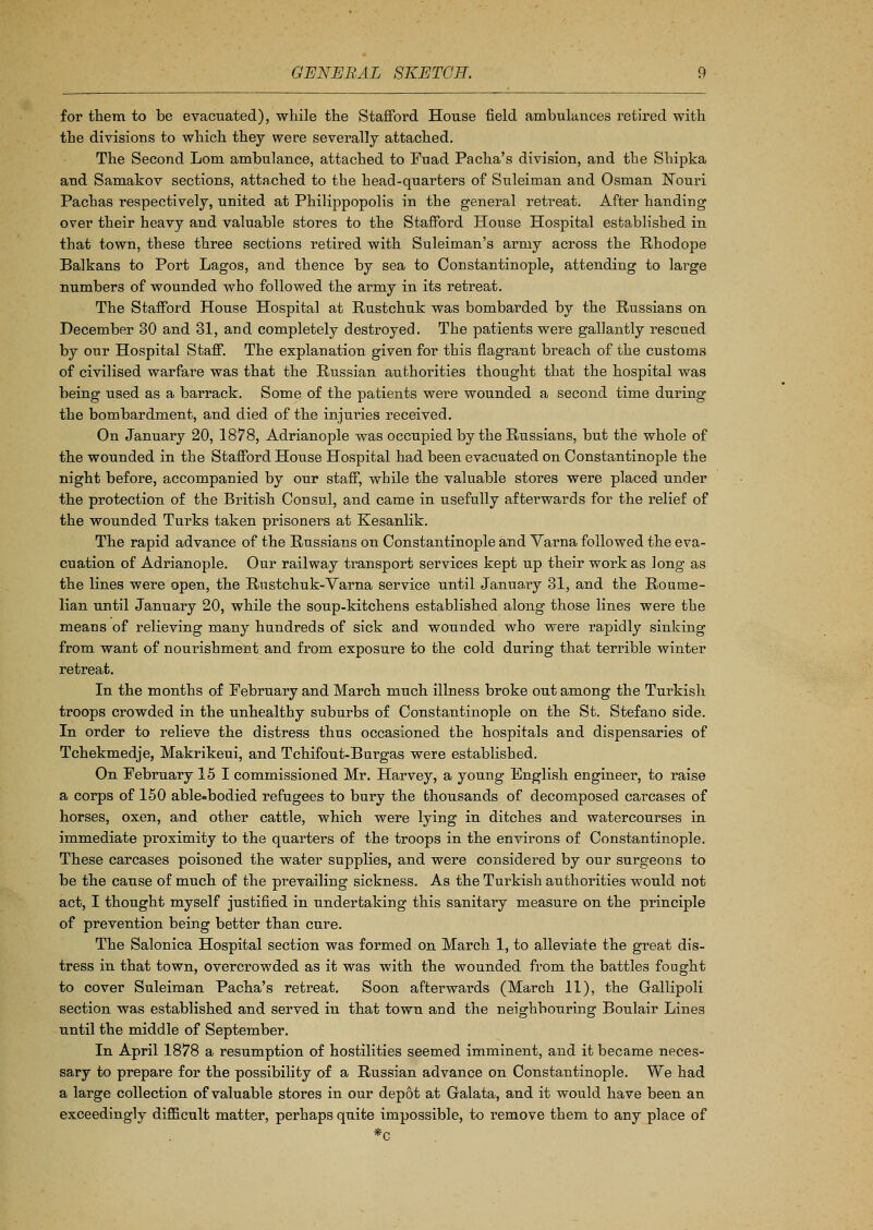 for them to be evacuated), while the Stafford House field ambulances retired with the divisions to which they were severally attached. The Second Lorn ambulance, attached to Fuad Pacha's division, and the Shipka and Samakov sections, attached to the head-quarters of Suleiman and Osman Nouri Pachas respectively, united at Philippopolis in the general retreat. After handing over their heavy and valuable stores to the Stafford House Hospital established in that town, these three sections retired with Suleiman's army across the Rhodope Balkans to Port Lagos, and thence by sea to Constantinople, attending to large numbers of wounded who followed the army in its retreat. The Stafford House Hospital at Rustchuk was bombarded by the Russians on December 30 and 31, and completely destroyed. The patients were gallantly rescued by our Hospital Staff. The explanation given for this flagrant breach of the customs of civilised warfare was that the Russian authorities thought that the hospital was being used as a barrack. Some of the patients were wounded a second time during the bombardment, and died of the injuries received. On January 20, 1878, Adrianople was occupied by the Russians, but the whole of the wounded in the Stafford House Hospital had been evacuated on Constantinople the night before, accompanied by our staff, while the valuable stores were placed under the protection of the British Consul, and came in usefully afterwards for the relief of the wounded Turks taken prisoners at Kesanlik. The rapid advance of the Russians on Constantinople and Varna followed the eva- cuation of Adrianople. Our railway transport services kept up their work as long as the lines were open, the Rustchuk-Varna service until January 31, and the Roume- lian until January 20, while the soup-kitchens established along those lines were the means of relieving many hundreds of sick and wounded who were rapidly sinking from want of nourishment and from exposure to the cold during that terrible winter retreat. In the months of February and March much illness broke out among the Turkish troops crowded in the unhealthy suburbs of Constantinople on the St. Stefano side. In order to relieve the distress thus occasioned the hospitals and dispensaries of Tchekmedje, Makrikeui, and Tchifout-Burgas were established. On February 15 1 commissioned Mr. Harvey, a young English engineer, to raise a corps of 150 able-bodied refugees to bury the thousands of decomposed carcases of horses, oxen, and other cattle, which were lying in ditches and watercourses in immediate proximity to the quarters of the troops in the environs of Constantinople. These carcases poisoned the water supplies, and were considered by our surgeons to be the cause of much of the prevailing sickness. As the Turkish authorities would not act, I thought myself justified in undertaking this sanitary measure on the principle of prevention being better than cure. The Salonica Hospital section was formed on March 1, to alleviate the great dis- tress in that town, overcrowded as it was with the wounded from the battles fought to cover Suleiman Pacha's retreat. Soon afterwards (March 11), the Gallipoli section was established and served in that town and the neighbouring Boulair Lines until the middle of September. In April 1878 a resumption of hostilities seemed imminent, and it became neces- sary to prepare for the possibility of a Russian advance on Constantinople. We had a large collection of valuable stores in our depot at Galata, and it would have been an exceedingly difficult matter, perhaps quite impossible, to remove them to any place of *c