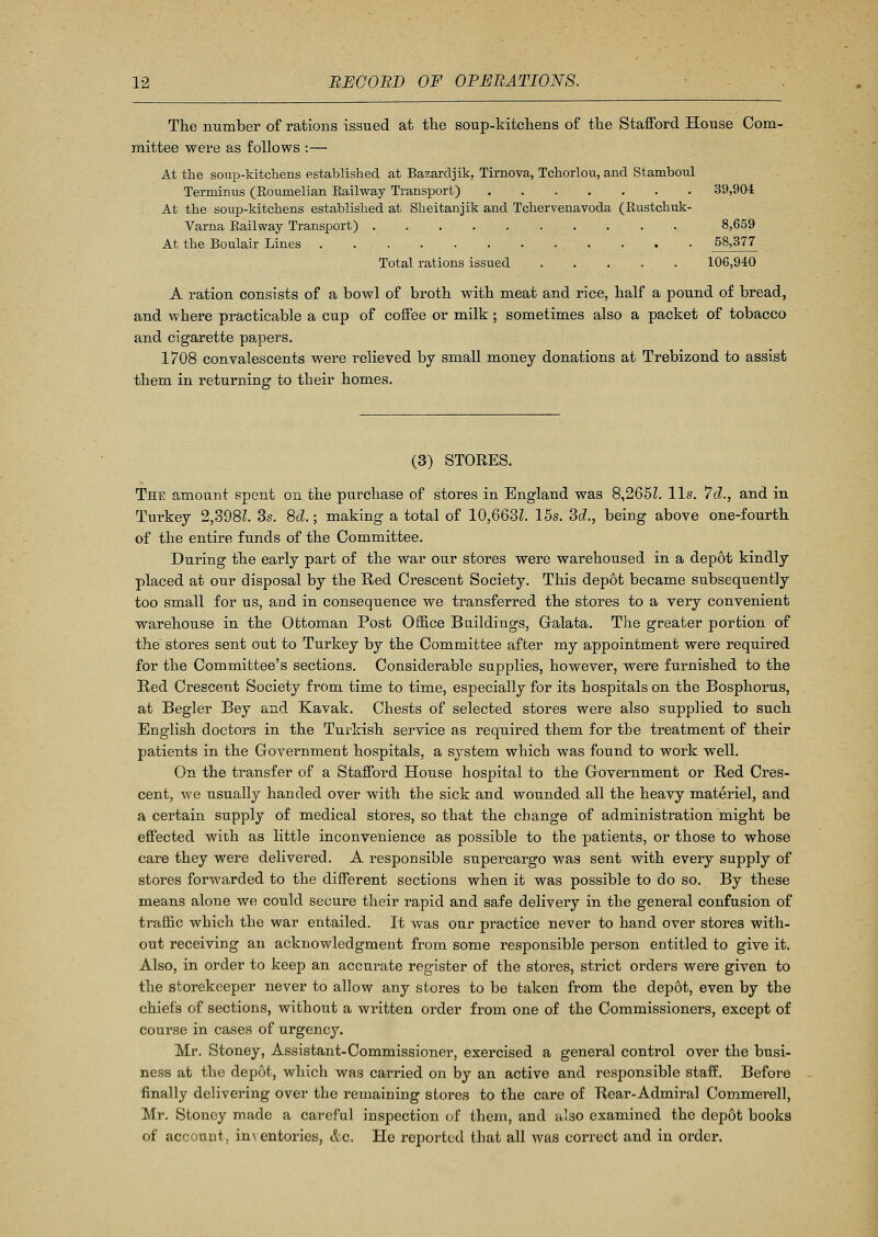 The number of rations issued at the soup-kitchens of the Stafford House Com- mittee were as follows :— At the soup-kitchens established at Bazardjik, Tirnova, Tchorlou, and Stamboul Terminus (Koumelian Kail way Transport) 39,904 At the soup-kitchens established at Sheitanjik and Tchervenavoda (Rustchuk- Varna Railway Transport) 8,659 At the Boulair Lines 58,377 Total rations issued 106,940 A ration consists of a bowl of broth with meat and rice, half a pound of bread, and where practicable a cup of coffee or milk ; sometimes also a packet of tobacco and cigarette papers. 1708 convalescents were relieved by small money donations at Trebizond to assist them in returning to their homes. (3) STORES. The amount spent on the purchase of stores in England was 8,2651. lis. 7d., and in Turkey 2,398Z. 3s. 8d.; making a total of 10,6631. 15s. 3d., being above one-fourth of the entire funds of the Committee. During the early part of the war our stores were warehoused in a depot kindly placed at our disposal by the Red Crescent Society. This depot became subsequently too small for us, aDd in consequence we transferred the stores to a very convenient warehouse in the Ottoman Post Office Buildings, Galata. The greater portion of the stores sent out to Turkey by the Committee after my appointment were required for the Committee's sections. Considerable supplies, however, were furnished to the Red Crescent Society from time to time, especially for its hospitals on the Bosphorus, at Begler Bey and Kavak. Chests of selected stores were also supplied to such English doctors in the Turkish service as required them for the treatment of their patients in the Government hospitals, a system which was found to work well. On the transfer of a Stafford House hospital to the Government or Red Cres- cent, we usually handed over with the sick and wounded all the heavy materiel, and a certain supply of medical stores, so that the change of administration might be effected with as little inconvenience as possible to the patients, or those to whose care they were delivered. A responsible supercargo was sent with every supply of stores forwarded to the different sections when it was possible to do so. By these means alone we could secure their rapid and safe delivery in the general confusion of traffic which the war entailed. It was our practice never to hand over stores with- out receiving an acknowledgment from some responsible person entitled to give it. Also, in order to keep an accurate register of the stores, strict orders were given to the storekeeper never to allow any stores to be taken from the depot, even by the chiefs of sections, without a written order from one of the Commissioners, except of course in cases of urgency. Mr. Stoney, Assistant-Commissioner, exercised a general control over the busi- ness at the depot, which was carried on by an active and responsible staff. Before finally delivering over the remaining stores to the care of Rear-Admiral Commerell, Mr. Stoney made a careful inspection of them, and also examined the depot books of account, imentories, Ac. He reported that all was correct and in order.