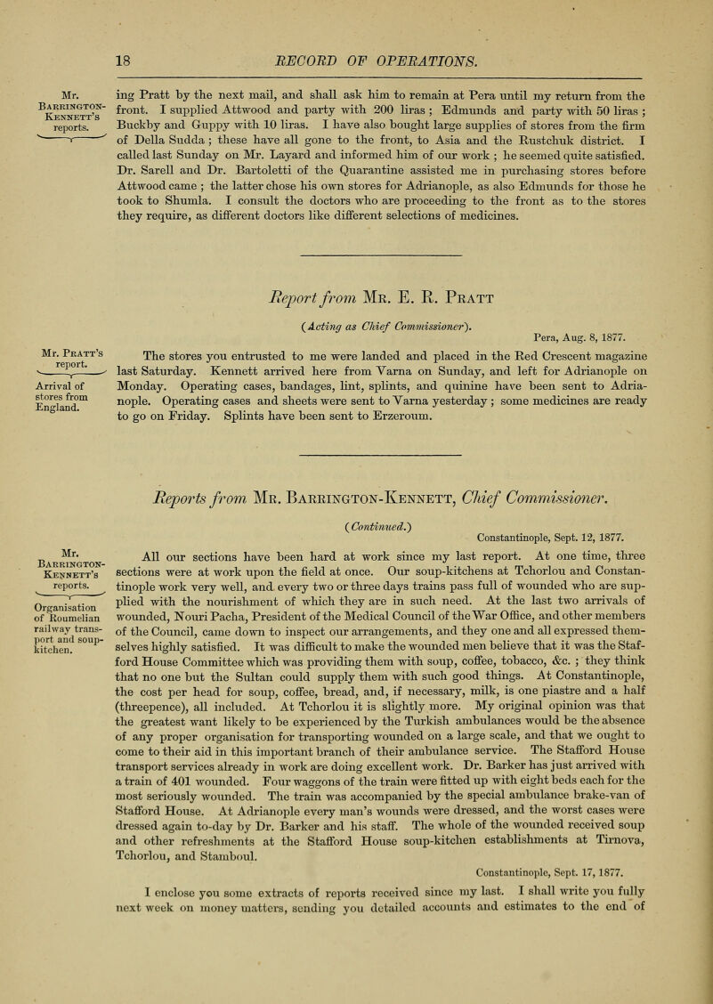 Mr. Barrington- Kennett's reports. ing Pratt by the next mail, and shall ask him to remain at Pera until my return from the front. I supplied Attwood and party with 200 liras ; Edmunds and party with 50 liras ; Buckby and Guppy with 10 liras. I have also bought large supplies of stores from the firm of Delia Sudda ; these have all gone to the front, to Asia and the Rustchuk district. I called last Sunday on Mr. Layard and informed him of our work ; he seemed quite satisfied. Dr. Sarell and Dr. Bartoletti of the Quarantine assisted me in purchasing stores before Attwood came ; the latter chose his own stores for Adrianople, as also Edmunds for those he took to Shumla. I consult the doctors who are proceeding to the front as to the stores they require, as different doctors like different selections of medicines. Report from Mr. E. E. Pratt (Acting as Chief Commissioner). Pera, Aug. 8, 1877. The stores you entrusted to me were landed and placed in the Red Crescent magazine last Saturday. Kennett arrived here from Varna on Sunday, and left for Adrianople on Monday. Operating cases, bandages, lint, splints, and qiiinine have been sent to Adria- nople. Operating cases and sheets were sent to Varna yesterday; some medicines are ready to go on Friday. Splints have been sent to Erzeroum. Mr. Barrington- Kennett's reports. Y ' Organisation of JRoumelian railway trans- port and soup- kitchen. Reports from Mr. Barrington-Kennett, Chief Commissioner. ( Continued.') Constantinople, Sept. 12, 1877. All our sections have been hard at work since my last report. At one time, three sections were at work upon the field at once. Our soup-kitchens at Tchorlou and Constan- tinople work very well, and every two or three days trains pass full of wounded who are sup- plied with the nourishment of which they are in such need. At the last two arrivals of wounded, Nouri Pacha, President of the Medical Council of the War Office, and other members of the Council, came down to inspect our arrangements, and they one and all expressed them- selves highly satisfied. It was difficult to make the wounded men believe that it was the Staf- ford House Committee which was providing them with soup, coffee, tobacco, &c. ; they think that no one but the Sultan could supply them with such good things. At Constantinople, the cost per head for soup, coffee, bread, and, if necessary, milk, is one piastre and a half (threepence), all included. At Tchorlou it is slightly more. My original opinion was that the greatest want likely to be experienced by the Turkish ambulances would be the absence of any proper organisation for transporting wounded on a large scale, and that we ought to come to their aid in this important branch of their ambulance service. The Stafford House transport services already in work are doing excellent work. Dr. Barker has just arrived with a train of 401 wounded. Four waggons of the train were fitted up with eight beds each for the most seriously wounded. The train was accompanied by the special ambulance brake-van of Stafford House. At Adrianople every man's wounds were dressed, and the worst cases were dressed again to-day by Dr. Barker and his staff. The whole of the wounded received soup and other refreshments at the Stafford House soup-kitchen establishments at Tirnova, Tchorlou, and Stamboul. Constantinople, Sept. 17,1877. I enclose you some extracts of reports received since my last. I shall write you fully next week on money matters, sending you detailed accounts and estimates to the end of