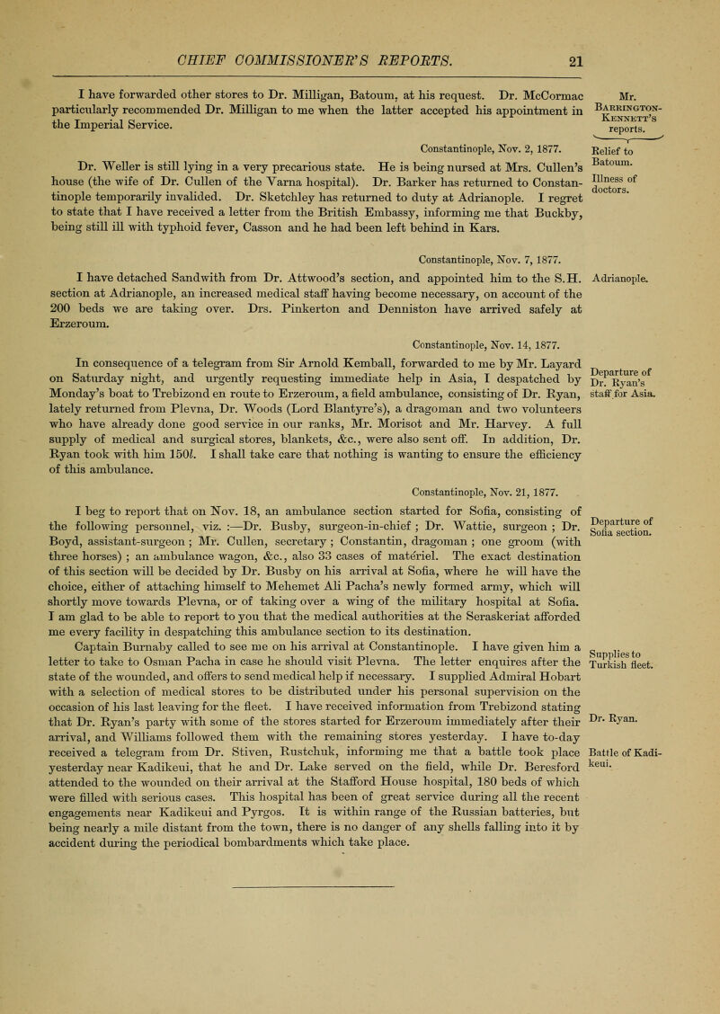 I have forwarded other stores to Dr. Milligan, Batoum, at his request. Dr. McCormac particularly recommended Dr. Milligan to me when the latter accepted his appointment in the Imperial Service. Constantinople, Nov. 2, 1877. Dr. Weller is still lying in a very precarious state. He is being nursed at Mrs. Cullen's house (the wife of Dr. Cullen of the Varna hospital). Dr. Barker has returned to Constan- tinople temporarily invalided. Dr. Sketchley has returned to duty at Adrianople. I regret to state that I have received a letter from the British Embassy, informing me that Buckby, being still ill with typhoid fever, Casson and he had been left behind in Kars. Mr. Barrington- Kennett's reports. v , —' Belief to Batoum. Illness of doctors. Constantinople, Nov. 7,1877. I have detached Sand with from Dr. Attwood's section, and appointed him to the S.H. Adrianople. section at Adrianople, an increased medical staff having become necessary, on account of the 200 beds we are taking over. Drs. Pinkerton and Denniston have arrived safely at Erzeroum. Constantinople, Nov. 14, 1877. In consequence of a telegram from Sir Arnold Kemball, forwarded to me by Mr. Layard on Saturday night, and urgently requesting immediate help in Asia, I despatched by Di- Evan's Monday's boat to Trebizond en route to Erzeroum, a field ambulance, consisting of Dr. Ryan, staff for Asia, lately returned from Plevna, Dr. Woods (Lord Blantyre's), a dragoman and two volunteers who have already done good service in our ranks, Mr. Morisot and Mr. Harvey. A full supply of medical and surgical stores, blankets, &c, were also sent off. In addition, Dr. Ryan took with him 1501. I shall take care that nothing is wanting to ensure the efficiency of this ambulance. Departure of Sofia section. Constantinople, Nov. 21, 1877. I beg to report that on Nov. 18, an ambulance section started for Sofia, consisting of the following personnel, viz. :—Dr. Busby, surgeon-in-chief ; Dr. Wattie, surgeon ; Dr. Boyd, assistant-surgeon ; Mr. Cullen, secretary ; Constantin, dragoman ; one groom (with three horses) ; an ambulance wagon, &c., also 33 cases of materiel. The exact destination of this section will be decided by Dr. Busby on his arrival at Sofia, where he will have the choice, either of attaching himself to Mehemet Ali Pacha's newly formed army, which will shortly move towards Plevna, or of taking over a wing of the military hospital at Sofia. I am glad to be able to report to you that the medical authorities at the Seraskeriat afforded me every facility in despatching this ambulance section to its destination. Captain Burnaby called to see me on his arrival at Constantinople. I have given him a letter to take to Osman Pacha in case he should visit Plevna. The letter enquires after the Turkish fleet, state of the wounded, and offers to send medical help if necessary. I supplied Admiral Hobart with a selection of medical stores to be distributed under his personal supervision on the occasion of his last leaving for the fleet. I have received information from Trebizond stating that Dr. Ryan's party with some of the stores started for Erzeroum immediately after their arrival, and Williams followed them with the remaining stores yesterday. I have to-clay received a telegram from Dr. Stiven, Rustchuk, informing me that a battle took place yesterday near Kadikeui, that he and Dr. Lake served on the field, while Dr. Beresford attended to the wounded on their arrival at the Stafford House hospital, 180 beds of which were filled with serious cases. This hospital has been of great service during all the recent engagements near Kadikeui and Pyrgos. It is within range of the Russian batteries, but being nearly a mile distant from the town, there is no danger of any shells falling into it by accident during the periodical bombardments which take place. Dr. Byan. Battle of Kadi- keui.