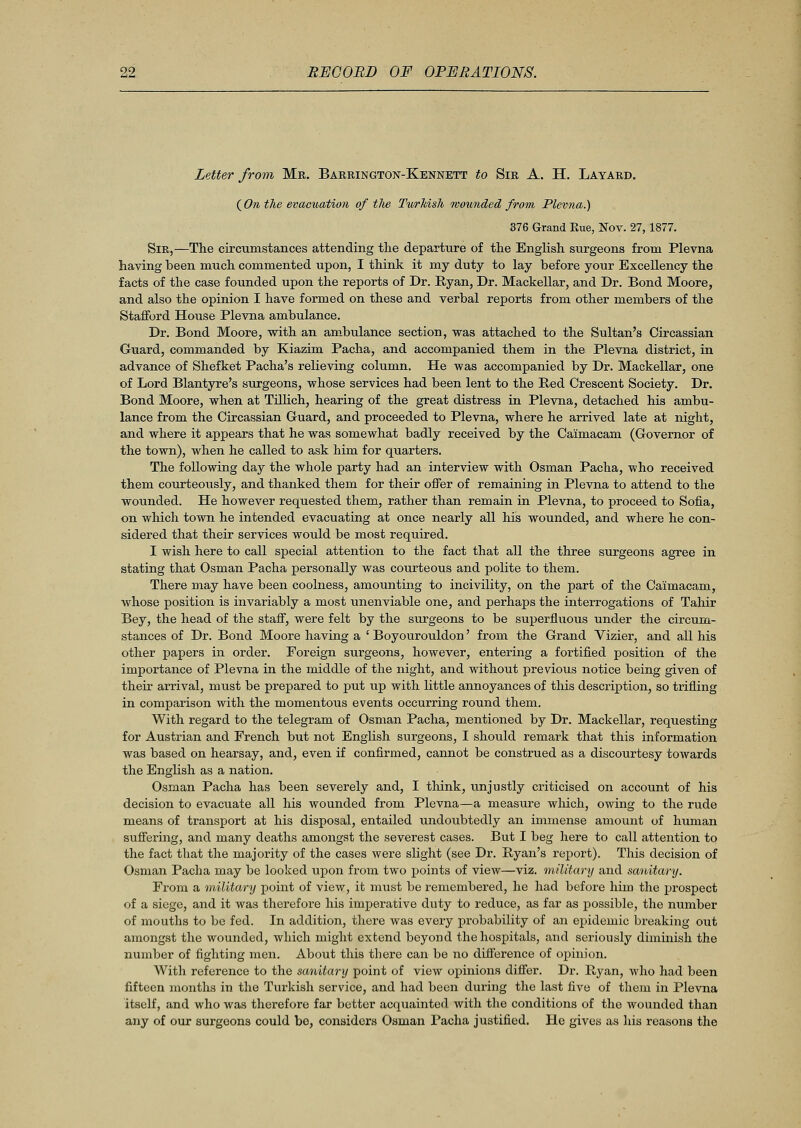 Letter from Mr. Barrington-Kennett to Sir A. H. Layard. (On the evacuation of tlie Turkish mounded from Plevna.) 376 Grand Rue, Nov. 27,1877. Sir,—The circumstances attending the departure of the English surgeons from Plevna having been much commented upon, I think it my duty to lay before your Excellency the facts of the case founded upon the reports of Dr. Ryan, Dr. Mackellar, and Dr. Bond Moore, and also the opinion I have formed on these and verbal reports from other members of the Stafford House Plevna ambulance. Dr. Bond Moore, with an ambulance section, was attached to the Sultan's Circassian Guard, commanded by Kiazim Pacha, and accompanied them in the Plevna district, in advance of Shefket Pacha's relieving column. He was accompanied by Dr. Mackellar, one of Lord Blantyre's surgeons, whose services had been lent to the Red Crescent Society. Dr. Bond Moore, when at Tillich, hearing of the great distress in Plevna, detached his ambu- lance from the Circassian Guard, and proceeded to Plevna, where he arrived late at night, and where it appears that he was somewhat badly received by the Ca'imacam (Governor of the town), when he called to ask him for quarters. The following day the whole party had an interview with Osman Pacha, who received them courteously, and thanked them for their offer of remaining in Plevna to attend to the wounded. He however requested them, rather than remain in Plevna, to proceed to Sofia, on which town he intended evacuating at once nearly all his wounded, and where he con- sidered that their services would be most required. I wish here to call special attention to the fact that all the three surgeons agree in stating that Osman Pacha personally was courteous and polite to them. There may have been coolness, amounting to incivility, on the part of the Caimacam, whose position is invariably a most unenviable one, and perhaps the interrogations of Tahir Bey, the head of the staff, were felt by the surgeons to be superfluous under the circum- stances of Dr. Bond Moore having a i Boyourouldon' from the Grand Vizier, and all his other papers in order. Foreign surgeons, however, entering a fortified position of the importance of Plevna in the middle of the night, and without previous notice being given of their arrival, must be prepared to put up with little annoyances of this description, so trifling in comparison with the momentous events occurring round them. With regard to the telegram of Osman Pacha, mentioned by Dr. Mackellar, requesting for Austrian and French but not English surgeons, I should remark that this information was based on hearsay, and, even if confirmed, cannot be construed as a discourtesy towards the English as a nation. Osman Pacha has been severely and, I think, unjustly criticised on account of his decision to evacuate all his wounded from Plevna—a measure which, owing to the rude means of transport at his disposal, entailed undoubtedly an immense amount of human suffering, and many deaths amongst the severest cases. But I beg here to call attention to the fact that the majority of the cases were slight (see Dr. Ryan's report). This decision of Osman Pacha may be looked upon from two points of view—viz. military and sa/nitary. From a military point of view, it must be remembered, he had before him the prospect of a siege, and it was therefore his imperative duty to reduce, as far as possible, the number of mouths to be fed. In addition, there was every probability of an epidemic breaking out amongst the wounded, which might extend beyond the hospitals, and seriously diminish the number of fighting men. About this there can be no difference of opinion. With reference to the sanitary point of view opinions differ. Dr. Ryan, who had been fifteen months in the Turkish service, and had been during the last five of them in Plevna itself, and who was therefore far better acquainted with the conditions of the wounded than any of our surgeons could be, considers Osman Pacha justified. He gives as his reasons the