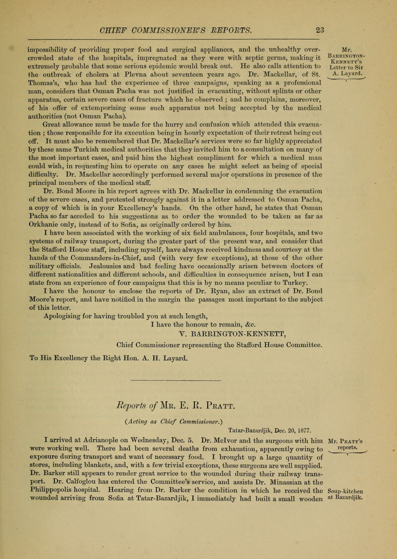 impossibility of providing proper food and siirgical appliances, and the unhealthy over- crowded state of the hospitals, impregnated as they were with septic germs, making it extremely probable that some serious epidemic would break out. He also calls attention to the outbreak of cholera at Plevna about seventeen years ago. Dr. Mackellar, of St. Thomas's, who has had the experience of three campaigns, speaking as a professional man, considers that Osman Pacha was not justified in evacuating, without splints or other apparatus, certain severe cases of fracture which he observed ; and he complains, moreover, of his offer of extemporising some such apparatus not being accepted by the medical authorities (not Osman Pacha). Great allowance must be made for the Imrry and confusion which attended this evacua- tion ; those responsible for its execution being in hourly expectation of their retreat being cut off. It must also be remembered that Dr. Mackellar's services were so far highly appreciated by these same Turkish medical authorities that they invited him to a consultation on many of the most important cases, and paid him the highest compliment for which a medical man could wish, in requesting him to' operate on any cases he might select as being of special difficulty. Dr. Mackellar accordingly performed several major operations in presence of the principal members of the medical staff. Dr. Bond Moore in his report agrees with Dr. Mackellar in condemning the evacuation of the severe cases, and protested strongly against it in a letter addressed to Osman Pacha, a copy of which is in your Excellency's hands. On the other hand, he states that Osman Pacha so far acceded to his suggestions as to order the wounded to be taken as far as Orkhanie only, instead of to Sofia, as originally ordered by him. I have been associated with the working of six field ambulances, four hospitals, and two systems of railway transport, during the greater part of the present war, and consider that the Stafford House staff, including myself, have always received kindness and courtesy at the hands of the Commanders-in-Chief, and (with very few exceptions), at those of the other military officials. Jealousies and bad feeling have occasionally arisen between doctors of different nationalities and different schools, and difficulties in consequence arisen, but I can state from an experience of four campaigns that this is by no means peculiar to Turkey. I have the honour to enclose the reports of Dr. Ryan, also an extract of Dr. Bond Moore's report, and have notified in the margin the passages most important to the subject of this letter. Apologising for having troubled you at such length, I have the honour to remain, &c. V. BARRINGTON-KENNETT, Chief Commissioner representing the Stafford House Committee. To His Excellency the Right Hon. A. H. Layard. Reports of Me. E. R. Peatt. (Acting as Chief Commissioner.) Tatar-Bazardjik, Dec. 20, 1877. I arrived at Adrianople on Wednesday, Dec. 5. Dr. Mclvor and the surgeons with him were working well. There had been several deaths from exhaustion, apparently owing to exposure during transport and want of necessary food. I brought up a large quantity of stores, including blankets, and, with a few trivial exceptions, these surgeons are well supplied. Dr. Barker still appears to render great service to the wounded during their railway trans- port. Dr. Calfoglou has entered the Committee's service, and assists Dr. Minassian at the Philippopolis hospital. Hearing from Dr. Barker the condition in which he received the Soup-kitchen wounded arriving from Sofia at Tatar-Bazardjik, I immediately had built a small wooden at Bazardjik.