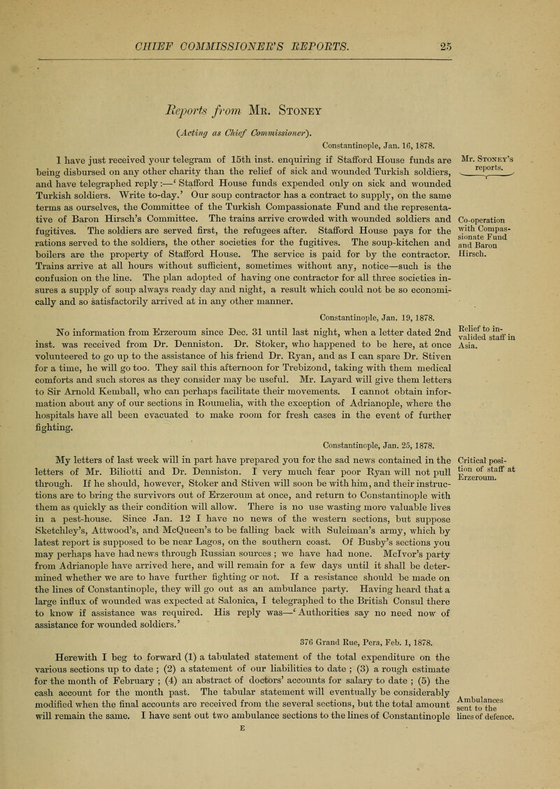 Reports from Mr. Stoney Mr. Stoney's reports. Co-operation with Compas- sionate Fund and Baron Hirsch. Relief to in- valided staff in Asia. (Acting as Chief Commissioner'). Constantinople, Jan. 16,1878. 1 have just received your telegram of 15th inst. enquiring if Stafford House funds are being disbursed on any other charity than the relief of sick and wounded Turkish soldiers, and have telegraphed reply:—' Stafford House funds expended only on sick and wounded Turkish soldiers. Write to-day.' Our soup contractor has a contract to supplj-, on the same terms as ourselves, the Committee of the Turkish Compassionate Fund and the representa- tive of Baron Hirsch's Committee. The trains arrive crowded with wounded soldiers and fugitives. The soldiers are served first, the refugees after. Stafford House pays for the rations served to the soldiers, the other societies for the fugitives. The soup-kitchen and boilers are the property of Stafford House. The service is paid for by the contractor. Trains arrive at all hours without sufficient, sometimes without any, notice—such is the confusion on the line. The plan adopted of having one contractor for all three societies in- sures a supply of soup always ready day and night, a result which could not be so economi- cally and so satisfactorily arrived at in any other manner. Constantinople, Jan. 19, 1878. No information from Erzeroum since Dec. 31 until last night, when a letter dated 2nd inst. was received from Dr. Denniston. Dr. Stoker, who happened to be here, at once volunteered to go up to the assistance of his friend Dr. Ryan, and as I can spare Dr. Stiven for a time, he will go too. They sail this afternoon for Trebizond, taking with them medical comforts and such stores as they consider may be useful. Mr. Layard will give them letters to Sir Arnold Kemball, who can perhaps facilitate their movements. I cannot obtain infor- mation about any of our sections in Roumelia, with the exception of Adrianople, where the hospitals have all been evacuated to make room for fresh cases in the event of further fighting. Constantinople, Jan. 25,1878. My letters of last week will in part have prepared you for the sad news contained in the letters of Mr. Biliotti and Dr. Denniston. I very much fear poor Ryan will not pixll through. If he should, however, Stoker and Stiven will soon be with him, and their instruc- tions are to bring the survivors out of Erzeroum at once, and return to Constantinople with them as quickly as their condition will allow. There is no use wasting more valuable lives in a pest-house. Since Jan. 12 I have no news of the western sections, but suppose Sketchley's, Attwood's, and McQueen's to be falling back with Suleiman's army, which by latest report is supposed to be near Lagos, on the southern coast. Of Busby's sections you may perhaps have had news through Russian sources ; we have had none. Mclvor's party from Adrianople have arrived here, and will remain for a few days imtil it shall be deter- mined whether we are to have further fighting or not. If a resistance should be made on the lines of Constantinople, they will go out as an ambulance party. Having heard that a large influx of wounded was expected at Salonica, I telegraphed to the British Consul there to know if assistance was required. His reply was—'Authorities say no need now of assistance for wounded soldiers.' 376 Grand Rue, Pera, Feb. 1, 1878. Herewith I beg to forward (1) a tabulated statement of the total expenditure on the various sections up to date ; (2) a statement of our liabilities to date ; (3) a rough estimate for the month of February ; (4) an abstract of doctors' accounts for salary to date ; (5) the cash account for the month past. The tabular statement will eventually be considerably modified when the final accounts are received from the several sections, but the total amount s™t to the^ will remain the same. I have sent out two ambulance sections to the lines of Constantinople lines of defence. E Critical posi- tion of staff at Erzeroum.