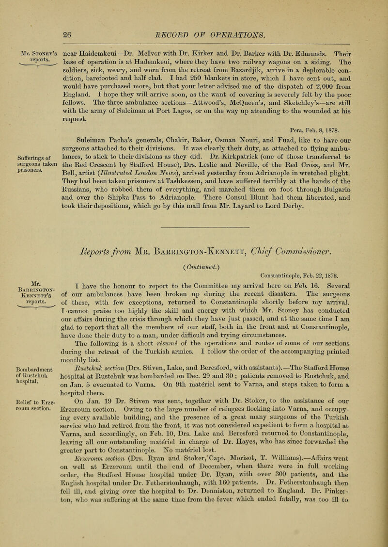 Mr. Stoney's near Haidemkeui—Dr. Mclvcr with Dr. Kirker and Dr. Barker with Dr. Edmunds. Their v, rePorts- ^ base of operation is at Hadenikeui, where they have two railway wagons on a siding. The soldiers, sick, weary, and worn from the retreat from Bazardjik, arrive in a deplorable con- dition, barefooted and half clad. I had 250 blankets in store, which I have sent out, and would have purchased more, but that your letter advised me of the dispatch of 2,000 from England. I hope they will arrive soon, as the want of covering is severely felt by the poor, fellows. The three ambulance sections—Attwood's, McQueen's, and Sketchley's—are still with the army of Suleiman at Port Lagos, or on the way up attending to the wounded at his request. Pera, Feb. 8, 1878. Suleiman Pacha's generals, Chakir, Baker, Osman Nouri, and Fuad, like to have our surgeons attached to their divisions. It was clearly their duty, as attached to flying ambu- Sufferings of lances, to stick to their divisions as they did. Dr. Kirkpatrick (one of those transferred to surgeons taken the Red Crescent by Stafford House), Drs. Leslie and Neville, of the Red Cross, and Mr. Bell, artist (Illustrated London News), arrived yesterday from Adrianople in wretched plight. They had been taken prisoners at Tashkessen, and have suffered terribly at the hands of the Russians, who robbed them of everything, and marched them on foot through Bulgaria and over the Shipka Pass to Adrianople. There Consul Blunt had them liberated, and took their depositions, which go by this mail from Mr. Layardto Lord Derby. prisoners. Mr. Barrington- Kennett's reports. Bombardment of Rustchuk hospital. Relief to Erze- roura section. Reports from Mr. Barrington-Kennett, Chief Commissioner. (Continued.') Constantinople, Feb. 22,1878. I have the honour to report to the Committee my arrival here on Feb. 16. Several of our ambulances have been broken up during the recent disasters. The surgeons of these, with few exceptions, returned to Constantinople shortly before my arrival. I cannot praise too highly the skill and energy with which Mr. Stoney has conducted our affairs during the crisis through which they have just passed, and at the same time I am glad to report that all the members of our staff, both in the front and at Constantinople, have done their duty to a man, under difficult and trying circumstances. The following is a short resume of the operations and routes of some of our sections during the retreat of the Turkish armies. I follow the order of the accompanying printed monthly list. Rustchuk section (Drs. Stiven, Lake, and Beresford, with assistants).—The Stafford House hospital at Rustchuk was bombarded on Dec. 29 and 30 ; patients removed to Rustchuk, and on Jan. 5 evacuated to Varna. On 9th materiel sent to Varna, and steps taken to form a hospital there. On Jan. 19 Dr. Stiven was sent, together with Dr. Stoker, to the assistance of our Erzeroum section. Owing to the large number of refugees flocking into Varna, and occupy- ing every available building, and the presence of a great many surgeons of the Turkish service who had retired from the front, it was not considered expedient to form a hospital at Varna, and accordingly, on Feb. 10, Drs. Lake and Beresford returned to Constantinople, leaving all our outstanding materiel in charge of Dr. Hayes, who has since forwarded the greater part to Constantinople. No materiel lost. Erzeroum section (Drs. Ryan and Stoker,' Capt. Morisot, T. Williams).—Affairs went on well at Erzeroum until the end of December, when there were in full working order, the Stafford House hospital under Dr. Ryan, with over 300 patients, and the English hospital under Dr. Fetherstonhaugh, with 100 patients. Dr. Fetherstonhaugh then fell ill, and giving over the hospital to Dr. Denniston, returned to England. Dr. Pinker- ton, who was suffering at the same time from the fever which ended fatally, was too ill to