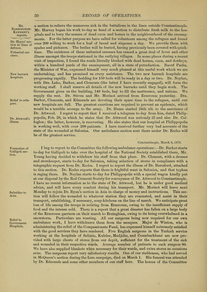 Mr. Barrington- Kennett's reports. Dr. Hayes' sec- tion in lines of defence. Unburied car- cases. New barrack hospitals. Eelief to refu- gees. Dr. Attwood's illness. a section to relieve the numerous sick in the battalions in the lines outside Constantinople. Mr. Harvey began his work to-day as head of a section to distribute fresh milk to the hos- pitals and to bury the masses of dead oxen and horses in the neighbourhood of the encamp- ments. For the latter purpose we have called for volunteers among the refugees and found over 200 willing to work for a loaf of bread and sixpence a day. We provide them with spades and pickaxes. The bodies will be buried, having previously been covered with quick- lime. The existence of these unburied carcases has caused a great deal of fever and other illness amongst the troops stationed in the outlying villages. In some places during a recent visit of inspection, I found the roads literally blocked with dead horses, oxen, and donkeys, within a hundred yards of the encampment, all in a state of putrefaction. Raouf Pacha, the Minister of War, expressed himself very much pleased at this useful work which we are undertaking, and has promised us every assistance. The two new barrack hospitals are progressing rapidly. The bedding for 150 beds will be ready in a day or two. Dr. Neylan, with Drs. Lake, Barker, and Clements (the latter I have recently engaged), will form the working staff. I shall reserve all details of the new barracks until they begin work. The Government gives us the building, 140 beds, hay to fill the mattresses, and rations. We supply the rest. Dr. Stiven and Mr. Morisot arrived from Erzeroum yesterday. Drs. Barker, Clements, and Edmunds are devoting their spare time to the refugees, until our new hospitals are full. The greatest exertions are required to prevent an epidemic, which would be a terrible scourge to the army. Dr. Hume started 24th u\t. to the assistance of Dr. Attwood. I regret to report that I received a telegram to-day from him, dated Philip- popolis, Feb. 28, in which he states that Dr. Attwood was seriously ill and also Dr. Cal- foglou; the latter, however, is recovering. He also states that our hospital at Philippopolis is working well, with over 200 patients. I have received further very bad accounts of the state of the wounded at Salonica. Our ambulance section sent there under Dr. Eccles will be of the greatest service. Formation of Gallipoli sec- tion. Subsidies to Asia. Relief to Government Hospitals. Constantinople, March 8, 1878. I beg to report to the Committee the following ambulance operations :—Dr. Barker starts to-day for Gallipoli to take over the hospital of the National Society established there, Mr. Young having decided to withdraw his staff from that place. Dr. Clement, with a dresser and storekeeper, starts to-day for Salonica, taking selection of stores in compliance with a telegraphic request from Dr. Eccles. I regret to report the illness of Dr. Beresford, attached to this section. Dr. Eccles reports that there is frightful want in Salonica, and that typhus is raging there. Dr. Neylan starts to-day for Philippopolis with a special wagon kindly put at our disposal by the Ped Crescent Society for conveyance of Dr. Attwood to Constantinople. I have no recent information as to the state of Dr. Attwood, but he is under good medical advice, and will have every comfort during his transport. Mr. Morisot will leave next Monday to rejoin Dr. Ryan's section in Asia in charge of money and instructions. This sec- tion will follow the wounded to whatever station they are evacuated, and assist in their transport, establishing, if necessary, soup-kitchens on the line of march. We anticipate great loss of life among the troops in retiring from Erzeroum, owing to the insufficient supply of food and the intense cold. There is a report that a great disaster has fallen on a large body of the Erzeroum garrison on their march to Erzinghian, owing to its being overwhelmed in a snowstorm. Particulars are wanting. All our surgeons being now required for our own ambulance work, I have withdrawn them from the mosques. Major de Winton, who is administering the relief of the Compassionate Fund, has expressed himself extremely satisfied with the good services they have rendered. Five English surgeons in the Turkish service working at the hospitals of Selimie, Kulelee, Medjidie, and Coumbarkhane are now pro- vided with large chests of stores from our depot, sufficient for the treatment of the sick and wounded in their respective wards. Average number of patients to each surgeon 80. We have also supplied blankets when necessary for their wards, and extra stores as occasions arise. The surgeons report very satisfactory results. One of our stablemen, who had served in McQueen's section during the Lorn campaign, died on March 1. His funeral was attended by Dr. Edmunds and some other members of our staff here. The horses of the Committee