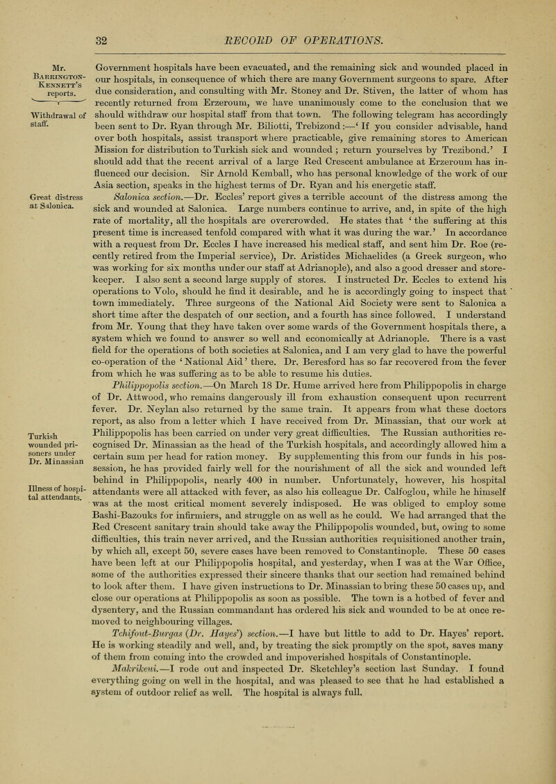 Withdrawal of staff. Great distress at Salonica. Turkish wounded pri- soners under Dr. Minassian Illness of hospi- tal attendants. Government hospitals have been evacuated, and the remaining sick and wounded placed in our hospitals, in consequence of which there are many Government surgeons to spare. After due consideration, and consulting with Mr. Stoney and Dr. Stiven, the latter of whom has recently returned from Erzeroum, we have unanimously come to the conclusion that we should withdraw our hospital staff from that town. The following telegram has accordingly been sent to Dr. Ryan through Mr. Biliotti, Trebizond :—' If you consider advisable, hand over both hospitals, assist transport where practicable, give remaining stores to American Mission for distribution to Turkish sick and wounded ; return yourselves by Trezibond.' I should add that the recent arrival of a large Red Crescent ambulance at Erzeroum has in- fluenced our decision. Sir Arnold Kemball, who has personal knowledge of the work of our Asia section, speaks in the highest terms of Dr. Ryan and his energetic staff. Salonica section. —Dr. Eccles' report gives a terrible account of the distress among the sick and wounded at Salonica. Large numbers continue to arrive, and, in spite of the high rate of mortality, all the hospitals are overcrowded. He states that ' the suffering at this present time is increased tenfold compared with what it was during the war.' In accordance with a request from Dr. Eccles I have increased his medical staff, and sent him Dr. Roe (re- cently retired from the Imperial service), Dr. Aristides Michaelides (a Greek surgeon, who was working for six months under our staff at Adrianople), and also a good dresser and store- keeper. I also sent a second large supply of stores. I instructed Dr. Eccles to extend his operations to Yolo, should he find it desirable, and he is accordingly going to inspect that ' town immediately. Three surgeons of the National Aid Society were sent to Salonica a short time after the despatch of our section, and a fourth has since followed. I understand from Mr. Young that they have taken over some wards of the Government hospitals there, a system which we found to- answer so well and economically at Adrianople. There is a vast field for the operations of both societies at Salonica, and I am very glad to have the powerful co-operation of the ' National Aid' there. Dr. Beresford has so far recovered from the fever from which he was suffering as to be able to resume his duties. Philippopolis section.—On March 18 Dr. Hume arrived here from Philippopolis in charge of Dr. Attwood, who remains dangerously ill from exhaustion consequent upon recurrent fever. Dr. Neylan also returned by the same train. It appears from what these doctors report, as also from a letter which I have received from Dr. Minassian, that our work at Philippopolis has been carried on under very great difficulties. The Russian authorities re- cognised Dr. Minassian as the head of the Turkish hospitals, and accordingly allowed him a certain sum per head for ration money. By supplementing this from our funds in his pos- session, he has provided fairly well for the nourishment of all the sick and wounded left behind in Philippopolis, nearly 400 in number. Unfortunately, however, his hospital attendants were all attacked with fever, as also his colleague Dr. Calfoglou, while he himself was at the most critical moment severely indisposed. He was obliged to employ some Bashi-Bazouks for infirmiers, and struggle on as well as he could. We had arranged that the Red Crescent sanitary train should take away the Philippopolis wounded, but, owing to some difficulties, this train never arrived, and the Russian authorities requisitioned another train, by which all, except 50, severe cases have been removed to Constantinople. These 50 cases have been left at our Philippopolis hospital, and yesterday, when I was at the War Office, some of the authorities expressed their sincere thanks that our section had remained behind to look after them. I have given instructions to Dr. Minassian to bring these 50 cases up, and close our operations at Philippopolis as soon as possible. The town is a hotbed of fever and dysentery, and the Russian commandant has ordered his sick and wounded to be at once re- moved to neighbouring villages. Tchifout-Buryas (Dr. Hayes') section.—I have but little to add to Dr. Hayes' report. He is working steadily and well, and, by treating the sick promptly on the spot, saves many of them from coming into the crowded and impoverished hospitals of Constantinople. Makrilceui.—I rode out and inspected Dr. Sketchley's section last Sunday. I found everything going on well in the hospital, and was pleased to see that he had established a system of outdoor relief as well. The hospital is always full.