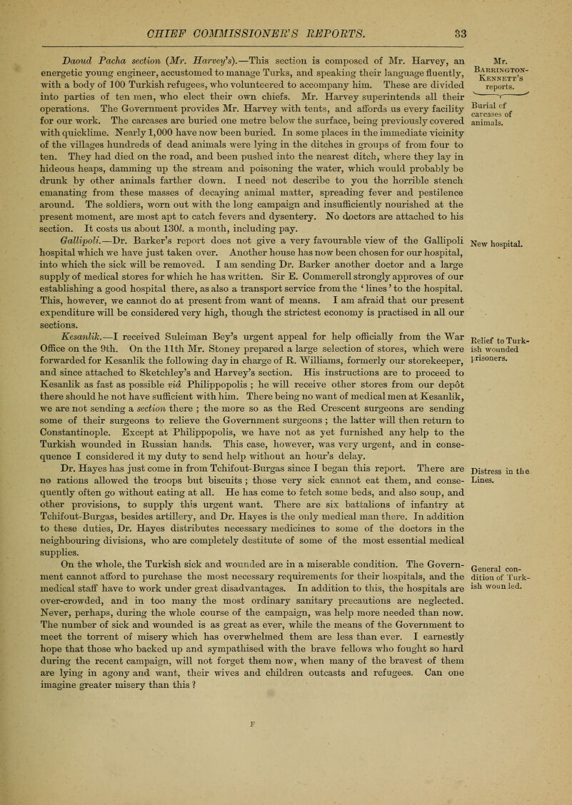 Daoud Pacha section (Mr. Harvey's).—This section is composed of Mr. Harvey, an energetic young engineer, accustomed to manage Turks, and speaking their language fluently, with a body of 100 Turkish refugees, who volunteered to accompany him. These are divided into parties of ten men, who elect their own chiefs. Mr. Harvey superintends all their operations. The Government provides Mr. Harvey with tents, and affords us every facility for our work. The carcases are buried one metre below the surface, being previously covered with quicklime. Nearly 1,000 have now been buried. In some places in the immediate vicinity of the villages hundreds of dead animals were lying in the ditches in groups of from four to ten. They had died on the road, and been pushed into the nearest ditch, where they lay in hideous heaps, damming up the stream and poisoning the water, which would probably be drunk by other animals farther down. I need not describe to you the horrible stench emanating from these masses of decaying animal matter, spreading fever and pestilence around. The soldiers, worn out with the long campaign and insufficiently nourished at the present moment, are most apt to catch fevers and dysentery. No doctors are attached to his section. It costs us about 1301. a month, including pay. Gallipoli.—Dr. Barker's report does not give a very favourable view of the G-allipoli hospital which we have just taken over. Another house has now been chosen for our hospital, into which the sick will be removed. I am sending Dr. Barker another doctor and a large supply of medical stores for which he has written. Sir E. Commerell strongly approves of our establishing a good hospital there, as also a transport service from the ' lines' to the hospital. This, however, we cannot do at present from want of means. I am afraid that our present expenditure will be considered very high, though the strictest economy is practised in all our sections. Kesanlik.—I received Suleiman Bey's urgent appeal for help officially from the War Office on the 9th. On the 11th Mr. Stoney prepared a large selection of stores, which were forwarded for Kesanlik the following day in charge of R. Williams, formerly our storekeeper, and since attached to Sketchley's and Harvey's section. His instructions are to proceed to Kesanlik as fast as possible via Philippopolis ; he will receive other stores from our depot there should he not have sufficient with him. There being no want of medical men at Kesanlik, we are not sending a section there ; the more so as the Red Crescent surgeons are sending some of their surgeons to relieve the Government surgeons ; the latter will then return to Constantinople. Except at Philippopolis, we have not as yet furnished any help to the Turkish wounded in Russian hands. This case, however, was very urgent, and in conse- quence I considered it my duty to send help without an hour's delay. Dr. Hayes has just come in from Tchifout-Burgas since I began this report. There are no rations allowed the troops but biscuits ; those very sick cannot eat them, and conse- quently often go without eating at all. He has come to fetch some beds, and also soup, and other provisions, to supply this urgent want. There are six battalions of infantry at Tchifout-Burgas, besides artillery, and Dr. Hayes is the only medical man there. In addition to these duties, Dr. Hayes distributes necessary medicines to some of the doctors in the neighbouring divisions, who are completely destitute of some of the most essential medical supplies. On the whole, the Turkish sick and wounded are in a miserable condition. The Govern- ment cannot afford to purchase the most necessary requirements for their hospitals, and the medical staff have to work under great disadvantages. In addition to this, the hospitals are over-crowded, and in too many the most ordinary sanitary precautions are neglected. Never, perhaps, during the whole course of the campaign, was help more needed than now. The number of sick and wounded is as great as ever, while the means of the Government to meet the torrent of misery which has overwhelmed them are less than ever. I earnestly hope that those who backed up and sympathised with the brave fellows who fought so hard during the recent campaign, will not forget them now, when many of the bravest of them are lying in agony and want, their wives and children outcasts and refugees. Can one imagine greater misery than this ? Mr. Barrington- Kennett's reports. r Burial of carcases of animals. New hospital. Relief to Turk- ish wounded prisoners. Distress in the Lines. General con- dition of Turk- ish wounded.