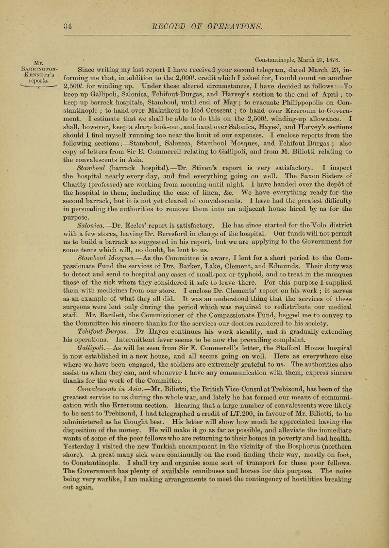 , ,, • Constantinople, March 27, 1878. Barrington- Since writing my last report I have received your second telegram, dated March 23, in- reports forming me that, in addition to the 2,000L credit which I asked for, I could count on another v 1—■—' 2,5001. for winding up. Under these altered circumstances, I have decided as follows :—To keep up Gallipoli, Salonica, Tchifout-Burgas, and Harvey's section to the end of April ; to keep up barrack hospitals, Stamboul, until end of May; to evacuate Philippopolis on Con- stantinople ; to hand over Makrikeui to Red Crescent ; to hand over Erzeroum to Govern- ment. I estimate that we shall be able to do this on the 2,500L winding-up allowance. I shall, however, keep a sharp look-out, and hand over Salonica, Hayes', and Harvey's sections should I find myself running too near the limit of our expenses. I enclose reports from the following sections:—Stamboul, Salonica, Stamboul Mosques, and Tchifout-Burgas ; also copy of letters from Sir E. Commerell relating to Gallipoli, and from M. Biliotti relating to the convalescents in Asia. Stamboul (barrack hospital).—Dr. Stiven's report is very satisfactory. I inspect the hospital nearly every day, and find everything going on well. The Saxon Sisters of Charity (professed) are working from morning until night. I have handed over the depot of the hospital to them, including the case of linen, &c. We have everything ready for the second barrack, but it is not yet cleared of convalescents. I have had the greatest difficulty in persuading the authorities to remove them into an adjacent house hired by us for the purpose. Salonica. —Dr. Eccles' report is satisfactory. He has since started for the Volo district with a few stores, leaving Dr. Beresford in charge of the hospital. Our funds will not permit us to build a barrack as suggested in his report, but we are applying to the Government for some tents which will, no doubt, be lent to us. Stamboul Mosques.—As the Committee is aware, I lent for a short period to the Com- passionate Fund the services of Drs. Barker, Lake, Clement, and Edmunds. Their duty was to detect and send to hospital any cases of small-pox or typhoid, and to treat in the mosques those of the sick whom they considered it safe to leave there. For this purpose I supplied them with medicines from our store. I enclose Dr. Clements' report on his work ; it serves as an example of what they all did. It was an understood thing that the services of these surgeons were lent only during the period which was required to redistribute our medical staff. Mr. Bartlett, the Commissioner of the Compassionate Fund, begged me to convey to the Committee his sincere thanks for the services our doctors rendered to his society. Tchifout-Burgas.—Dr. Hayes continues his work steadily, and is gradually extending his operations. Intermittent fever seems to be now the prevailing complaint. Gallipoli.—As will be seen from Sir E. Commerell's letter, the Stafford House hospital is now established in a new house, and all seems going on well. Here as everywhere else where we have been engaged, the soldiers are extremely grateful to us. The authorities also assist us when they can, and whenever I have any communication with them, express sincere thanks for the work of the Committee. Convalescents in Asia.—Mr. Biliotti, the British Vice-Consul at Trebizond, has been of the greatest service to us during the whole war, and lately he has formed our means of communi- cation with the Erzeroum section. Hearing that a large number of convalescents were likely to be sent to Trebizond, I had telegraphed a credit of LT.200, in favour of Mr. Biliotti, to be administered as he thought best. His letter will show how much he ajDpreciated having the disposition of the money. He will make it go as far as possible, and alleviate the immediate wants of some of the poor fellows who are returning to their homes in poverty and bad health. Yesterday I visited the new Turkish encampment in the vicinity of the Bosphoras (northern shore). A great many sick were continually on the road finding their way, mostly on foot, to Constantinople. I shall try and organise some sort of transport for these poor fellows. The Government has plenty of available omnibuses and horses for this purpose. The noise being very warlike, I am making arrangements to meet the contingency of hostilities breaking out again.