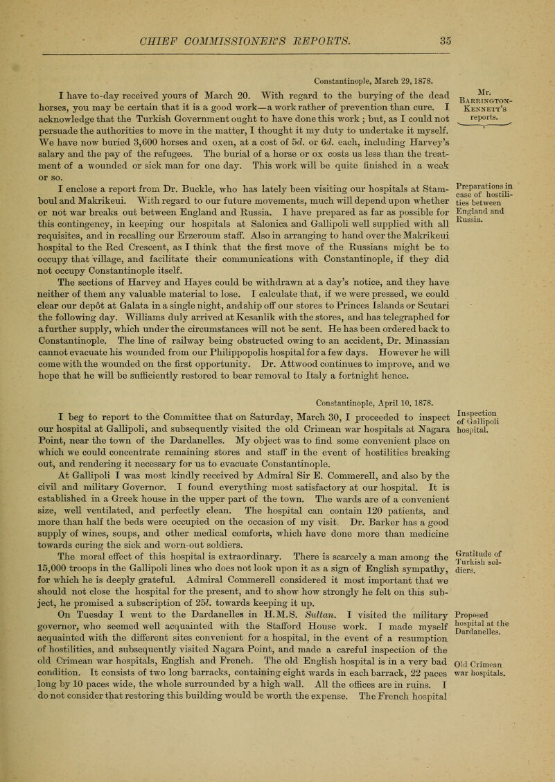 Mr. Barrington- Kennett's reports. Constantinople, March 29,1878. I have to-day received yours of March 20. With regard to the burying of the dead horses, you may be certain that it is a good work—a work rather of prevention than cure. I acknowledge that the Turkish Government ought to have done this work ; but, as I could not persuade the authorities to move in the matter, I thought it my duty to undertake it myself. We have now buried 3,600 horses and oxen, at a cost of 5d. or Qd. each, including Harvey's salary and the pay of the refugees. The burial of a horse or ox costs us less than the treat- ment of a wounded or sick man for one day. This work will be quite finished in a week or so. I enclose a report from Dr. Buckle, who has lately been visiting our hospitals at Stam- Preparations in. . . ' J .. . * case of hostih- boul and M akrikeui. With regard to our future movements, much will depend upon whether ties between or not war breaks out between England and Russia. I have prepared as far as possible for England and this contingency, in keeping our hospitals at Salonica and Gallipoli well supplied with all USbia- reqiiisites, and in recalling our Erzeroum staff. Also in arranging to hand over the Makrikeui hospital to the Red Crescent, as I think that the first move of the Russians might be to occupy that village, and facilitate their communications with Constantinople, if they did not occupy Constantinople itself. The sections of Harvey and Hayes could be withdrawn at a day's notice, and they have neither of them any valuable material to lose. I calculate that, if we were pressed, we could clear our depot at Galata in a single night, and ship off our stores to Princes Islands or Scutari the following day. Williams duly arrived at Kesanlik with the stores, and has telegraphed for a further supply, which under the circumstances will not be sent. He has been ordered back to Constantinople. The line of railway being obstructed owing to an accident, Dr. Minassian cannot evaraate his wounded from oxir Philippopolis hospital for a few days. However he will come with the wounded on the first opportunity. Dr. Attwood continues to improve, and we hope that he will be sxifficiently restored to bear removal to Italy a fortnight hence. Constantinople, April 10, 1878. I beg to report to the Committee that on Saturday, March 30, I proceeded to inspect our hospital at Gallipoli, and subsequently visited the old Crimean war hospitals at Nagara Point, near the town of the Dardanelles. My object was to find some convenient place on which we could concentrate remaining stores and staff in the event of hostilities breaking out, and rendering it necessary for us to evacuate Constantinople. At Gallipoli I was most kindly received by Admiral Sir E. Commerell, and also by the civil and military Governor. I found everything most satisfactory at our hospital. It is established in a Greek house in the upper part of the town. The wards are of a convenient size, well ventilated, and perfectly clean. The hospital can contain 120 patients, and more than half the beds were occupied on the occasion of my visit. Dr. Barker has a good supply of wines, soups, and other medical comforts, which have done more than medicine towards curing the sick and worn-out soldiers. The moral effect of this hospital is extraordinary. There is scarcely a man among the 15,000 troops in the Gallipoli lines who does not look upon it as a sign of English sympathy, for which he is deeply grateful. Admiral Commerell considered it most important that we should not close the hospital for the present, and to show how strongly he felt on this sub- ject, he promised a subscription of 25L towards keeping it up. On Tuesday I went to the Dardanelles in H.M.S. Sultan. I visited the military governor, who seemed well acquainted with the Stafford House work. I made myself acquainted with the different sites convenient for a hospital, in the event of a resumption of hostilities, and subsequently visited Nagara Point, and made a careful inspection of the old Crimean war hospitals, English and French. The old English hospital is in a very bad condition. It consists of two long barracks, containing eight wards in each barrack, 22 paces long by 10 paces wide, the whole surrounded by a high wall. All the offices are in ruins. I do not consider that restoring this building would be worth the expense. The French hospital Inspection of Gallipoli hospital. Gratitude of Turkish sol- diers. Proposed hospital at the Dardanelles. Old Crimean ■war hospitals.