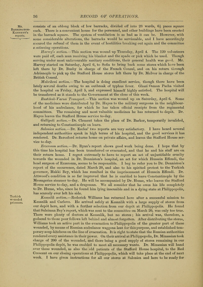 Mr. Bareington- Kennett's reports. Turkish wounded prisoners. consists of an oblong block of low barracks, divided off into 28 wards, 6| paces square each. There is a convenient house for the personnel, and other buildings have been erected in the barrack square. The system of ventilation is as bad as it can be. However, with some considerable alterations, the barracks would be serviceable, and I have accordingly- secured the refusal of them in the event of hostilities breaking out again and the committee continuing operations. Harvey's section.—This section was wound up Thursday, April 4. The 120 volunteers were paid off, each man receiving his blanket and the spade or pick which he used. Though serving under most unfavourable sanitary conditions, their general health was good. Mr. Harvey started on Saturday, April 6, to Sofia to bring back some stores which have been left there by Dr. Busby in charge of the French Consul, and on his return through Adrianople to pick up the Stafford House stores left there by Dr. Mclvor in charge of the British Consul. Makrikeui section.—The hospital is doing excellent service, though there have been lately several deaths owing to an outbreak of typhus fever. Ghazi Osman Pacha visited the hospital on Friday, April 5, and expressed himself highly satisfied. The hospital will be transferred as it stands to the Government at the close of this week. Mustchuk-Vama Transport.—This section was wound up on Saturday, April 6. Some of the medicines were distributed by Dr. Hayes to the military surgeons in the neighbour- hood of his ambulance, for which he has taken official receipts from the regimental committees. The remaining and most valuable medicines he has returned to depot. Dr. Hayes leaves the Stafford House service to-day. Gallipoli section.—Dr. Clement takes the place of Dr. Barker, temporarily invalided, and returning to Constantinople on leave. Salonica section.—Dr. Eccles' two reports are very satisfactory. I have heard several independent authorities speak in high terms of his hospital, and the good services it has rendered. Dr. Beresford returns home on private affairs, and leaves the Stafford House ser- vice to-day. Erzeroum section.—Dr. Ryan's report shows good work being done. I hope that by this time his hospital has been transferred or evacuated, and that he and his staff are on their return home. I regret extremely to have to report an act of unjustifiable cruelty towards the wounded in Dr. Denniston's hospital, an act for which Hussein Effendi, the head surgeon of Erzeroum, seems to be responsible. I beg to refer you to Dr. Denniston's report of the occurrence, dated March 20, and also to his spirited protest to the Turkish governor, Hakki Bey, which has resulted in the imprisonment of Hussein Effendi. Dr. Attwood's condition is so far improved that he is enabled to leave Constantinople by the Messageries steamer to-day. He will be accompanied by Dr. Hume, who leaves the Stafford House service to-day, and a dragoman. We all consider that he owes his life completely to Dr. Hume, who, since he found him lying insensible and in a dying state at Philippopolis, has scarcely ever left his side. Kesanlik section.—Roderick Williams has returned here after a successful mission to Kesanlik and Carlovo. He arrived safely at Kesanlik with a large supply of stores from our depot here, and with a further selection from our depot at Philippopolis. He found that Suleiman Bey's report, which was sent to the committee on March 20, was only too true. There were plenty of doctors at Kesanlik, but no stores ; his arrival was, therefore, a godsend to those poor fellows left behind and almost forgotten. After distributing the stores, Williams took an active part in the evacuation to Philippopolis of the greater part of these wounded, by means of Russian ambulance waggons lent for this purpose, and established tem- porary soup-kitchens on the line of evacuation. It is right to state that the Russian authorities rendered every assistance in their power. On their arrival at Philippopolis, Dr. Minassian took charge of 200 of the wounded, and there being a good supply of stores remaining in our Philippopolis depot, he was enabled to meet all necessary wants. Dr. Minassian will hand over these wounded, as also the old patients of the Stafford House hospital, to the Red Crescent on our closing operations at Philippopolis, which will take place at the end of next week. I have given instructions for all our stores at Salonica and here to be ready for