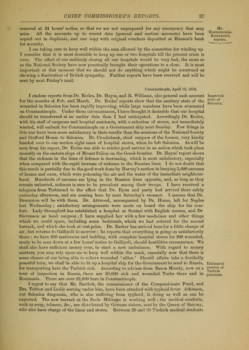 removal at 24 hours' notice, so that we are not unprepared for any emergency that may Mr. arise. All the accounts up to recent date (general and section accounts) have been g^IIX,GT(?}'* copied out in duplicate, and one copy with original vouchers deposited at Hanson's bank reports, for security. ' ' I am taking care to keep well within the sum allowed by the committee for winding up. I consider that it is most desirable to keep up one or two hospitals till the present crisis is over. The effect of our suddenly closing all our hospitals would be very bad, the more so as the National Society have now practically brought their operations to a close. It is most important at this moment that we should not do anything which might be construed as showing a diminution of British sympathy. Further reports have been received and will be sent by next Friday's mail. Constantinople, April 12, 1878. I enclose reports from Dr. Eccles, Dr. Hayes, and R. Williams, also general cash account Improved for the months of Feb. and March. Dr. Eccles' reports show that the sanitary state of the |ta,te ? wounded in Salonica has been rapidly improving, while large numbers have been evacuated on Constantinople. Under these circumstances, I have thought it desirable that our hospital should be transferred at an earlier date than I had anticipated. Accordingly Dr. Eccles, with his staff of surgeons and hospital assistants, with a selection of stores, not immediately wanted, will embark for Constantinople on a Government ship next Sunday. Few things in this war have been more satisfactory in their results than the missions of the National Society and Stafford House to Salonica. Dr. Crookshank, chief sirrgeon of the former, very kindly handed over to our section eight cases of hospital stores, when he left Salonica. As will he seen from his report, Dr. Eccles was able to render good service in an action which took place recently on the eastern slope of Mount Pelion on the Greek frontier. Dr. Hayes' report shows that the sickness in the lines of defence is decreasing, which is most satisfactory, especially when compared with the rapid increase of sickness in the Russian lines. I do not doubt that this result is partially due to the good work done by Harvey's section in burying 3,600 carcases of horses and oxen, which were poisoning the air and the water of the immediate neighbour- hood. Hundreds of carcases are lying in the Russian lines opposite, and, as long as they remain unburied, sickness is sure to be prevalent among their troops. I have received a telegram from Trebizond to the effect that Dr. Ryan and party had arrived there safely yesterday afternoon, and are coming here by next Saturday's steamer. I assume that Dr. Denniston will be with them. Dr. Attwood, accompanied by Dr. Hume, left for Naples last Wednesday ; satisfactory arrangements were made on board the ship for his com- fort. Lady Strangford has established a hospital at Scutari with English nurses, and Dr Stevenson as head surgeon ; I have supplied her with a few medicines and other things which we could spare, including some bedsteads, which we had ordered for the second barrack, and which she took at cost price. Dr. Barker has arrived here for a little change of air, but returns to Gallipoli to-niorrow ; he reports that everything is going on satisfactorily there ; we have 200 mattresses and bedding, with complete hospital stores for 200 wounded, ready to be sent down at a few hours' notice to Gallipoli, should hostilities recommence. We shall also have sufficient money over, to start a new ambulance. With regard to money matters, you may rely upon me to keep well within the mark, especially now that there is some chance of our being able to relieve wounded ' allies.' Should affairs take a decidedly peaceful turn, we shall be able to fit up a hospital ship for the Government to send to Russia, Estimated for transporting here the Turkish sick. According to advices from Baron Mundy, now on a S,uu^e£ of tour of inspection in Russia, there are 20,000 sick and wounded Turks there and in prisoners. Rouinania. There are over 22,000 here in Constantinople. I regret to say that Mr. Bartlett, the commissioner of the Compassionate Fund, and Drs. Tritton and Leslie serving under him, have been attacked with typhoid fever. Atkinson, our Salonica dragoman, who is also suffering from typhoid, is doing as well as can be expected. The new barrack at the Ecole Militaire is working well ; the medical comforts, such as soup, tobacco, &c, are distributed by German sisters, sent by the Queen of Saxony, who also have charge of the linen and stores. Between 20 and 30 Turkish medical students