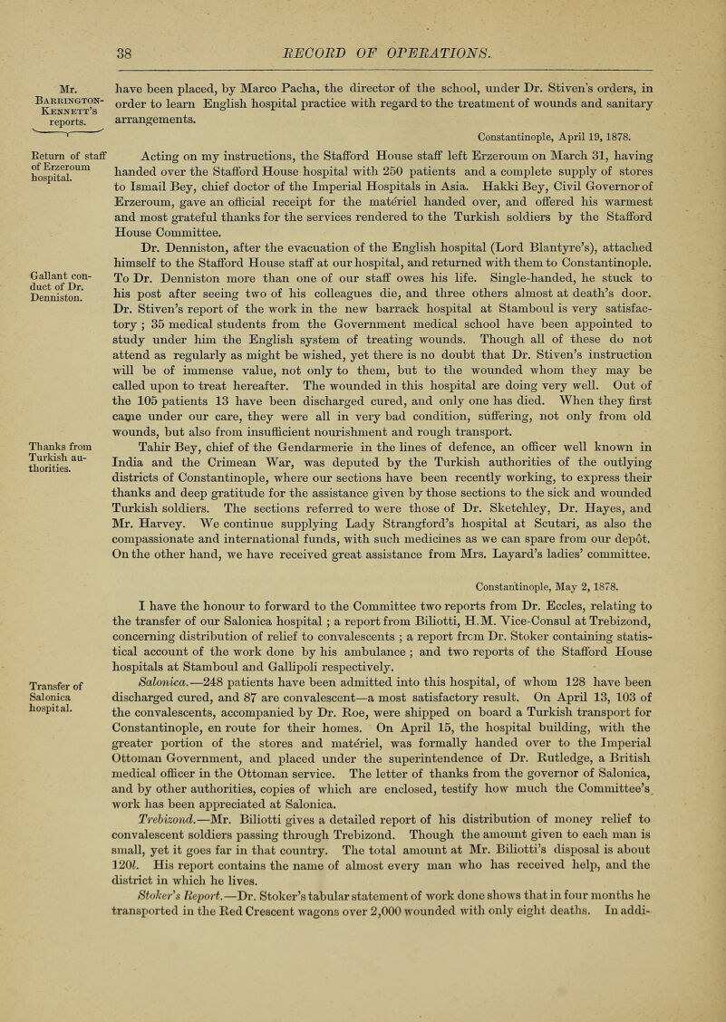 Mr. Baerington- Kennett's reports. Return of staff of Erzeroum hospital. Gallant con- duct of Dr. Denniston. Thanks from Turkish au- thorities. have been placed, by Marco Paclia, the director of the school, under Dr. Stiven's orders, in order to learn English hospital practice with regard to the treatment of wounds and sanitary arrangements. Constantinople, April 19,1878. Acting on my instructions, the Stafford House staff left Erzeroum on March 31, having handed over the Stafford House hospital with 250 patients and a complete supply of stores to Ismail Bey, chief doctor of the Imperial Hospitals in Asia. Hakki Bey, Civil Governor of Erzeroum, gave an official receipt for the materiel handed over, and offered his warmest and most grateful thanks for the services rendered to the Turkish soldiers by the Stafford House Committee. Dr. Denniston, after the evacuation of the English hospital (Lord Blantyre's), attached himself to the Stafford House staff at our hospital, and returned with them to Constantinople. To Dr. Denniston more than one of our staff owes his life. Single-handed, he stuck to his post after seeing two of his colleagues die, and three others almost at death's door. Dr. Stiven's report of the work in the new barrack hospital at Stamboul is very satisfac- tory ; 35 medical students from the Government medical school have been appointed to study under him the English system of treating wounds. Though all of these do not attend as regularly as might be wished, yet there is no doubt that Dr. Stiven's instruction will be of immense value, not only to them, but to the wounded whom they may be called upon to treat hereafter. The wounded in this hospital are doing very well. Out of the 105 patients 13 have been discharged cured, and only one has died. When they first came under our care, they were all in very bad condition, suffering, not only from old wounds, but also from insufficient nourishment and rough transport. Tahir Bey, chief of the Gendarmerie in the lines of defence, an officer well known in India and the Crimean War, was deputed by the Turkish authorities of the outlying districts of Constantinople, where our sections have been recently working, to express their thanks and deep gratitude for the assistance given by those sections to the sick and wounded Turkish soldiers. The sections referred to were those of Dr. Sketchley, Dr. Hayes, and Mr. Harvey. We continue supplying Lady Strangford's hospital at Scutari, as also the compassionate and international funds, with such medicines as we can spare from our depot. On the other hand, we have received great assistance from Mrs. Layard's ladies' committee. Transfer of Salonica hospital. Constantinople, May 2,1878. I have the honour to forward to the Committee two reports from Dr. Eccles, relating to the transfer of our Salonica hospital; a report from Biliotti, H.M. Vice-Consul atTrebizond, concerning distribution of relief to convalescents ; a report from Dr. Stoker containing statis- tical account of the work done by his ambulance ; and two reports of the Stafford House hospitals at Stamboul and Gallipoli respectively. Salonica.—248 patients have been admitted into this hospital, of whom 128 have been discharged cured, and 87 are convalescent—a most satisfactory result. On April 13, 103 of the convalescents, accompanied by Dr. Roe, were shipped on board a Turkish transport for Constantinople, en route for their homes. On April 15, the hospital building, with the greater portion of the stores and materiel, was formally handed over to the Imperial Ottoman Government, and placed under the superintendence of Dr. Rutledge, a British medical officer in the Ottoman service. The letter of thanks from the governor of Salonica, and by other authorities, copies of which are enclosed, testify how much the Committee's work has been appreciated at Salonica. Trebizond.—Mr. Biliotti gives a detailed report of his distribution of money relief to convalescent soldiers passing through Trebizond. Though the amount given to each man is small, yet it goes far in that country. The total amount at Mr. Biliotti's disposal is about ] 20?. His report contains the name of almost every man who has received help, and the district in which he lives. Stoker's Report.—Dr. Stoker's tabular statement of work done shows that in four months he transported in the Red Crescent wagons over 2,000 wounded with only eight deaths. In addi-