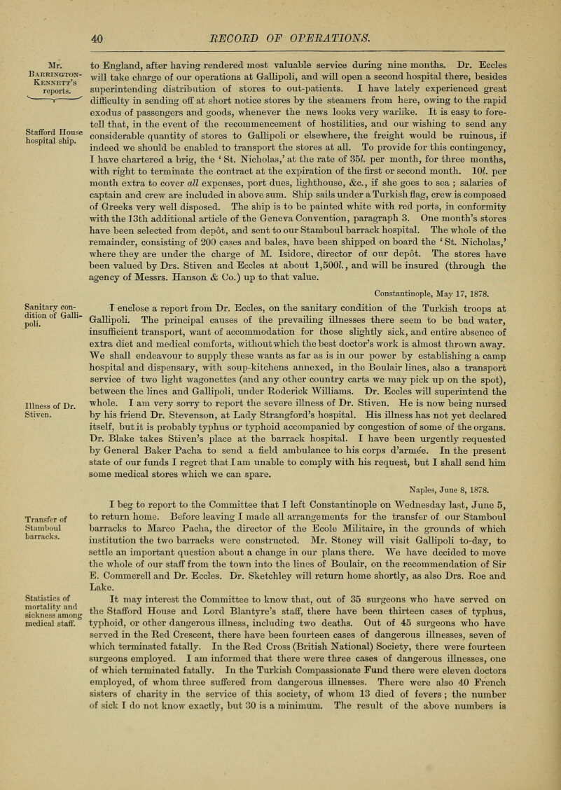 Stafford House hospital ship. Sanitary con- dition of Galli- poli. Illness of Dr. Stiven. Transfer of Stamboul barracks. Statistics of mortality and sickness among medical staff. to England, after having rendered most valuable service during nine months. Dr. Eccles will take charge of our operations at Gallipoli, and will open a second hospital there, besides superintending distribution of stores to out-patients. I have lately experienced great difficulty in sending off at short notice stores by the steamers from here, owing to the rapid exodus of passengers and goods, whenever the news looks very warlike. It is easy to fore- tell that, in the event of the recommencement of hostilities, and our wishing to send any considerable quantity of stores to Gallipoli or elsewhere, the freight would be ruinous, if indeed we should be enabled to transport the stores at all. To provide for this contingency, I have chartered a brig, the ' St. Nicholas,' at the rate of 35L per month, for three months, with right to terminate the contract at the expiration of the first or second month. 101. per month extra to cover all expenses, port dues, lighthouse, &c, if she goes to sea ; salaries of captain and crew are included in above sum. Ship sails under a Turkish flag, crew is composed of Greeks very well disposed. The ship is to be painted white with red ports, in conformity with the 13th additional article of the Geneva Convention, paragraph 3. One month's stores have been selected from depot, and sent to out Stamboul barrack hospital. The whole of the remainder, consisting of 200 cases and bales, have been shipped on board the ' St. Nicholas,' where they are under the charge of M. Isidore, director of our depot. The stores have been valued by Drs. Stiven and Eccles at about 1,500?., and will be insured (through the agency of Messrs. Hanson & Co.) up to that value. Constantinople, May 17, 1878. I enclose a report from Dr. Eccles, on the sanitary condition of the Turkish troops at Gallipoli. The principal causes of the prevailing illnesses there seem to be bad water, insufficient transport, want of accommodation for those slightly sick, and entire absence of extra diet and medical comforts, without which the best doctor's work is almost thrown away. We shall endeavour to supply these wants as far as is in our power by establishing a camp hospital and dispensary, with soup-kitchens annexed, in the Boulair lines, also a transport service of two light wagonettes (and any other country carts we may pick up on the spot), between the lines and Gallipoli, under Roderick Williams. Dr. Eccles will superintend the whole. I am very sorry to report the severe illness of Dr. Stiven. He is now being nursed by his friend Dr. Stevenson, at Lady Strangford's hospital. His illness has not yet declared itself, but it is probably typhus or typhoid accompanied by congestion of some of the organs. Dr. Blake takes Stiven's place at the barrack hospital. I have been urgently requested by General Baker Pacha to send a field ambulance to his corps d'arme'e. In the present state of our funds I regret that I am unable to comply with his request, but I shall send him some medical stores which we can spare. Naples, June 8, 1878. I beg to report to the Committee that I left Constantinople on Wednesday last, June 5, to return home. Before leaving I made all arrangements for the transfer of our Stamboul barracks to Marco Pacha, the director of the Ecole Militaire, in the grounds of which institution the two barracks were constructed. Mr. Stoney will visit Gallipoli to-day, to settle an important question about a change in our plans there. We have decided to move the whole of our staff from the town into the lines of Boulair, on the recommendation of Sir E. Commerell and Dr. Eccles. Dr. Sketchley will return home shortly, as also Drs. Roe and Lake. It may interest the Committee to know that, out of 35 surgeons who have served on the Stafford House and Lord Blantyre's staff, there have been thirteen cases of typhus, typhoid, or other dangerous illness, including two deaths. Out of 45 surgeons who have served in the Red Crescent, there have been fourteen cases of dangerous illnesses, seven of which terminated fatally. In the Red Cross (British National) Society, there were fourteen surgeons employed. I am informed that there were three cases of dangerous illnesses, one of which terminated fatally. In the Turkish Compassionate Fund there were eleven doctors employed, of whom three suffered from dangerous illnesses. There were also 40 French sisters of charity in the service of this society, of whom 13 died of fevers ; the number of sick I do not know exactly, but 30 is a minimum. The result of the above numbers is