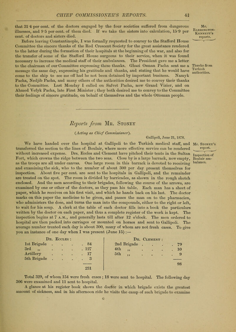 that 31 4 per cent, of the doctors engaged by the four societies suffered from dangerous illnesses, and 9 5 percent, of them died. If we take the sisters into calculation, 15 9 per cent, of doctors and sisters died. Before leaving Constantinople, I was formally requested to convey to the Stafford House Committee the sincere thanks of the Red Crescent Society for the great assistance rendered to the latter during the formation of their hospitals at the beginning of the war, and also for the transfer of some of the Stafford House surgeons to their service, when it was found necessary to increase the medical staff of their ambulances. The President gave me a letter to the chairman of our Committee expressing these thanks. Ghazi Osman Pacha sent me a message the same day, expressing his gratitude and thanks, and stating that he would have come to the ship to see me off had he not been detained by important business. Namyk Pacha, Nedjib Pacha, and many others of the authorities desired me to convey their thanks to the Committee. Last Monday I called on Safvet Pacha, now Grand Vizier, and on Ahmed Vefyk Pacha, late First Minister ; they both desired me to convey to the Committee their feelings of sincere gratitude, on behalf of themselves and the whole Ottoman people. Mr. Barkingtox- Kennett's reports. Thanks from Turkish authorities. Reports from Mr. Stoney {Acting as Chief Commissioner'). Gallipoli, June 21,1878. We have handed over the hospital at Gallipoli to the Turkish medical staff, and Mr. Storey's transferred the section to the lines of Boulair, where more effective service can be rendered report. ^ without increased expense. Drs. Eccles and Clement have pitched their tents in the Sultan TngDecti0n of Fort, which crowns the ridge between the two seas. Close by is a large barrack, now empty, Boulair am- as the troops are all under canvas. One large room in this barrack is devoted to receiving l>ulance- and examining the sick, who to the number of about 300 per day present themselves for inspection. About five per cent, are sent to the hospitals in Gallipoli, and the remainder are treated on the spot. The room is divided by barricades, as shown in the rough sketch enclosed. And the men according to their brigades, following the course of the arrows, are examined by one or other of the doctors, as they pass his table. Each man has a sheet of paper, which he receives on his first visit, and which he hands back on his last. The doctor marks on this paper the medicine to be given, and passes the man on to the pharmacien, who administers the dose, and turns the man into the compounds, either to the right or left, to wait for his soup. A clerk at the table of each doctor fills into a book the particulars written by the doctor on each paper, and thus a complete register of the work is kept. The inspection begins at 7 A. m. , and generally lasts till after 12 o'clock. The men ordered to hospital are then packed into carriages or mounted on horses and sent to Gallipoli. The average number treated each day is about 300, many of whom are not fresh cases. To give you an instance of one day when I was present (June 35) :— Dr 1st Brigade 3rd „ Artillery 5th Brigade Eccles 84 127 17 3 231 Dr. Clement 2nd Brigade . 4th J5 5th 79 10 9 98 Total 329, of whom 154 were fresh cases ; 18 were sent to- hospital. The following day 306 were examined and 11 sent to hospital. A glance at his register book shows the doctor in which brigade exists the greatest amount of sickness, and in his afternoon ride he visits the camp of such brigade to examine