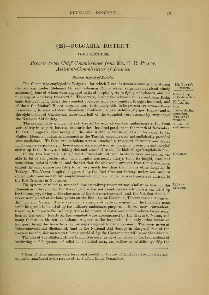 (B)—BULGARIA DISTRICT. FOUR SECTIONS. Reports to the Chief Commissioner from Mr. E. R. Pratt, Assistant-Commissioner of District General Report of District. The Committee employed in Bulgaria, for which I was Assistant-Commissioner during the campaign under Mehemet Ali and Suleiman Pacha, eleven surgeons (and about ninety- assistants), four of whom were engaged in fixed hospitals, six in flying ambulances, and one in charge of a railway transport. * There were, during the advance and retreat from Biela, eight battles fought, where the wounded averaged from two hundred to eight hundred, and of these the Stafford House surgeons were fortunately able to be present at seven—Kara- hassan-keui, Kaselevo-Ablava, Sinankeui, Kadikeui, Giovan-tchiflik, Pyrgos, Elena—and at the eighth, that of Cherkovna, more than half of the wounded were dressed by surgeons of the National Aid Society. The average daily number of sick treated by each of our two ambulances at the front were thirty in August, but rose to nearly three hundred per diem in the month of November. In fact, it appears that nearly all the sick within a radius of two miles came to the Stafford House ambulances, inasmuch as the Turkish surgeons were not sufficiently provided with medicines. To these two ambulances were attached a transport of twenty and twelve light wagons respectively ; these wagons were employed in bringing provisions and surgical stores up to the front, and taking sick and wounded to the Turkish village hospitals in rear. Of the two hospitals in this district, Rustchuk, situated in the railway workshops, was able to be of the greatest use. The hospital was nearly always full; its height, excellent ventilation, isolated position, and the fact that the sick came straight from the battle-fields, caused the comparative mortality to be very much less than that of any other hospitals in Turkey. The Varna hospital, supported by the Red Crescent Society, under our surgical control, also remained in full employment while in our hands ; it was transferred entirely to the Red Crescent in November. The system of relief to wounded during railway transport was similar to that on the Roumelian railway under Dr. Barker ; but it was not found necessary to have a van fitted up for the surgery, owing to the shortness of the distance traversed, and the fact that depots of stores were placed at various points on the line—i. e. at Rustchuk, Tchervenavoda, Rasgrad, Shumla, and Varna. There was such a scarcity of railway wagons on the line that none could be spared to be fitted up for ordinary ambulance purposes. It was more convenient, therefore, to improve the ordinary trucks by means of mattresses and so relieve larger num- bers at less cost. Nearly all the wounded were accompanied by Dr. Hayes to Varna, and many thence in his ten ambulance wagons to the hospitals ; the only other means of transport being the town hackney carriages engaged for the occasion. The soup given at Tchervenavoda and Sheitandjik (and by the National Aid Society in Rasgrad) was of the greatest benefit, sick men never being provided by the Government with more than biscuit. The aim of the Stafford House Committee here, as in other parts of Turkey, instead of instituting model systems of relief in a limited area, was rather to subsidise quickly the Mr. Pratt's reports. v-_ , ■> General report of Eastern Bul- garia and Danube dis- trict. Battles during campaign. Number of wounded. Number of sick treated. Hospitals. Railway transport. * Four of these surgeons were for several months in the pay of Lord Blantyre, but were sub- sequently transferred to the lervice of the Stafford House Committee.