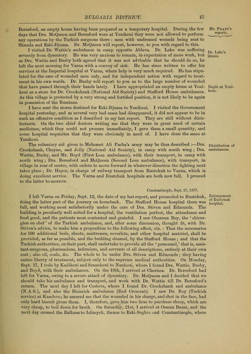 Beresford, an empty house having been prepared as a temporary hospital. During the few days that Drs. McQueen and Beresford were at Yenikeui they were not allowed to perform any operations by the Turkish surgeons there ; men with undressed wounds being sent to Shumla and Eski-Djuma. Dr. McQueen will report, however, to you with regard to this. I visited Dr. Wattie's ambulance in camp opposite Ablava. Dr. Lake was suffering severely from dysentery. He was very anxious to remain, in expectation of more work, but as Drs. Wattie and Busby both agreed that it was not advisable that he should do so, he left the next morning for Varna with a convoy of sick. He has since written to offer his services at the Imperial hospital at Varna, where help is very much required. He has stipu- lated for the care of wounded men only, and for independent action with regard to treat- ment in his own wards. Dr. Busby will report to you as to the large number of wounded that have passed through their hands lately. I have appropriated an empty house at Yeni- keui as a store for Dr. Crookshank (National Aid Society) and Stafford House ambralances. As this village is protected by a very strong and fortified position, it is not likely to be again in possession of the Russians. I have sent the stores destined for Eski-Djuma to Yenikeui. I visited the Government hospital yesterday, and as several very bad cases had disappeared, it did not appear to be in such an offensive condition as I described in my last report. They are still without disin- fectants. On the two chief doctors writing me that they were in great need of certain medicines, which they could not procure immediately, I gave them a small quantity, and some hospital requisites that they were obviously in need of. I have done the same at. Yenikeui. The voluntary aid given to Mehemet Ali Pacha's army may be thus described :—Drs. Crookshank, Cheyne, and Jolly (National Aid Society), in camp with south wing ; Drs. Wattie, Busby, and Mr. Boyd (First Lorn ambulance), with their transport, in camp with north wing ; Drs. Beresford and McQueen (Second Lorn ambulance), with transport, in village in rear of centre, with orders to move forward in whatever direction the fighting next takes place ; Dr. Hayes, in charge of railway transport from Rustchuk to Varna, which is doing excellent service. The Varna and Rustchuk hospitals are both now full. I proceed to the latter to-morrow. Mr. Pratt's reports. Dr. Lake's illness. Depot at Yeni- keui. Distribution of ambulances. Constantinople, Sept. 27, 1877. I left Varna on Friday, Sept. 12, the date of my last report, and proceeded to Rustchuk, Enlargement doing the latter part of the journey on horseback. The Stafford House hospital there was hospital, full, and working most satisfactorily under the care of Drs. Stiven and Edmunds. The building is peculiarly well suited for a hospital, the ventilation perfect, the attendance and food good, and the patients most contented and grateful. I saw Ohannes Bey, the ' chirur- gien en chef' of the Turkish ambulance, and, after some discussion, thought fit, with Dr. Stiven's advice, to make him a proposition to the following effect, viz. : That the necessaries for 100 additional beds, sheets, mattresses, coverlets, and other hospital materiel, shall be provided, as far as possible, and the building cleaned, by the Stafford House ; and that the Turkish authorities, on their part, shall imdertake to provide all the ' personnel,' that is, assis- tant-surgeons, pharmaciens, infirmiers, and servants of all descriptions, entirely at their own cost; also oil, coals, &c. The whole to be under Drs. Stiven and Edmunds; they having entire liberty of treatment, subject only to the supreme medical authorities. On Monday, Sept. 17, I rode by Kadikeui and Senankeui to Nankeui, where I found Drs. Wattie, Busby, and Boyd, with their ambulances. On the 19th, I arrived at Cherissa. Dr. Beresford had left for Varna, owing to a severe attack of dysentery. Dr. McQueen and I decided that we should take his ambulance and transport, and work with Dr. Wattie till Dr. Beresford's return. The next day I left for Costova, where I foixnd Dr. Crookshank and ambulance (N.A.S.), and also the Heinrich ambulance (Red Crescent). I saw Dr. Roy (Turkish service) at Kaselevo; he assured me that the wounded in his charge, and shot in the face, had only hard biscuit given them. I, therefore, gave him two liras to purchase sheep, which are very cheap, to boil down for broth. On Saturday, 21st, I arrived at Osman Bazar, and the next day crossed the Balkans to Islimyeh, thence to Eski-Saghra and Constantinople, where