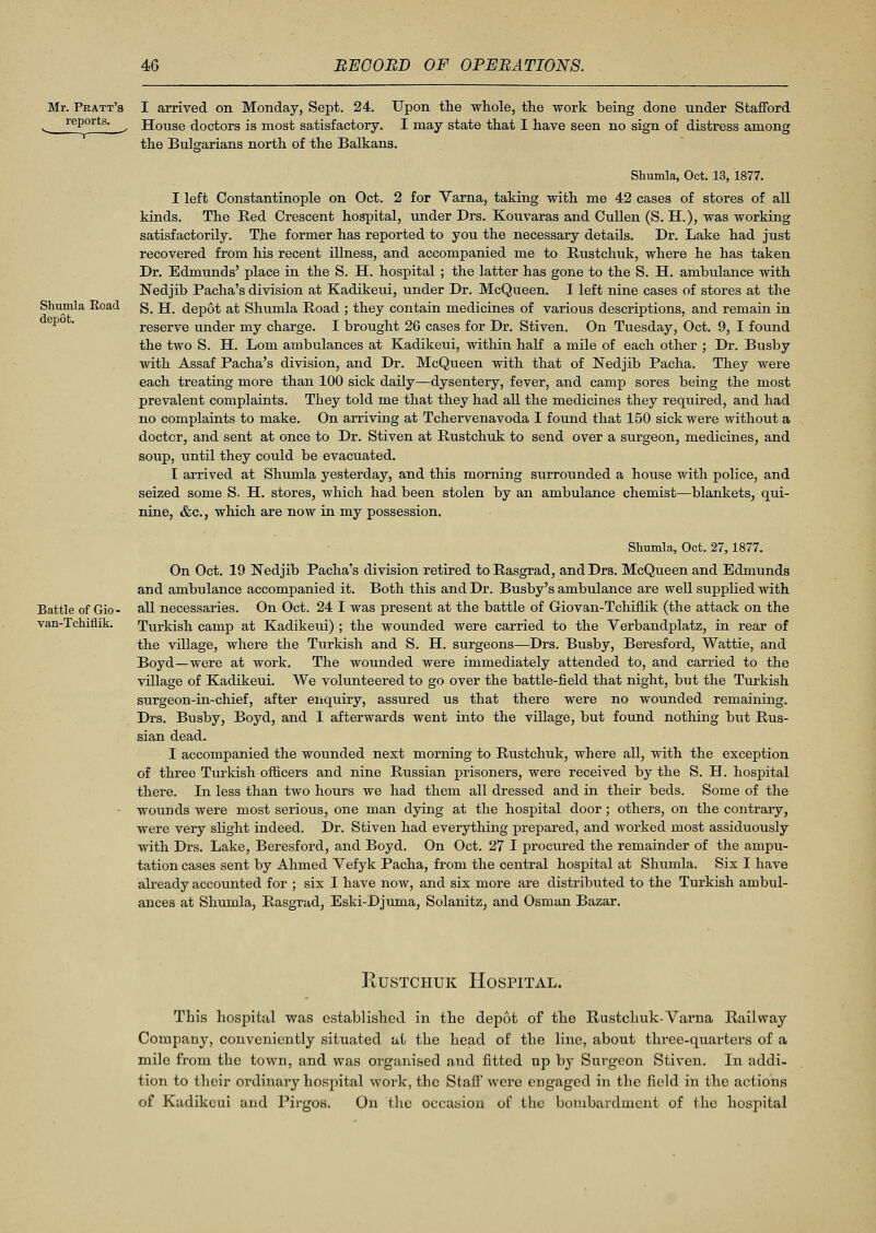 Mr. Pratt's reports. Shumla Eoad depot. I arrived on Monday, Sept. 24. Upon the whole, the work being done under Stafford House doctors is most satisfactory. I may state that I have seen no sign of distress among the Bulgarians north of the Balkans. Shumla, Oct. 13, 1877. I left Constantinople on Oct. 2 for Varna, taking with me 42 cases of stores of all kinds. The Red Crescent hospital, under Drs. Kouvaras and Cullen (S. H.), was working satisfactorily. The former has reported to you the necessary details. Dr. Lake had just recovered from his recent illness, and accompanied me to Rustchuk, where he has taken Dr. Edmunds' place in the S. H. hospital ; the latter has gone to the S. H. ambulance with Nedjib Pacha's division at Kadikeui, under Dr. McQueen. I left nine cases of stores at the S. H. depot at Shumla Road ; they contain medicines of various descriptions, and remain in reserve under my charge. I brought 26 cases for Dr. Stiven. On Tuesday, Oct. 9, I found the two S. H. Lorn ambulances at Kadikeui, within half a mile of each other ; Dr. Busby with Assaf Pacha's division, and Dr. McQueen with that of Nedjib Pacha. They were each treating more than 100 sick daily—dysentery, fever, and camp sores being the most prevalent complaints. They told me that they had all the medicines they required, and had no complaints to make. On arriving at Tchervenavoda I found that 150 sick were without a doctor, and sent at once to Dr. Stiven at Rustchuk to send over a surgeon, medicines, and soup, until they could be evacuated. I arrived at Shumla yesterday, and this morning surrounded a house with police, and seized some S. H. stores, which had been stolen by an ambulance chemist—blankets, qui- nine, &c, which are now in my possession. Battle of Gio- van-Tchiflik. Shumla, Oct. 27,1877. On Oct. 19 Nedjib Pacha's division retired to Rasgrad, and Drs. McQueen and Edmunds and ambulance accompanied it. Both this and Dr. Busby's ambulance are well supplied with all necessaries. On Oct. 24 I was present at the battle of Giovan-Tchiflik (the attack on the Turkish camp at Kadikeui) ; the wounded were carried to the Verbandplatz, in rear of the village, where the Turkish and S. H. surgeons—Drs. Busby, Beresford, Wattie, and Boyd—were at work. The wounded were immediately attended to, and carried to the village of Kadikeui. We volunteered to go over the battle-field that night, but the Turkish surgeon-in-chief, after enquiry, assured us that there were no wounded remaining. Drs. Busby, Boyd, and I afterwards went into the village, but found nothing but Rus- sian dead. I accompanied the wounded next morning to Rustchuk, where all, with the exception of three Turkish officers and nine Russian prisoners, were received by the S. H. hospital there. In less than two hours we had them all dressed and in their beds. Some of the wounds were most serious, one man dying at the hospital door; others, on the contrary, were very slight indeed. Dr. Stiven had everything prepared, and worked most assiduously with Drs. Lake, Beresford, and Boyd. On Oct. 27 I procured the remainder of the ampu- tation cases sent by Ahmed Vefyk Pacha, from the central hospital at Shumla. Six I have already accounted for ; six I have now, and six more are distributed to the Turkish ambul- ances at Shumla, Rasgrad, Eski-Djuma, Solanitz, and Osman Bazar. Rustchuk Hospital. This hospital was established in the depot of the Rustchuk-Varna Railway Company, conveniently situated at the head of the line, about three-quarters of a mile from the town, and was organised and fitted up by Surgeon Stiven. In addi- tion to their ordinary hospital work, the Staff' were engaged in the field in the actions of Kadikeui and Pirgos. On the occasion of the bombardment of the hospital