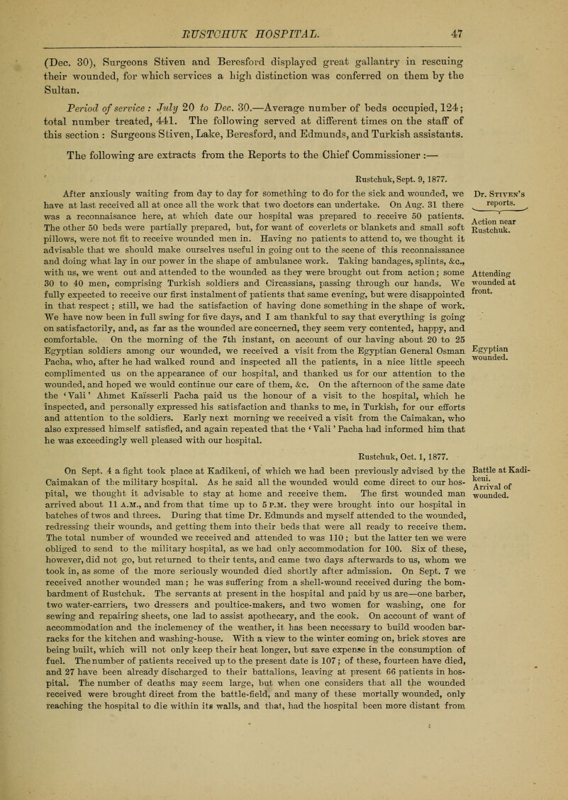 (Dec. 30), Surgeons Stiven and Beresford displayed great gallantry in rescuing their wounded, for which services a high distinction was conferred on them by the Sultan. Period of service : July 20 to Pec. 30.—Average number of beds occupied, 124; total number treated, 441. The following served at different times on the staff of this section : Surgeons Stiven, Lake, Beresford, and Edmunds, and Turkish assistants. The following are extracts from the Reports to the Chief Commissioner :— Dr. Sttven's reports. T Action near Kustchuk. Attending wounded at front. Egyptian wounded. Kustchuk, Sept. 9,1877. After anxiously waiting from day to day for something to do for the sick and wounded, we have at last received all at once all the work that two doctors can undertake. On Aug. 31 there was a reconnaisance here, at which date our hospital was prepared to receive 50 patients. The other 50 beds were partially prepared, but, for want of coverlets or blankets and small soft pillows, were not fit to receive wounded men in. Having no patients to attend to, we thought it advisable that we should make ourselves useful in going out to the scene of this reconnaissance and doing what lay in our power in the shape of ambulance work. Taking bandages, splints, &c, with us, we went out and attended to the wounded as they were brought out from action; some 30 to 40 men, comprising Turkish soldiers and Circassians, passing through our hands. We fully expected to receive our first instalment of patients that same evening, but were disappointed in that respect; still, we had the satisfaction of having done something in the shape of work. We have now been in full swing for five days, and I am thankful to say that everything is going on satisfactorily, and, as far as the wounded are concerned, they seem very contented, happy, and comfortable. On the morning of the 7th instant, on account of our having about 20 to 25 Egyptian soldiers among our wounded, we received a visit from the Egyptian General Osman Pacha, who, after he had walked round and inspected all the patients, in a nice little speech complimented us on the appearance of our hospital, and thanked us for our attention to the wounded, and hoped we would continue our care of them, &c. On the afternoon of the same date the ' Vali' Ahmet Kai'sserli Pacha paid us the honour of a visit to the hospital, which he inspected, and personally expressed his satisfaction and thanks to me, in Turkish, for our efforts and attention to the soldiers. Early next morning we received a visit from the Caimakan, who also expressed himself satisfied, and again repeated that the ' Vali ' Pacha had informed him that he was exceedingly well pleased with our hospital. Eustchuk, Oct. 1,1877. On Sept. 4 a fight took place at Kadikeui, of which we had been previously advised by the Battle at Kadi- Caimakan of the military hospital. As he said all the wounded would come direct to our hos- pital, we thought it advisable to stay at home and receive them. The first wounded man arrived about 11 A.M., and from that time up to 5 P.M. they were brought into our hospital in batches of twos and threes. During that time Dr. Edmunds and myself attended to the wounded, redressing their wounds, and getting them into their beds that were all ready to receive them. The total number of wounded we received and attended to was 110 ; but the latter ten we were obliged to send to the military hospital, as we had only accommodation for 100. Six of these, however, did not go, but returned to their tents, and came two days afterwards to us, whom we took in, as some of the more seriously wounded died shortly after admission. On Sept. 7 we received another wounded man; he was suffering from a shell-wound received during the bom- bardment of Eustchuk. The servants at present in the hospital and paid by us are—one barber, two water-carriers, two dressers and poultice-makers, and two women for washing, one for sewing and repairing sheets, one lad to assist apothecary, and the cook. On account of want of accommodation and the inclemency of the weather, it has been necessary to build wooden bar- racks for the kitchen and washing-house. With a view to the winter coming on, brick stoves are being built, which will not only keep their heat longer, but save expense in the consumption of fuel. The number of patients received up to the present date is 107; of these, fourteen have died, and 27 have been already discharged to their battalions, leaving at present 66 patients in hos- pital. The number of deaths may seem large, but when one considers that all the wounded received were brought direct from the battle-field, and many of these mortally wounded, only reaching the hospital to die within its walls, and that, had the hospital been more distant from keui. Arrival of wounded.