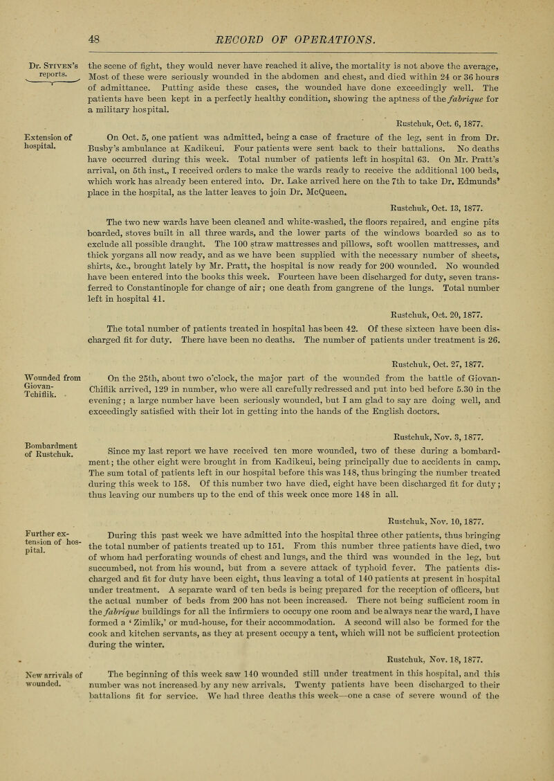 the scene of fight, they would never have reached it alive, the mortality is not above the average, Most of these were seriously wounded in the abdomen and chest, and died within 24 or 36 hours of admittance. Putting aside these cases, the wounded have done exceedingly well. The patients have been kept in a perfectly healthy condition, showing the aptness of the fahriqne for a military hospital. Eustchuk, Oct. 6, 1877. Extension of On Oct. 5, one patient was admitted, being a case of fracture of the leg, sent in from Dr. hospital. Busby's ambulance at Kadikeui. Four patients were sent back to their battalions. No deaths have occurred during this week. Total number of patients left in hospital 63. On Mr. Pratt's arrival, on 5th inst., I received orders to make the wards ready to receive the additional 100 beds, which work has already been entered into. Dr. Lake arrived here on the 7th to take Dr. Edmunds' place in the hospital, as the latter leaves to join Dr. McQueen. Eustchuk, Oct. 13, 1877. The two new wards have been cleaned and white-washed, the floors repaired, and engine pits boarded, stoves built in all three wards, and the lower parts of the windows boarded so as to exclude all possible draught. The 100 straw mattresses and pillows, soft woollen mattresses, and thick yorgans all now ready, and as we have been supplied with the necessary number of sheets, shirts, &c, brought lately by Mr. Pratt, the hospital is now ready for 200 wounded. No wounded have been entered into the books this week. Fourteen have been discharged for duty, seven trans- ferred to Constantinople for change of air; one death from gangrene of the lungs. Total number left in hospital 41. Eustchuk, Oct. 20,1877. The total number of patients treated in hospital has been 42. Of these sixteen have been dis- charged fit for duty. There have been no deaths. The number of patients under treatment is 26. Wounded from Giovan- Tchiflik. • Eustchuk, Oct. 27, 1877. On the 25th, about two o'clock, the major part of the wounded from the battle of Giovan- Chiflik arrived, 129 in number, who were all carefully redressed and put into bed before 5.30 in the evening; a large number have been seriously wounded, but I am glad to say are doing well, and exceedingly satisfied with their lot in getting into the hands of the English doctors. Bombardment of Eustchuk. Eustchuk, Nov. 3, 1877. Since my last report we have received ten more wounded, two of these during a bombard- ment ; the other eight were brought in from Kadikeui, being principally due to accidents in camp. The sum total of patients left in our hospital before this was 148, thus bringing the number treated during this week to 158. Of this number two have died, eight have been discharged fit for duty; thus leaving our numbers up to the end of this week once more 148 in all. Further ex- tension of hos- pital. New arrivals of wounded. Eustchuk, Nov. 10,1877. During this past week we have admitted into the hospital three other patients, thus bringing the total number of patients treated up to 151. From this number three patients have died, two of whom had perforating wounds of chest and lungs, and the third was wounded in the leg, but succumbed, not from his wound, bat from a severe attack of typhoid fever. The patients dis- charged and fit for duty have been eight, thus leaving a total of 140 patients at present in hospital under treatment. A separate ward of ten beds is being prepared for the reception of officers, but the actual number of beds from 200 has not been increased. There not being sufficient room in the fabrique buildings for all the infirmiers to occupy one room and be always near the ward, I have formed a ' Zimlik,' or mud-house, for their accommodation. A second will also be formed for the cook and kitchen servants, as they at present occupy a tent, which will not be sufficient protection during the winter. Eustchuk, Nov. 18,1877. The beginning of this week saw 140 wounded still under treatment in this hospital, and this number was not increased by any new arrivals. Twenty patients have been discharged to their battalions fit for service. We had three deaths this week—one a case of severe wound of the