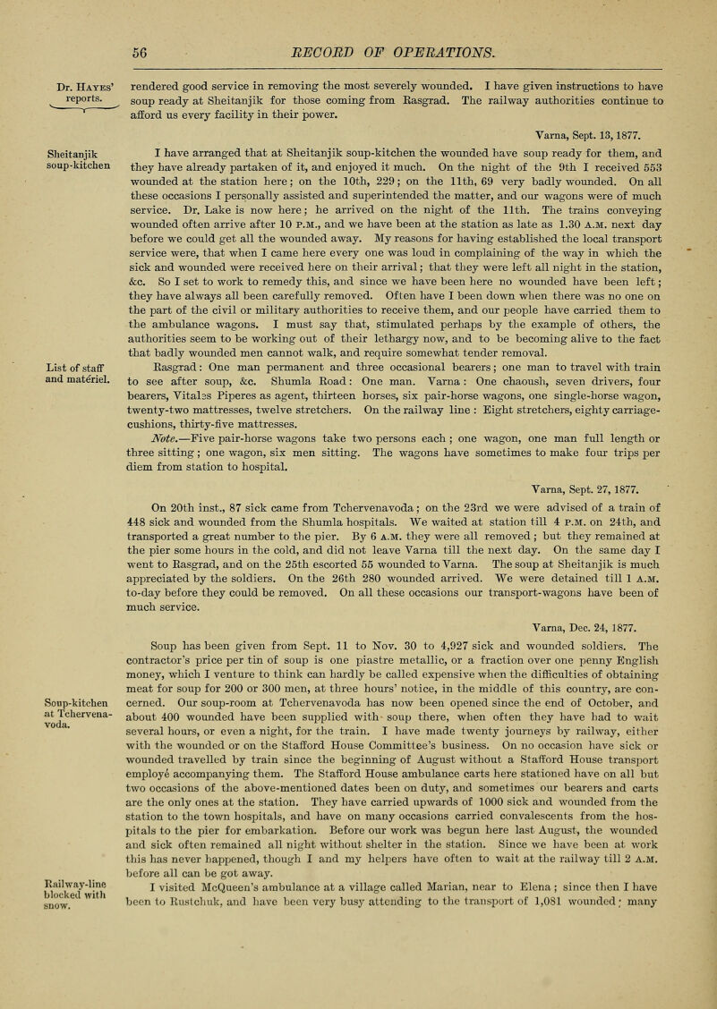 Dr. Hayes' reports. Sheitanjik soup-kitchen List of staff and materiel. Soup-kitchen at Tchervena- voda. Railway-line blocked with rendered good service in removing the most severely wonnded. I have given instructions to have soup ready at Sheitanjik for those coming from Easgrad. The railway authorities continue to afford us every facility in their power. Varna, Sept. 13,1877. I have arranged that at Sheitanjik soup-kitchen the wounded have soup ready for them, and they have already partaken of it, and enjoyed it much. On the night of the 9th I received 553 wounded at the station here; on the 10th, 229; on the 11th, 69 very badly wounded. On all these occasions I personally assisted and superintended the matter, and our wagons were of much service. Dr. Lake is now here; he arrived on the night of the 11th. The trains conveying wounded often arrive after 10 p.m., and we have been at the station as late as 1.30 A.M. next day before we could get all the wounded away. My reasons for having established the local transport service were, that when I came here every one was loud in complaining of the way in which the sick and wounded were received here on their arrival; that they were left all night in the station, &c. So I set to work to remedy this, and since we have been here no wounded have been left ; they have always all been carefully removed. Often have I been down when there was no one on the part of the civil or military authorities to receive them, and our people have carried them to the ambulance wagons. I must say that, stimulated perhaps by the example of others, the authorities seem to be working out of their lethargy now, and to be becoming alive to the fact that badly wounded men cannot walk, and require somewhat tender removal. Easgrad: One man permanent and three occasional bearers; one man to travel with train to see after soup, &c. Shumla Eoad: One man. Varna : One chaoush, seven drivers, four bearers, Vitalss Piperes as agent, thirteen horses, six pair-horse wagons, one single-horse wagon, twenty-two mattresses, twelve stretchers. On the railway line : Eight stretchers, eighty carriage- cushions, thirty-five mattresses. Note.—Five pair-horse wagons take two persons each ; one wagon, one man full length or three sitting; one wagon, six men sitting. The wagons have sometimes to make four trips per diem from station to hospital. Varna, Sept. 27,1877. On 20th inst., 87 sick came from Tchervenavoda; on the 2.3rd we were advised of a train of 448 sick and wounded from the Shumla hospitals. We waited at station till 4 P.M. on 24th, and transported a great number to the pier. By 6 A.M. they were all removed ; but they remained at the pier some hours in the cold, and did not leave Varna till the next day. On the same day I went to Easgrad, and on the 25th escorted 55 wounded to Varna. The soup at Sheitanjik is much appreciated by the soldiers. On the 26th 280 wounded arrived. We were detained till 1 a.m. to-day before they could be removed. On all these occasions our transport-wagons have been of much service. Varna, Dec. 24, 1877. Soup has been given from Sept. 11 to Nov. 30 to 4,927 sick and wounded soldiers. The contractor's price per tin of soup is one piastre metallic, or a fraction over one penny English money, which I venture to think can hardly be called expensive when the difficulties of obtaining meat for soup for 200 or 300 men, at three hours' notice, in the middle of this country, are con- cerned. Our soup-room at Tchervenavoda has now been opened since the end of October, and about 400 wounded have been supplied with soup there, when often they have had to wait several hours, or even a night, for the train. I have made twenty journeys by railway, either with the wounded or on the Stafford House Committee's business. On no occasion have sick or wounded travelled by train since the beginning of August without a Stafford House transport employe accompanying them. The Stafford House ambulance carts here stationed have on all but two occasions of the above-mentioned dates been on duty, and sometimes our bearers and carts are the only ones at the station. They have carried upwards of 1000 sick and wounded from the station to the town hospitals, and have on many occasions carried convalescents from the hos- pitals to the pier for embarkation. Before our work was begun here last August, the wounded and sick often remained all night without shelter in the station. Since we have been at work this has never happened, though I and my helpers have often to wait at the railway till 2 A.M. before all can be got away. I visited McQueen's ambulance at a village called Marian, near to Elena ; since then I have been to Rustchuk, and have been very busy attending to the transport of 1,081 wounded; many