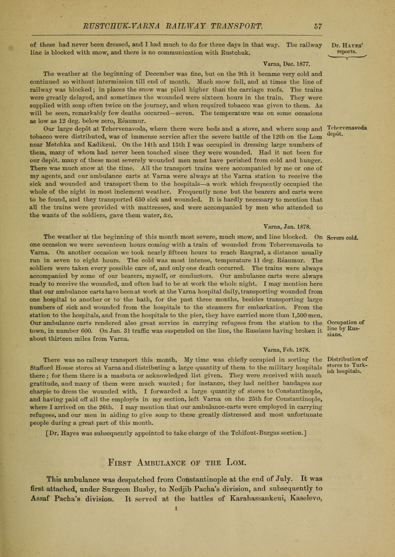 Dr. Hayes' reports. Tchnrvenavoda depot. of these had never been dressed, and I had much to do for three days in that way. The railway line is blocked with snow, and there is no communication with Eustchuk. Varna, Dec. 1877. The weather at the beginning of December was fine, but on the 9th it became very cold and continued so without intermission till end of month. Much snow fell, and at times the line of railway was blocked; in places the snow was piled higher than the carriage roofs. The trains were greatly delayed, and sometimes the wounded were sixteen hours in the train. They were supplied with soup often twice on the journey, and when required tobacco was given to them. As will be seen, remarkably few deaths occurred—seven. The temperature was on some occasions as low as 12 deg. below zero, Reaumur. Our large depot at Tchervenavoda, where there were beds and a stove, and where soup and tobacco were distributed, was of immense service after the severe battle of the 12th on the Lorn near Metchka and Kadikeui. On the 14th and 15th I was occupied in dressing large numbers of them, many of whom had never been touched since they were wounded. Had it not been for our depot, many of these most severely wounded men must have perished from cold and hunger. There was much snow at the time. All the transport trains were accompanied by me or one of my agents, and our ambulance carts at Varna were always at the Varna station to receive the sick and wounded and transport them to the hospitals—a work which frequently occupied the whole of the night in most inclement weather. Frequently none but the bearers and carts were to be found, and they transported 650 sick and wounded. It is hardly necessary to mention that all the trains were provided with mattresses, and were accompanied by men who attended to the wants of the soldiers, gave them water, &c. Varna, Jan. 1878. The weather at the beginning of this month most severe, much snow, and line blocked. On Severe cold, one occasion we were seventeen hours coming with a train of wounded from Tchervenavoda to Varna. On another occasion we took nearly fifteen hours to reach Basgrad, a distance usually run in seven to eight hours. The cold was most intense, temperature 11 deg. Eeaumur. The soldiers were taken every possible care of, and only one death occurred. The trains were always accompanied by some of our bearers, myself, or conductors. Our ambulance carts were always ready to receive the wounded, and often had to be at work the whole night. I may mention here that our ambulance carts have been at work at the Varna hospital daily, transporting wounded from one hospital to another or to the bath, for the past three months, besides transporting large numbers of sick and wounded from the hospitals to the steamers for embarkation. From the station to the hospitals, and from the hospitals to the pier, they have carried more than 1,500 men. Our ambulance carts rendered also great service in carrying refugees from the station to the town, in number 600. On Jan. 31 traffic was suspended on the line, the Eussians having broken it about thirteen miles from Varna. Occupation of line by Rus- sians. Varna, Feb. 1878. There was no railway transport this month. My time was chiefly occupied in sorting the Stafford House stores at Varna and distributing a large quantity of them to the military hospitals there ; for them there is a masbuta or acknowledged list given. They were received with much gratitude, and many of them were much wanted; for instance, they had neither bandages nor charpie to dress the wounded with. I forwarded a large quantity of stores to Constantinople, and having paid off all the employes in my section, left Varna on the 25th for Constantinople, where I arrived on the 26th. I may mention that our ambulance-carts were employed in carrying refugees, and our men in aiding to give soup to these greatly distressed and most unfortunate people during a great part of this month. [Dr. Hayes was subsequently appointed to take charge of the Tchifout-Burgas section.] Distribution of stores to Turk- ish hospitals. First Ambulance of the Lom. This ambulance was despatched from Constantinople at the end of July. It was first attached, under Surgeon Busby, to Nedjib Pacha's division, and subsequently to Assaf Pacha's division. It served at the battles of Karahassankeui, Kaselevo,