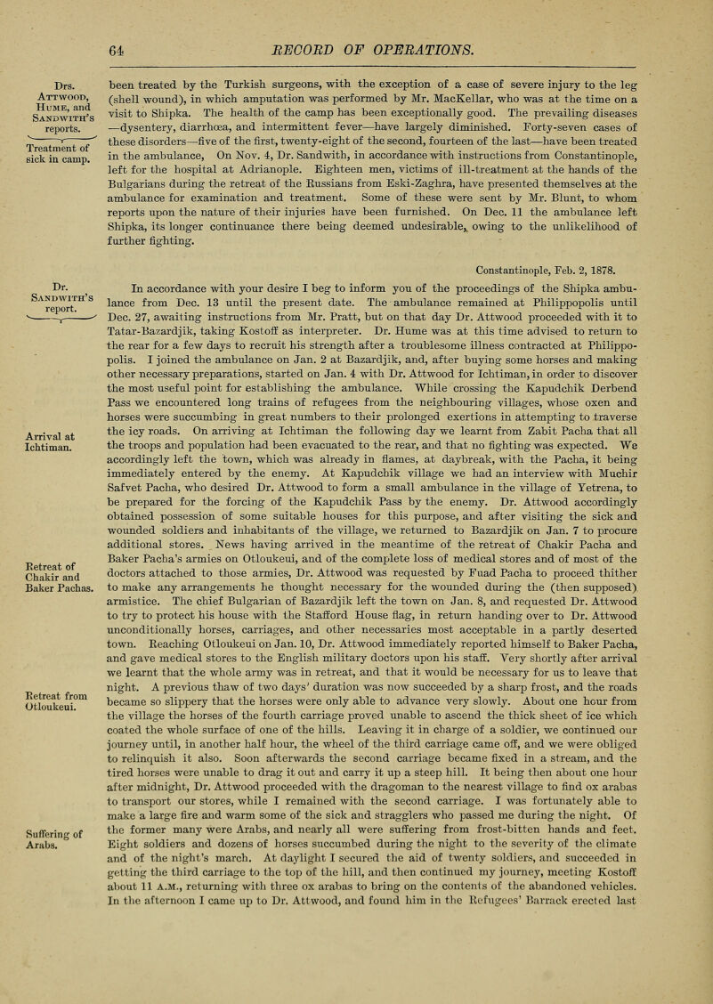 Drs. Attwood, Hume, and Sandwith's reports. v , - Treatment of Bick in camp. been treated by the Turkish surgeons, with the exception of a case of severe injury to the leg (shell wound), in which amputation was performed by Mr. MacKellar, who was at the time on a visit to Shipka. The health of the camp has been exceptionally good. The prevailing diseases —dysentery, diarrhoea, and intermittent fever—have largely diminished. Forty-seven cases of these disorders—five of the first, twenty-eight of the second, fourteen of the last—have been treated in the ambulance, On Nov. 4, Dr. Sandwith, in accordance with instructions from Constantinople, left for the hospital at Adrianople. Eighteen men, victims of ill-treatment at the hands of the Bulgarians during the retreat of the Russians from Bski-Zaghra, have presented themselves at the ambulance for examination and treatment. Some of these were sent by Mr. Blunt, to whom reports upon the nature of their injuries have been furnished. On Dec. 11 the ambulance left Shipka, its longer continuance there being deemed undesirable,, owing to the unlikelihood of further fighting. Dr. Sandwith's report. Arrival at Ichtiman. Retreat of Chakir and Baker Pachas. Retreat from Otloukeui. Suffering of Arabs. Constantinople, Feb. 2, 1878. In accordance with your desire I beg to inform you of the proceedings of the Shipka ambu- lance from Dec. 13 until the present date. The ambulance remained at Philippopolis until Dec. 27, awaiting instructions from Mr. Pratt, but on that day Dr. Attwood proceeded with it to Tatar-Bazardjik, taking Kostoff as interpreter. Dr. Hume was at this time advised to return to the rear for a few days to recruit his strength after a troublesome illness contracted at Philippo- polis. I joined the ambulance on Jan. 2 at Bazardjik, and, after buying some horses and making other necessary preparations, started on Jan. 4 with Dr. Attwood for Ichtiman, in order to discover the most useful point for establishing the ambulance. While crossing the Kapudchik Derbend Pass we encountered long trains of refugees from the neighbouring villages, whose oxen and horses were succumbing in great numbers to their prolonged exertions in attempting to traverse the icy roads. On arriving at Ichtiman the following day we learnt from Zabit Pacha that all the troops and population had been evacuated to the rear, and that no fighting was expected. We accordingly left the town, which was already in flames, at daybreak, with the Pacha, it being immediately entered by the enemy. At Kapudchik village we had an interview with Muchir Safvet Pacha, who desired Dr. Attwood to form a small ambulance in the village of Yetrena, to be prepared for the forcing of the Kapudchik Pass by the enemy. Dr. Attwood accordingly obtained possession of some suitable houses for this purpose, and after visiting the sick and wounded soldiers and inhabitants of the village, we returned to Bazardjik on Jan. 7 to procure additional stores. News having arrived in the meantime of the retreat of Chakir Pacha and Baker Pacha's armies on Otloukeui, and of the complete loss of medical stores and of most of the doctors attached to those armies, Dr. Attwood was requested by Fuad Pacha to proceed thither to make any arrangements he thought necessary for the wounded during the (then supposed) armistice. The chief Bulgarian of Bazardjik left the town on Jan. 8, and requested Dr. Attwood to try to protect his house with the Stafford House flag, in return handing over to Dr. Attwood unconditionally horses, carriages, and other necessaries most acceptable in a partly deserted town. Reaching Otloukeui on Jan. 10, Dr. Attwood immediately reported himself to Baker Pacha, and gave medical stores to the English military doctors upon his staff. Very shortly after arrival we learnt that the whole army was in retreat, and that it would be necessary for us to leave that night. A previous thaw of two days' duration was now succeeded by a sharp frost, and the roads became so slippery that the horses were only able to advance very slowly. About one hour from the village the horses of the fourth carriage proved unable to ascend the thick sheet of ice which coated the whole surface of one of the hills. Leaving it in charge of a soldier, we continued our journey until, in another half hour, the wheel of the third carriage came off, and we were obliged to relinquish it also. Soon afterwards the second carriage became fixed in a stream, and the tired horses were unable to drag it out and carry it up a steep hill. It being then about one hour after midnight, Dr. Attwood proceeded with the dragoman to the nearest village to find ox arabas to transport our stores, while I remained with the second carriage. I was fortunately able to make a large fire and warm some of the sick and stragglers who passed me during the night. Of the former many were Arabs, and nearly all were suffering from frost-bitten hands and feet. Eight soldiers and dozens of horses succumbed during the night to the severity of the climate and of the night's march. At daylight I secured the aid of twenty soldiers, and succeeded in getting the third carriage to the top of the hill, and then continued my journey, meeting Kostoff about 11 A.M., returning with three ox arabas to bring on the contents of the abandoned vehicles. In the afternoon I came up to Dr. Attwood, and found him in the Refugees' Barrack erected last