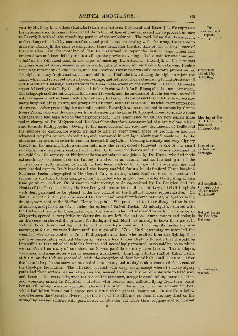 year by Mr. Long in a village (Kaliglari) half way between Otloukeui and Bazardjik. He expressed his determination to remain there until the return of Kostoff, but requested me to proceed at once to Bazardjik with all the remaining portion of the ambulance. The road being then fairly level, and no longer blocked by masses of men and pack-horses retreating with the army, I was able to arrive at Bazardjik the same evening, and there learnt for the first time of the non-existence of the armistice. On the morning of Jan. 12 I returned to repair the first carriage, which had broken down and been left by me in a village the previous evening. I also rode for one hour and a half on the Otloukeui road, in the hopes of meeting Dr. Attwood. Bazardjik at this time was in a very excited state; incendiaries were diligently at work ; roving Bashi-Bazouks were forcing their way into many of the houses, and the Stafford House flag was able to afford protection for the night to many frightened women and children. I left the town during the night to rejoin the army, which had retreated to an adjacent village, and returned the next morning to find Dr. Attwood and Kostoff still missing, and left word for them in the event of their arrival. [See Dr. Attwood's report following this.] By the advice of Baker Pacha weleftforPhilippopolis the same afternoon. The telegraph and the railway had then ceased to work, and the environs of the station were crowded with refugees who had been unable to get away by train. As we passed through the town we saw many large buildings on fire, and groups of Christian inhabitants accosted us with every expression of sorrow. After proceeding for one mile outside Bazardjik we were ordered to retreat by Osman Nouri Pacha, who was drawn up with his division on the main Philippopolis road to receive some Cossacks who had been seen in the neighbourhood. The ambulance which had now joined those under charge of Dr. McQueen and Dr. Sketchley therefore accompanied the army along a bye- road towards Philippopolis. Owing to the narrowness of the road and the amount of traffic and. the number of cannon, for which we had to wait at every rough piece of ground, we had not advanced very far by two o'clock A.M., and encamped in a village blazing and smoking like the others on our route, in order to rest our horses till daylight. Crossing a rickety and very slippery bridge in the morning light a cannon fell into the river, closely followed by one of our small carriages. We were only enabled with difficulty to save the horses and the stores contained in the vehicle. On arriving at Philippopolis the ambulance was joined by Dr. Hume, who had made extraordinary exertions to do so, having travelled on an engine, and for the last part of the journey on a trolly worked by hand. I had been enabled to bring all the stores with me, and now handed over to Dr. Minassian all the heavy materiel for use in his Stafford House hospital. Suleiman Pacha telegraphed to Mr. Consul Calvert asking which Stafford House doctors would remain in the town to take charge of any wounded who might come in after the fighting at this time going on; and on Dr. Minassian volunteering to do so, assisted by Dr. Langdon and Dr. Heath, of the Turkish service, his Excellency at once ordered all the military and civil hospitals with their personnel to be placed under the control of the Stafford House representative. On Jan. 15 a battle in the plain furnished Dr. Hume and myself with some patients, who, after being dressed, were sent to the Stafford House hospital. We proceeded to the railway station in the afternoon, and placed ourselves under the orders of Safvet Pacha. At midnight we started with the Pacha and troops for Stanimaka, when the enemy, who had advanced to within a distance of 300 yards, opened a very brisk musketry fire -as we left the station. Our servants and arabajis on this occasion showed the greatest fortitude, and exhibited no anxiety to leave their posts, in spite of the confusion and flight of the Turkish cavalry around us. Peaching Stanimaka the next morning at 6 A.M., we rested there until the night of the 17th. During our stay we attended the wounded who accompanied us from Philippopolis and those who resulted from the fighting then going on immediately without the town. We now learnt from Captain Burnaby that it would be impossible to take wheeled vehicles further, and accordingly procured pack-saddles, on to which we transferred as many of our stores as it was possible to carry upon horses. The carriages, stretchers, and some stores were of necessity abandoned. Starting with the staff of Baker Pacha at 2 A.M. on the 18th we proceeded, with the exception of four hours' halt, until 8.30 p.m. After five hours' sleep in the snow we proceeded once more, and at daybreak commenced the ascent of the Ehodope Mountains. The hill-side, covered with deep snow, except where its many zigzag paths had their surface beaten into glassy ice, seemed an almost insuperable obstacle to tired men and horses. On every side, upon the ice and in the snow, struggling and falling horses, soldiers and wounded mixed in frightful confusion with women and children flying from their burnt houses, all toiling wearily upwards. During the ascent the explosion of an ammunition box, which had fallen from a mule, added not a little to the general confusion. In the plain below could be seen the Cossacks advancing to the foot of the hill, and as, from there, they fired on the struggling masses, soldiers with pack-horses on all sides cut loose their baggage and so hurried K Dr. Sandwith's report. Protection afforded by S. H. flag. Meeting of the S. H. C. ambu- lances at Philippopolis. Loss of an ambulance carriage. All hospitals in Philippopolis placed, under S. H. staff. Retreat across the Rhodope Balkans. Difficulties of retreat.