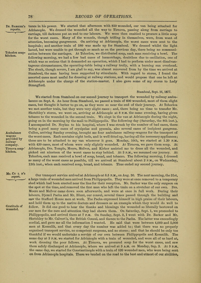 Dr. Barker's reports. Tchorlou soup- kitchen. Ambulance wagons provided by railway company. Tirnova soup- kitchen. tance in his power. We started that afternoon with 850 wounded, our van being attached for Adrianople. We dressed the wounded all the way to Tirnova, passing along from carriage to carriage, till darkness put an end to our labours. We were then enabled to procure a little soup for the worst cases. Many of the wounds, though trifling in themselves, were, from want of attention, becoming gangrenous. On arriving at Adrianople, the worst cases were sent to the hospitals; and another train of 580 was made up for Stamboul. We dressed whilst the light lasted, but were unable to get through so much as on the previous day, there being no communi- cation between the carriages. At Tchorlou, we distributed soup, each man receiving a bowl. The following morning, we had a few bad cases of hasmorrhage, doubtless due to oscillation, one of which was so serious that it demanded an operation, which I had to perform under most disadvan- tageous circumstances, the operating-table being a railway trolly, with a burning sun overhead. The shock, though severe, I am glad to say, was almost recovered from by the time we arrived at Stamboul, the man having been supported by stimulants. With regard to stores, I found the assorted cases most useful for dressing at railway stations, and would propose that one be left at Adrianople under the charge of the station-master. I also gave some of my stores to Lady Strangford. Stamboul, Sept. 16,1877. We started from Stamboul on our second journey to transport the wounded by railway ambu- lances on Sept. 6. An hour from Stamboul, we passed a train of 600 wounded, most of them slight cases, but thought it better to go on, as they were so near the end of their journey. At Tchorlou we met another train, but they were very slight cases ; and, there being no time to transfer Mr. Sketchley's stores, we went on, arriving at Adrianople at 8 P.M. the same evening, having given tobacco to the wounded in the second train. We slept in the van at Adrianople during the night, going on in the morning by the mail to Philippopolis. The following day (Saturday, the 8th inst.), I accompanied Dr. Neylan to his hospital, where I was struck by the number of bad cases, there being a good many cases of erysipelas and pysemia, also several cases of incipient gangrene. Cullen, arriving Sunday evening, brought me four ambulance railway-wagons for the transport of the worst cases. Each contains eight beds, and is well fitted up, having all the necessary appliances; these are to be attached to my van wherever it goes. Monday, 10th, we started at 1.30 p.m^ with 420 cases, most of whom were only slightly wounded. At Tirnova, we gave them soup. At Adrianople, Drs. Temple, Moore, Mclvor, and Kirker assisted me to dress all the wounded, and picked out nineteen of the worst cases to stay behind. At 3 p.m., we resumed our journey. At Tchorlou, each man received a bowl of soup, bread, and tobacco. The following morning, I dressed as many of the worst cases as possible, till we arrived at Stamboul about 2 P.M., on Wednesday, 12th inst., when each received soup, bread, and tobacco. Thus ended my second journey. Mr. Cu l n's report. Gratitude of wounded. Our transport service arrived at Adrianople at 8.5 P.M., on Aug. 30. The next morning, the 31st, a large train of wounded men arrived from Philippopolis. They were at once removed to a temporary shed which had been erected near the line for their reception. Mr. Barker was the only surgeon on the spot at the time, and removed the first man who left the train on a stretcher of our own. Drs. Moore and Mclvor came down soon afterwards, and were at once in full work. During their labours, Djemil Pacha and Mr. Blunt, our consul, several times passed through the building and saw the Stafford House men at work. The Pacha expressed himself in high praise of their labours, and held them up to the native doctors and dressers as an example which they would do well to follow. It did one good to hear the thanks and blessings the wounded so liberally bestowed on our men for the care and attention they had shown them. On Saturday, Sept. 1, we proceeded to Philippopolis, and arrived there at 7 p.m. On Sunday, Sept. 2, I went with Dr. Barker and Mr. Sketchley to Mr. Calvert's, the British Consul, and thence to the Pacha. The latter was exceedingly cordial, and gave me all the information I wanted. He said that were between 4,000 and 5,000 men at Kesanlik, and that every day the number was added to; that there was no properly organised transport service, no competent surgeons, and no stores; and that he should be only too thankful if we would undertake a service of our own between Philippopolis and Kesanlik. The same day at 3 p.m. we started for Adrianople with a train of wounded, and were all of us hard at, work dressing the poor fellows. At Tirnova, we procured soup for the worst cases, and saw them safely discharged at Adrianople, where we arrived at 3 A.M. on Monday, Sep. 3. At 3 p.m. the same day, we started for Constantinople with a train of 520 wounded men, who were being sent on from Adrianople hospitals. These we tended on the road to the best and utmost of our abilities,