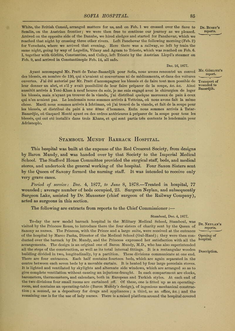 White, the British Consul, arranged matters for us, and on Feb. 1 we crossed over the Save to Semlin, on the Austrian frontier; we were then free to continue our journey as we pleased. Arrived on the opposite side of the Danube, we hired sledges and started for Panchovar, which we reached that night by crossing three other rivers. Left Panchovar the following morning (Feb. 2) for Verschatz, where we arrived that evening. Here there was a railway, so left by train the same night, going by way of Legedin, Vilany and Agram to Trieste, which was reached on Feb. 6. I, together with Gorlitz, Constantine, and Colley, left Trieste by the Austrian Lloyd's steamer on Feb. 9, and arrived in Constantinople Feb. 14, all safe. Dec. 16, 1877. Ayant accompagne Mr. Pratt de Tatar-Bazardjik pour Sofia, nous avons rencontre un convoi des blesses, en nombre de 130, qui n'avaient ni couvertures ni de medicaments, etdans des voitures ouvertes. J'ai et§ autorise par Mr. Pratt d'accompagner les blesses et de faire tout mon possible de leur donner un abri, et s'il y avait possibility de leur faire preparer de la soupe, &c. &c. Ainsi aussitot arrives a Yeni-Khan a neuf heures du soir, je me suis engage avec le chirurgien de loger les blesses, mais n'ayant pu trouver de la viande, j'ai distribue quelque morceaux de pain a ceux qui n'en avaient pas. Le lendemain nous sommes arrives a Vettrina, ou nous avons fait la meme chose. Mardi nous sommes arrives a Ichtiman, ou j'ai trouve de la viande, et fait de la soupe pour les blesses, et distribue du pain a une 40me d'hommes. Enfin nous sommes arrives a Tatar - Bazardjic, ou Gaspard Monte ayant eu des ordres anterieures a preparer de la soupe pour tous les blesses, qui ont ete installts dans trois Khans, et qui sont partis tres contents le lendemain pour Adrianople. Dr. Busby's reports. Mr. Gorlitz's report, v , - Transport of wounded to Bazardjik. Stamboul Mundy Bareack Hospital. This hospital was built at the expense of the Red Crescent Society, from designs by Baron Mundy, and was handed over by that Society to the Imperial Medical School. The Stafford House Committee provided the surgical staff, beds, and medical stores, and undertook the general working of the hospital. Four Saxon Sisters sent by the Queen of Saxony formed the nursing staff. It was intended to receive only very grave cases. Period of service: Dec. 4, 1877, to June 8, 1878.—Treated in hospital, 77 wounded ; average number of beds occupied, 23. Surgeon Neylan, and subsequently Surgeon Lake, assisted by Dr. Maussner (chief surgeon of the Railway Company), acted as surgeons in this section. The following are extracts from reports to the Chief Commissioner :— Stamboul, Dec. 4, 1877. To-day the new model barrack hospital in the Military Medical School, Stamboul, was visited by the Princess Reuss, to introduce there the four sisters of charity sent by the Queen of Saxony as nurses. The Princess, with the Prince and a large suite, were received at the entrance of the hospital by Marco Pacha, Director of the Medical School (Gul-Hane) ; they were then con- ducted over the barrack by Dr. Mundy, and the Princess expressed her satisfaction with all the arrangements. The design is an original one of Baron Mundy, M.D., who has also superintended all the steps of the construction, as well as its total internal fittings. It is a rectangular wooden building divided in two, longitudinally, by a partition. These divisions communicate at one end. There are four entrances. Bach half contains fourteen beds, which are again separated in the centre between each seven beds by a movable curtain. It is heated by four large porcelain stoves. It is lighted and ventilated by skylights and alternate side windows, which are arranged so as to give complete ventilation without causing an injurious draught. In each compartment are clocks, barometers, thermometers, and calendars, both in European and Turkish styles. At each end of the two divisions four small rooms are curtained off. Of these, one is fitted up as an operating- room, and contains an operating-table (Baron Mundy's design), of ingenious mechanical construc- tion ; a second, as a depository for drugs and appliances ; a third, as an office, &c.; and the remaining one is for the use of lady nurses. There is a raised platform around the hospital covered Dr. Neylan' reports. v r Opening of hospital. Description.