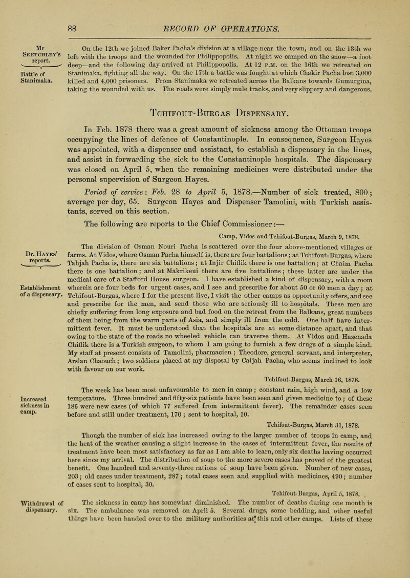 Mr Sketchley's report. On the 12th we joined Baker Pacha's division at a village near the town, and on the 13th we left with the troops and the wounded for Philippopolis. At night we camped on the snow—a foot deep—and the following day arrived at Philippopolis. At 12 P.M. on the 16th we retreated on Stanimaka, fighting all the way. On the 17th a battle was fought at which Chakir Pacha lost 3,000 killed and 4,000 prisoners. From Stanimaka we retreated across the Balkans towards Gumurgina, taking the wounded with us. The roads were simply mule tracks, and very slippery and dangerous. Dr. Hayes' reports. Establishment of a dispensary. Increased sickness in camp. Withdrawal of dispensary. TCHIFOUT-BURGAS DISPENSARY. In Feb. 1878 there was a great amount of sickness among the Ottoman troops occupying the lines of defence of Constantinople. In consequence, Surgeon Hayes was appointed, with a dispenser and assistant, to establish a dispensary in the lines, and assist in forwarding the sick to the Constantinople hospitals. The dispensary was closed on April 5, when the remaining medicines were distributed under the personal supervision of Surgeon Hayes. Period of service : Feb. 28 to April 5. 1878.—Number of sick treated, 800 ; average per day, 65. Surgeon Hayes and Dispenser Tamolini, with Turkish assis- tants, served on this section. The following are reports to the Chief Commissioner:— Camp, Vidos and Tchifout-Burgas, March 9,1878. The division of Osman Nouri Pacha is scattered over the four above-mentioned villages or farms. At Vidos, where Osman Pacha himself is, there are four battalions; at Tchifout-Burgas, where Tahjah Pacha is, there are six battalions ; at Injir Chiflik there is one battalion; at Chaim Pacha there is one battalion; and at Makrikeui there are five battalions ; these latter are under the medical care of a Stafford House surgeon. I have established a kind of dispensary, with a room wherein are four beds for urgent cases, and I see and prescribe for about 50 or 60 men a day ; at Tchifout-Burgas, where I for the present live, I visit the other camps as opportunity offers, and see and prescribe for the men, and send those who are seriously ill to hospitals. These men are chiefly suffering from long exposure and bad food on the retreat from the Balkans, great numbers of them being from the warm parts of Asia, and simply ill from the cold. One half have inter- mittent fever. It must be understood that the hospitals are at some distance apart, and that owing to the state of the roads no wheeled vehicle can traverse them. At Vidos and Hazenada Chiflik there is a Turkish surgeon, to whom I am going to furnish a few drugs of a simple kind. My staff at present consists of Tamolini, pharmacien ; Theodore, general servant, and interpreter, Arslan Chaouch; two soldiers placed at my disposal by Caijah Pacha, who seems inclined to look with favour on our work. Tchifout-Burgas, March 16, 1878. The week has been most unfavourable to men in camp ; constant rain, high wind, and a low temperature. Three hundred and fifty-six patients have been seen and given medicine to ; of these 186 were new cases (of which 77 suffered from intermittent fever). The remainder cases seen before and still under treatment, 170 ; sent to hospital, 10. Tchifout-Burgas, March 31,1878. Though the number of sick has increased owing to the larger number of troops in camp, and the heat of the weather causing a slight increase in the cases of intermittent fever, the results of treatment have been most satisfactory as far as I am able to learn, only six deaths having occurred here since my arrival. The distribution of soup to the more severe cases has proved of the greatest benefit. One hundred and seventy-three rations of soup have been given. Number of new cases, 203 ; old cases under treatment, 287 ; total cases seen and supplied with medicines, 490 ; number of cases sent to hospital, 30. Tchifout-Burgas, April 5, 1878. The sickness in camp has somewhat diminished. The number of deaths during one month is six. The ambulance was removed on April 5. Several drugs, some bedding, and other useful things have been handed over to the military authorities at this and other camps. Lists of these