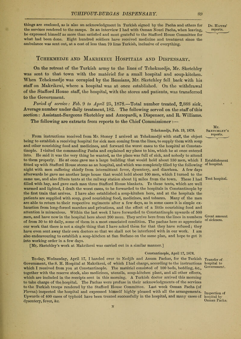 things are enclosed, as is also an acknowledgment in Turkish signed by the Pacha and others for the services rendered to the camps. In an interview I had with Osman Nouri Pacha, when leaving, he expressed himself as more than satisfied and most grateful to the Stafford House Committee for what had been done. Eight hundred soldiers have received medicine and treatment since the ambulance was sent out, at a cost of less than 70 liras Turkish, inclusive of everything. Dr. Hayes' reports. TCHEKMEDJE AND MAKRIKEUI HOSPITALS AND DISPENSARY. On the retreat of the Turkish army to the lines of Tchekmedje, Mr. Sketchley was sent to that town with the materiel for a small hospital and soup-kitchen. When Tchekmedje was occupied by the Russians, Mr. Sketchley fell back -with his staff on Makrikeui, where a hospital was at once established. On the withdrawal of the Stafford House staff, the hospital, with the stores and patients, was transferred to the Government. Period of service: Feb. 9 to April 25, 1878.—Total number treated, 2,888 sick. Average number under daily treatment, 182. The following served on the staff of this section: Assistant-Surgeons Sketcbley and Azzopardi, a Dispenser, and R. Williams. The following are extracts from reports to the Chief Commissioner :— Mr. Sketchley's reports. Establishment of hospital. Tchekmedje, Feb. 19, 1878. From instructions received from Mr. Stoney I arrived at Tchekmedje with staff, the object being to establish a receiving hospital for sick men coming from the lines, to supply them with soup and other nourishing food and medicines, and forward the worst cases to the hospital at Constan- tinople. I visited the commanding Pacha and explained my plans to him, which he at once entered into. He said it was the very thing he wanted, as the place was ftill of sick, and nobody to attend to them properly. He at once gave me a large building that would hold about 150 men, which I fitted up with Stafford House stores as an hospital, and which was completely filled by the following night with men suffering chiefly from intermittent fever, dysentery, and diarrhoea. A few days afterwards he gave me another large house that would hold about 100 men, which I turned to the same use, and also fifteen tents at the railway station about 1 \ miles from the town. These I had Tent hospital, filled with hay, and gave each man three Stafford House blankets. To these tents, which are well warmed and lighted, I draft the worst cases, to be forwarded to the hospitals in Constantinople by the first train that arrives. I have also established a soup-kitchen here, and at the hospitals the patients are supplied with soup, good nourishing food, medicines, and tobacco. Many of the men are able to return to their respective regiments after a few days, as in some cases it is simple ex- haustion from long-forced marches and privations, and the effect of a little nourishing food and attention is miraculous. Within the last week I have forwarded to Constantinople upwards of 500 men, and have now in the hospital here about 200 more. They arrive here from the lines in numbers of from 30 to 40 daily, some of them in a most emaciated condition. The pachas here so appreciate our work that there is not a single thing that I have asked them for that they have refused; they have even sent away their own doctors so that we shall not be interfered with in our work. I am also endeavouring to establish a soup-kitchen at San Stefano on the same plan, and hope to get it into working order in a few days. [Mr.. Sketchley's work at Makrikeui was carried out in a similar manner.] Great amount of sickness. Constantinople, April 17,1878. To-day, Wednesday, April 17, I handed over to Nedjib and Assam Pachas, for the Turkish Government, the S. H. Hospital at Makrikeui, of which I had charge, according to the instructions which I received from you at Constantinople. The materiel consisted of 100 beds, bedding, &c, together with the reserve stock, also medicines, utensils, soup-kitchen plant, and all other effects, which are included in the receipts sent in this morning. A Turkish doctor arrived this morning to take charge of the hospital. The Pachas were profuse in their acknowledgments of the services to the Turkish troops rendered by the Stafford House Committee. Last week Osman Pacha (of Plevna) inspected the hospital and expressed himself highly pleased with all the arrangements. Upwards of 400 cases of typhoid have been treated successfully in the hospital, and many cases of dysentery, fever, &c. N Transfer of hospital to Government. Inspection of hospital by Osman Pacha.