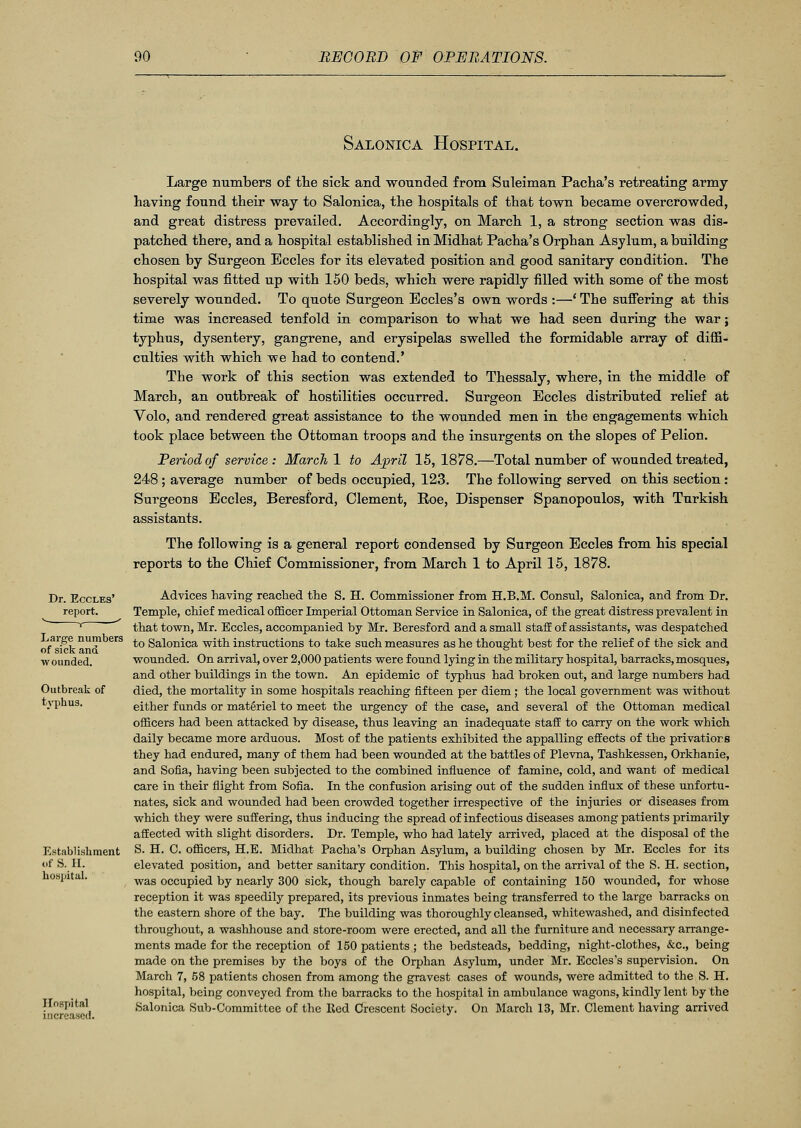 Salonica Hospital. Dr. Eccles' report. Large numbers of sick and wounded. Outbreak of typhus. Establishment of S. H. hospital. Hospital increased. Large numbers of the sick and wounded from Suleiman Pacha's retreating army- having found their way to Salonica, the hospitals of that town became overcrowded, and great distress prevailed. Accordingly, on March 1, a strong section was dis- patched there, and a hospital established in Midhat Pacha's Orphan Asylum, a building chosen by Surgeon Eccles for its elevated position and good sanitary condition. The hospital was fitted up with 150 beds, which were rapidly filled with some of the most severely wounded. To quote Surgeon Bccles's own words :—' The suffering at this time was increased tenfold in comparison to what we had seen during the war; typhus, dysentery, gangrene, and erysipelas swelled the formidable array of diffi- culties with which we had to contend.' The work of this section was extended to Thessaly, where, in the middle of March, an outbreak of hostilities occurred. Surgeon Eccles distributed relief at Volo, and rendered great assistance to the wounded men in the engagements which took place between the Ottoman troops and the insurgents on the slopes of Pelion. Period of service: March 1 to April 15,1878.—Total number of wounded treated, 248 ; average number of beds occupied, 123. The following served on this section: Surgeons Eccles, Beresford, Clement, Roe, Dispenser Spanopoulos, with Turkish assistants. The following is a general report condensed by Surgeon Eccles from his special reports to the Chief Commissioner, from March 1 to April 15, 1878. Advices having reached the S. H. Commissioner from H.B.M. Consul, Salonica, and from Dr. Temple, chief medical officer Imperial Ottoman Service in Salonica, of the great distress prevalent in that town, Mr. Eccles, accompanied by Mr. Beresford and a small staff of assistants, was despatched to Salonica with instructions to take such measures as he thought best for the relief of the sick and wounded. On arrival, over 2,000 patients were found lying in the military hospital, barracks, mosques, and other buildings in the town. An epidemic of typhus had broken out, and large numbers had died, the mortality in some hospitals reaching fifteen per diem; the local government was without either funds or materiel to meet the urgency of the case, and several of the Ottoman medical officers had been attacked by disease, thus leaving an inadequate staff to carry on the work which daily became more arduous. Most of the patients exhibited the appalling effects of the privatiors they had endured, many of them had been wounded at the battles of Plevna, Tashkessen, Orkhanie, and Sofia, having been subjected to the combined influence of famine, cold, and want of medical care in their flight from Sofia. In the confusion arising out of the sudden influx of these unfortu- nates, sick and wounded had been crowded together irrespective of the injuries or diseases from which they were suffering, thus inducing the spread of infectious diseases among patients primarily affected with slight disorders. Dr. Temple, who had lately arrived, placed at the disposal of the S. H. C. officers, H.E. Midhat Pacha's Orphan Asylum, a building chosen by Mr. Eccles for its elevated position, and better sanitary condition. This hospital, on the arrival of the S. H. section, was occupied by nearly 300 sick, though barely capable of containing 150 wounded, for whose reception it was speedily prepared, its previous inmates being transferred to the large barracks on the eastern shore of the bay. The building was thoroughly cleansed, whitewashed, and disinfected throughout, a washhouse and store-room were erected, and all the furniture and necessary arrange- ments made for the reception of 150 patients ; the bedsteads, bedding, night-clothes, &c, being made on the premises by the boys of the Orphan Asylum, under Mr. Eccles's supervision. On March 7, 58 patients chosen from among the gravest cases of wounds, were admitted to the S. H. hospital, being conveyed from the barracks to the hospital in ambulance wagons, kindly lent by the Salonica Sub-Committee of the lied Crescent Society. On March 13, Mr. Clement having arrived